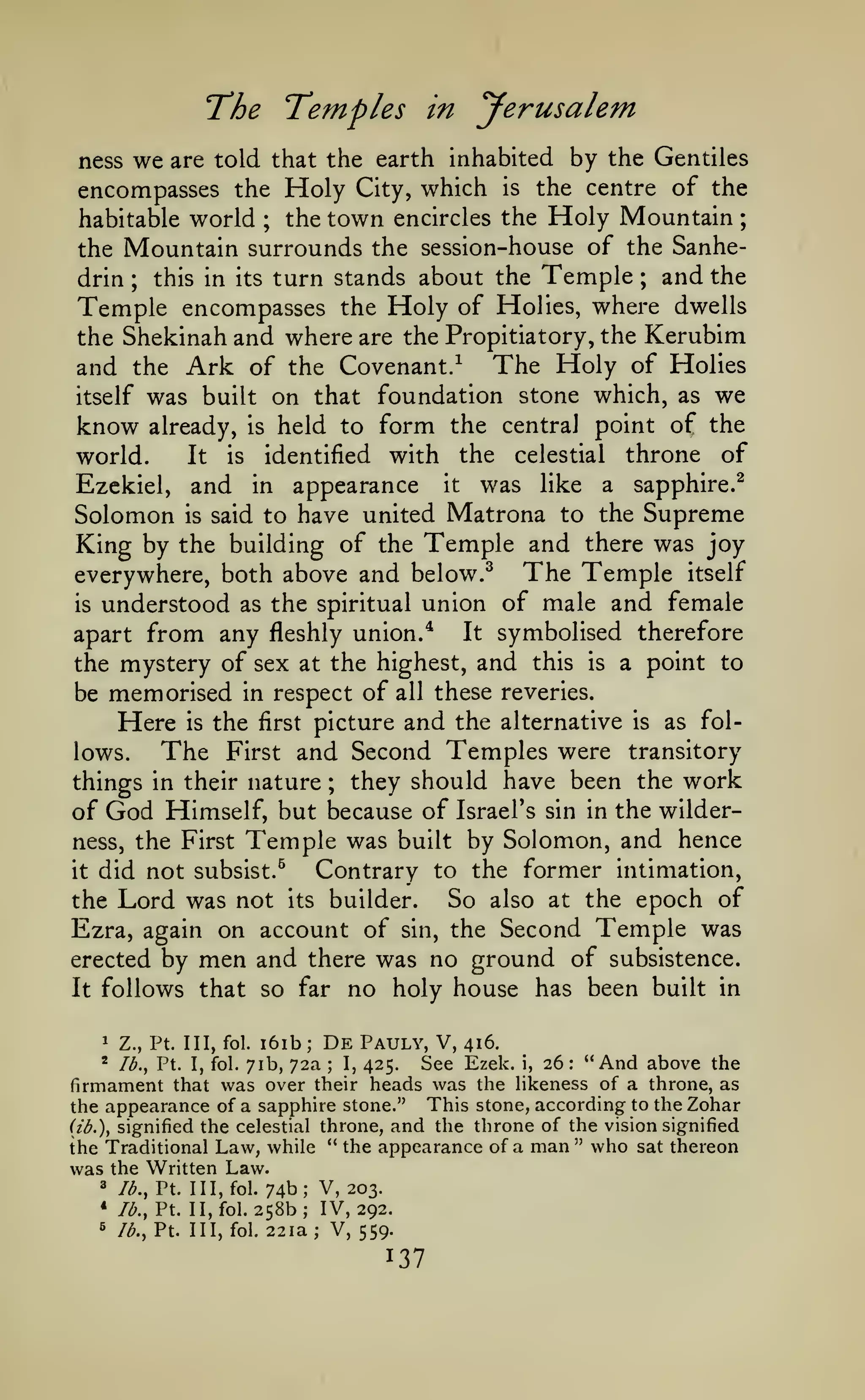 ;

Temples

T^he

in

yerusalem

by the Gentiles
encompasses the Holy City, which is the centre of the
the town encircles the Holy Mountain
habitable world
the Mountain surrounds the session-house of the Sanheand the
this in its turn stands about the Temple
drin
Temple encompasses the Holy of Holies, where dwells
the Shekinah and where are the Propitiatory, the Kerubim
and the Ark of the Covenant/ The Holy of Holies
itself was built on that foundation stone which, as we
know already, is held to form the central point of the
It is identified with the celestial throne of
world.
Ezckiel, and in appearance it was like a sapphire.^
Solomon is said to have united Matrona to the Supreme
King by the building of the Temple and there was joy
everywhere, both above and below.^ The Temple itself
is understood as the spiritual union of male and female
It symbolised therefore
apart from any fleshly union/
the mystery of sex at the highest, and this is a point to
be memorised in respect of all these reveries.
Here is the first picture and the alternative is as folThe First and Second Temples were transitory
lows.
they should have been the work
things in their nature
of God Himself, but because of Israel's sin in the wilderness, the First Temple was built by Solomon, and hence
Contrary to the former intimation,
it did not subsist.^
So also at the epoch of
the Lord was not its builder.
Ezra, again on account of sin, the Second Temple was
erected by men and there was no ground of subsistence.
It follows that so far no holy house has been built in
ness

we

are told that the earth inhabited

;

;

;

;

1

i6ib

Z., Pt. Ill, fol.

;

De

Pauly, V,

416.

See Ezek. i, 26: "And above the
was over their heads was the likeness of a throne, as
firmament that
the appearance of a sapphire stone." This stone, according to the Zohar
*

Ib,^ Pt. I, fol.

71b, 72a

;

I,

425.

(ib.)y signified the celestial throne, and the throne of the vision signified
the Traditional Law, while " the appearance of a man" who sat thereon
was the Written Law.

74b; V, 203.
258b; IV, 292.

3

lb., Pt. Ill, fol.

*

lb., Pt. II, fol.

6

/<^.,

Pt. Ill, fol. 22 la; V, 559.

 