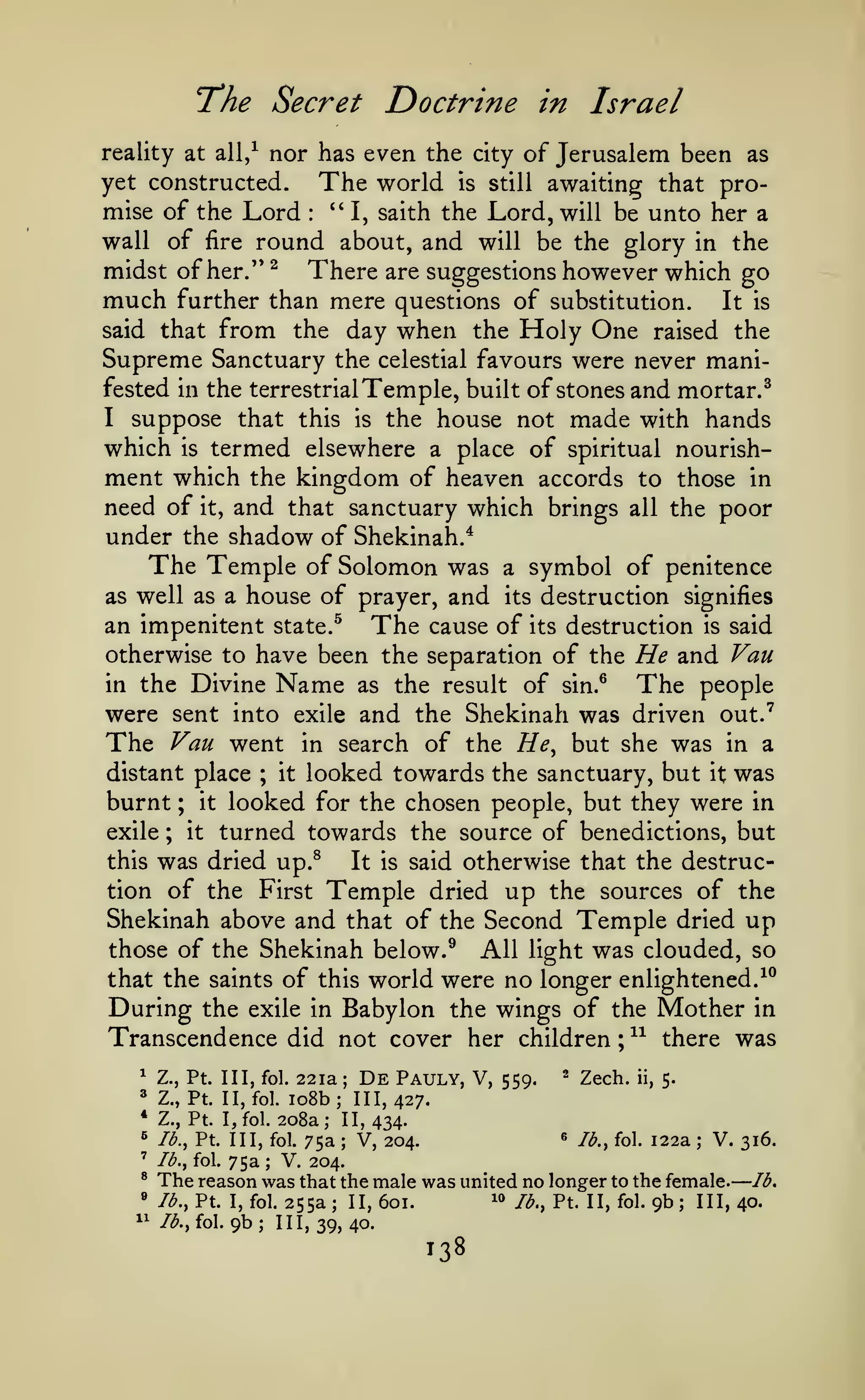 —

"The Secret

Doctrine in Israel

nor has even the

reality at all/

The world

yet constructed.

city

is

of Jerusalem been as

still

awaiting that pro-

mise of the Lord *' I, saith the Lord, will be unto her a
wall of fire round about, and will be the glory in the
midst of her." ^ There are suggestions however which go
much further than mere questions of substitution. It is
:

said that

from the day when the Holy One

raised the

Supreme Sanctuary the celestial favours were never manifested in the terrestrial Temple, built of stones and mortar.^
I suppose that this is the house not made with hands
which

termed elsewhere a place of spiritual nourishment which the kingdom of heaven accords to those in
need of it, and that sanctuary which brings all the poor
under the shadow of Shekinah.*
The Temple of Solomon was a symbol of penitence
as well as a house of prayer, and its destruction signifies
an impenitent state.^ The cause of its destruction is said
otherwise to have been the separation of the He and Van
is

Name

of sin.® The people
exile and the Shekinah was driven out.'
in search of the He^ but she was in a
distant place
it looked towards the sanctuary, but it was
burnt it looked for the chosen people, but they were in
exile
it turned towards the source of benedictions, but
this was dried up.^
It is said otherwise that the destruction of the First Temple dried up the sources of the
Shekinah above and that of the Second Temple dried up
those of the Shekinah below. ^ All light was clouded, so
that the saints of this world were no longer enlightened.-^^
During the exile in Babylon the wings of the Mother in
Transcendence did not cover her children ; ^^ there was
Divine

in the

as the result

were sent into
The Van went
;

;

;

^ Zech. ii, 5.
22 la De Pauly, V, 559.
io8b; 111,427.
Z., Pt. I, fol. 208a; II, 434.
« lb., fol. 122a
lb., Pt. Ill, fol. 75a
V. 316.
V, 204.
lb., fol. 75a
V. 204.
The reason was that the male was united no longer to the female. lb,
10 lb., Pt. II, fol. 9b; III, 40.
lb., Pt. I, fol. 255a; II, 601.
/^., fol. 9b; 111,39,40.

^

Z., Pt. Ill, fol.

^

Z., Pt. II, fol.

*
^
'

;

;

®
»

1^

;

;

 
