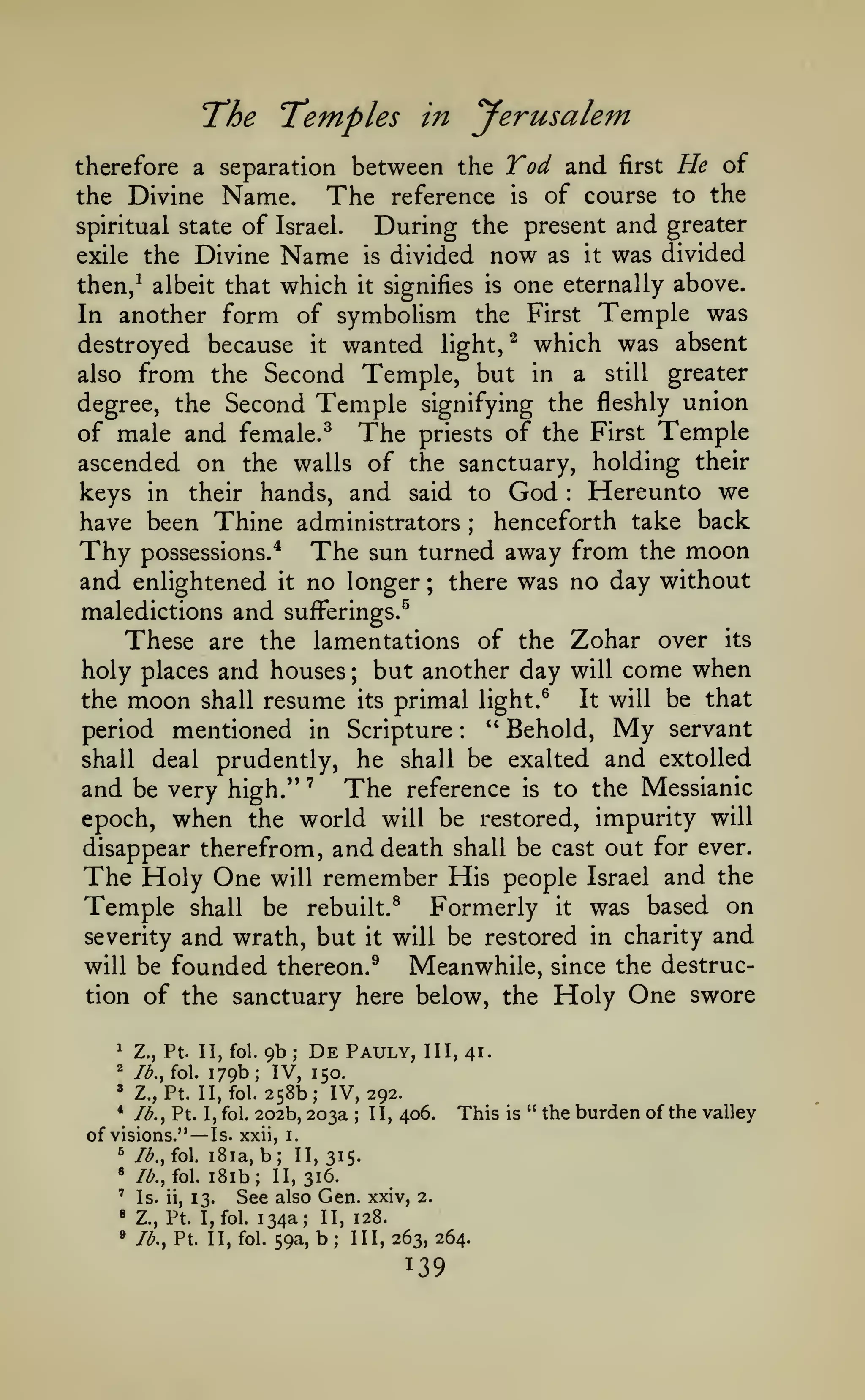 The Temples

yerusalem

in

therefore a separation between the

the Divine

Name.

of
exile the Divine

spiritual state

The

reference

Yod and
is

first

He of

of course to the

During the present and greater
is divided now as it was divided

Israel.

Name

one eternally above.
In another form of symboUsm the First Temple was
destroyed because it wanted light/ which was absent
also from the Second Temple, but in a still greater
degree, the Second Temple signifying the fleshly union
of male and female.^ The priests of the First Temple
ascended on the walls of the sanctuary, holding their
keys in their hands, and said to God Hereunto we
henceforth take back
have been Thine administrators
Thy possessions.* The sun turned away from the moon
and enlightened it no longer ; there was no day without
maledictions and sufferings.^
These are the lamentations of the Zohar over its
holy places and houses but another day will come when
It will be that
the moon shall resume its primal light.^
" Behold, My servant
period mentioned in Scripture
shall deal prudently, he shall be exalted and extolled
and be very high." ' The reference is to the Messianic
epoch, when the world will be restored, impurity will
disappear therefrom, and death shall be cast out for ever.
The Holy One will remember His people Israel and the
Temple shall be rebuilt.^ Formerly it was based on
severity and wrath, but it will be restored in charity and
will be founded thereon.®
Meanwhile, since the destruction of the sanctuary here below, the Holy One swore

then,^ albeit that

which

it

signifies is

:

;

;

:

^

Z., Pt. II, fol.

=^

9b

De

Pauly,

/^., fol.

'

Z.,

*

lb.

;

III, 41.

179b; IV, 150.
Pt. II, fol. 258b; IV, 292.
Pt. I, fol. 202b, 203a
1 1, 406.

,

of visions."

—

;

This

Is. xxii, i.

b; 11,315.
iSib; 11,316.
See also Gen. xxiv,
ii, 13.
Pt. I, fol. 134a; II, 128.

^

Ib.,io. i8ia,

*

Ib,,io.

'

Is.

8

Z.,

» lb,,

Pt. II, fol. 59a,

b

;

2.

III, 263, 264.

is

" the

burden of the valley

 