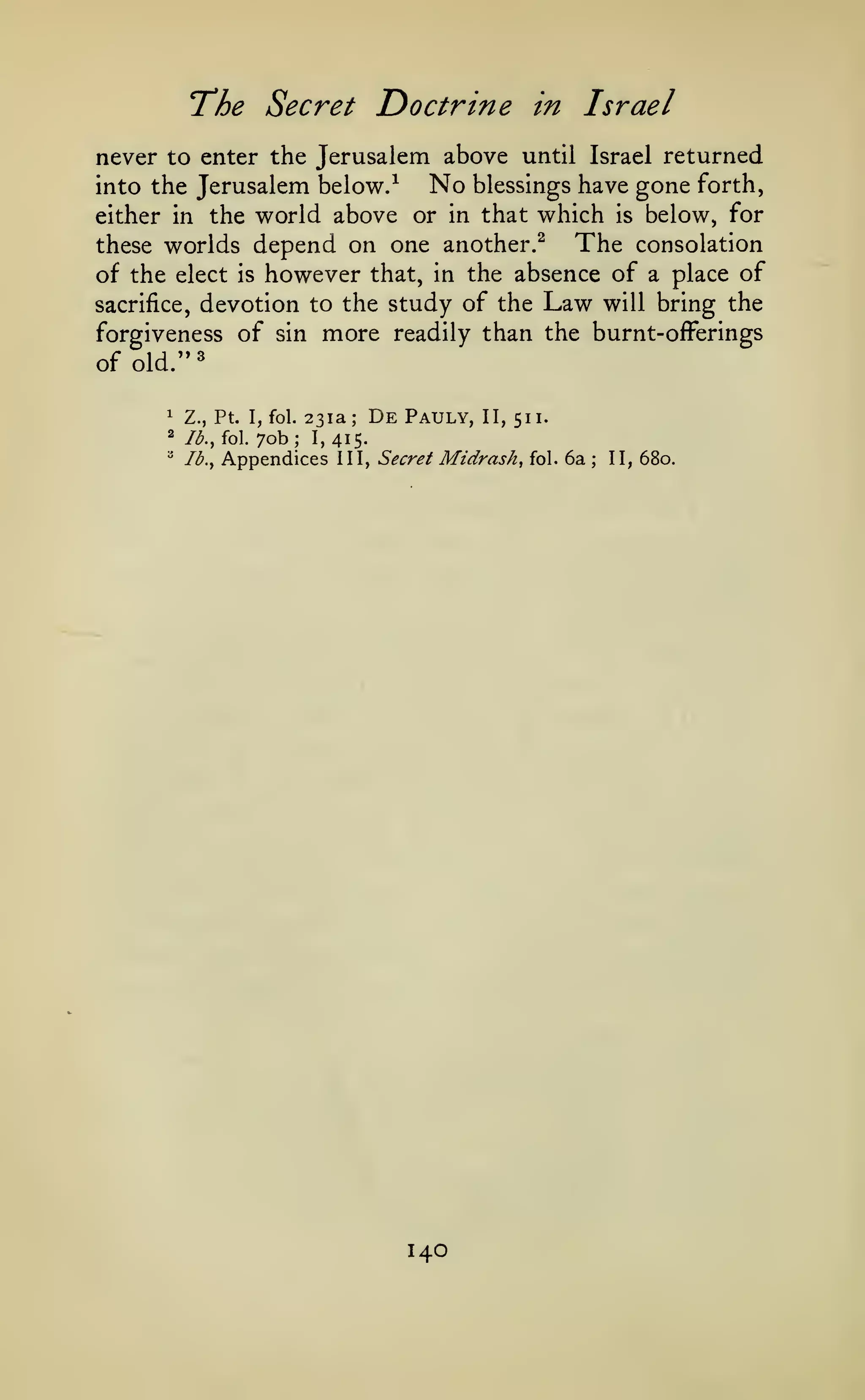 ^

The Secret Doctrine

in

Israel

never to enter the Jerusalem above until Israel returned
No blessings have gone forth,
into the Jerusalem below.^
either in the world above or in that which is below, for
The consolation
these worlds depend on one another.^
of the elect is however that, in the absence of a place of
sacrifice, devotion to the study of the Law will bring the
forgiveness of sin more readily than the burnt-offerings
of old."
231a; De Pauly, II, 511.
70b I, 415.
Appendices III, Secret Mtdrash, fol. 6a

1

Z., Pt. I, fol.

2

lb., fol.

"

Ib.y

;

140

;

11, 680.

 