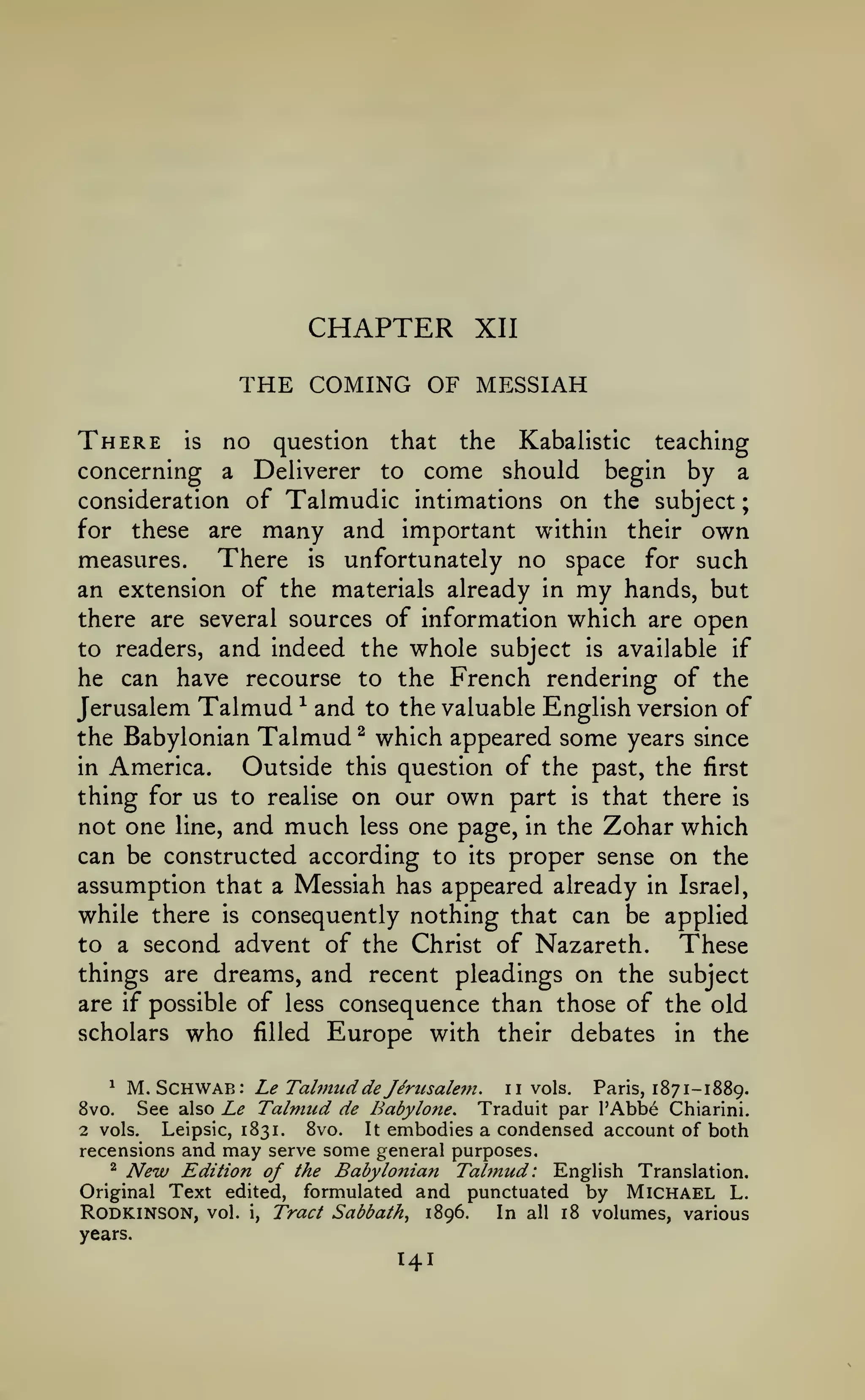 ;

CHAPTER

XII

THE COMING OF MESSIAH
There

is

no

question

that

the

Kabalistic

teaching

come should

begin by a
consideration of Talmudic intimations on the subject
for these are many and important within their own
There is unfortunately no space for such
measures.
an extension of the materials already in my hands, but
there are several sources of information which are open
to readers, and indeed the whole subject is available if
he can have recourse to the French rendering of the
Jerusalem Talmud ^ and to the valuable English version of
the Babylonian Talmud ^ which appeared some years since
in America.
Outside this question of the past, the first
thing for us to realise on our own part is that there is
not one line, and much less one page, in the Zohar which
can be constructed according to its proper sense on the
assumption that a Messiah has appeared already in Israel,
while there is consequently nothing that can be applied
to a second advent of the Christ of Nazareth.
These
things are dreams, and recent pleadings on the subject
are if possible of less consequence than those of the old
scholars who filled Europe with their debates in the

concerning

a

Deliverer

to

M.Schwab: Le Tabnud de Jirusalein. ii vols. Paris, 1871-1889.
See also Le Talmud de Babylone. Traduit par I'Abbe Chiarini.
8vo.
Leipsic, 1831.
8vo.
It embodies a condensed account of both
2 vols.
^

may serve some general purposes.
Edition of the Babylonian Talmud: English Translation.
Original Text edited, formulated and punctuated by Michael L.
RODKINSON, vol. i, Tract Sabbath^ 1896. In all 18 volumes, various

recensions and
"^

New

years.

141

 