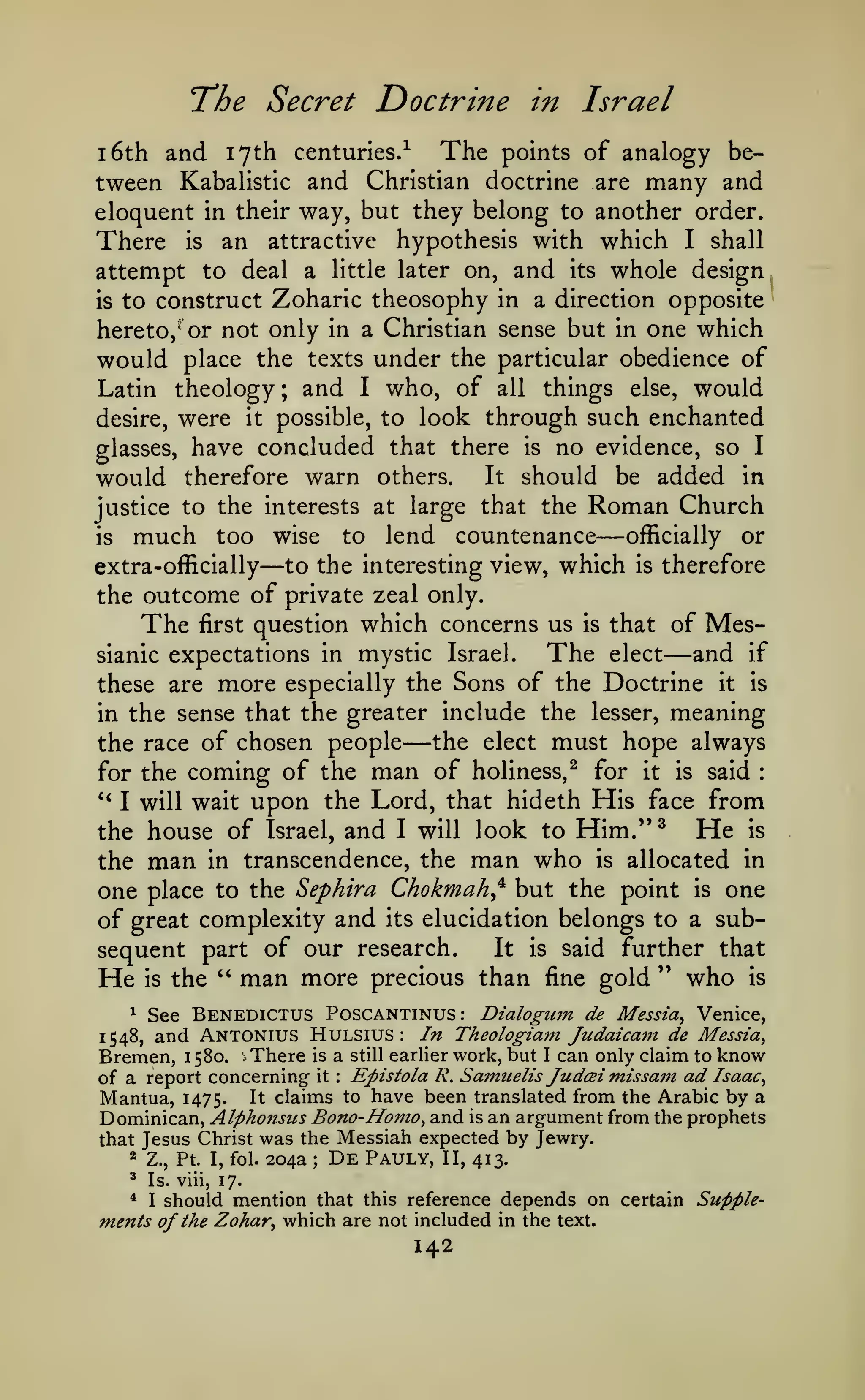 The Secret Doctrine
1

The

6th and 17th centuries.^

in Israel

points of analogy be-

tween Kabalistic and Christian doctrine are many and
eloquent in their way, but they belong to another order.
There is an attractive hypothesis with which I shall
attempt to deal a little later on, and its whole design
is to construct Zoharic theosophy in a direction opposite
hereto, or not only in a Christian sense but in one which
would place the texts under the particular obedience of
Latin theology; and I who, of all things else, would
desire, were it possible, to look through such enchanted
glasses, have concluded that there is no evidence, so I
would therefore warn others. It should be added in
justice to the interests at large that the
is

much

—

—

countenance officially or
to the interesting view, which is therefore

too wise

extra-officially

Roman Church

to

lend

the outcome of private zeal only.
The first question which concerns us is that of MesThe elect and if
sianic expectations in mystic Israel.

—

these are

more

especially the Sons of the Doctrine

it

is

meaning
must hope always

in the sense that the greater include the lesser,

—

the elect
the race of chosen people
for the coming of the man of holiness,^ for it is said
**
I will wait upon the Lord, that hideth His face from
He is
the house of Israel, and I will look to Him."^
the man in transcendence, the man who is allocated in
one place to the Sephira Chokmah^^ but the point is one
of great complexity and its elucidation belongs to a subIt is said further that
sequent part of our research.
He is the " man more precious than fine gold " who is
:

See Benedictus Poscantinus: Dialogum de Messia^ Venice,
and Antonius Hulsius In Theologiam JudaicaiJt de Messia,
Bremen, 1580. There is a still earlier work, but I can only claim to know
of a report concerning it Epistola R. Samtielzs Judcei missam ad Isaac,
Mantua, 1475. ^t claims to have been translated from the Arabic by a
Dominican, Alphonsiis Bono- Homo, and is an argument from the prophets
that Jesus Christ was the Messiah expected by Jewry.
2 Z., Pt. I, fol. 204a
De Pauly, II, 413.
1

1548,

:

:

;

^

Is. viii, 17.

* I should mention that this reference depends on certain Supplements of the Zohar, which are not included in the text.

142

 
