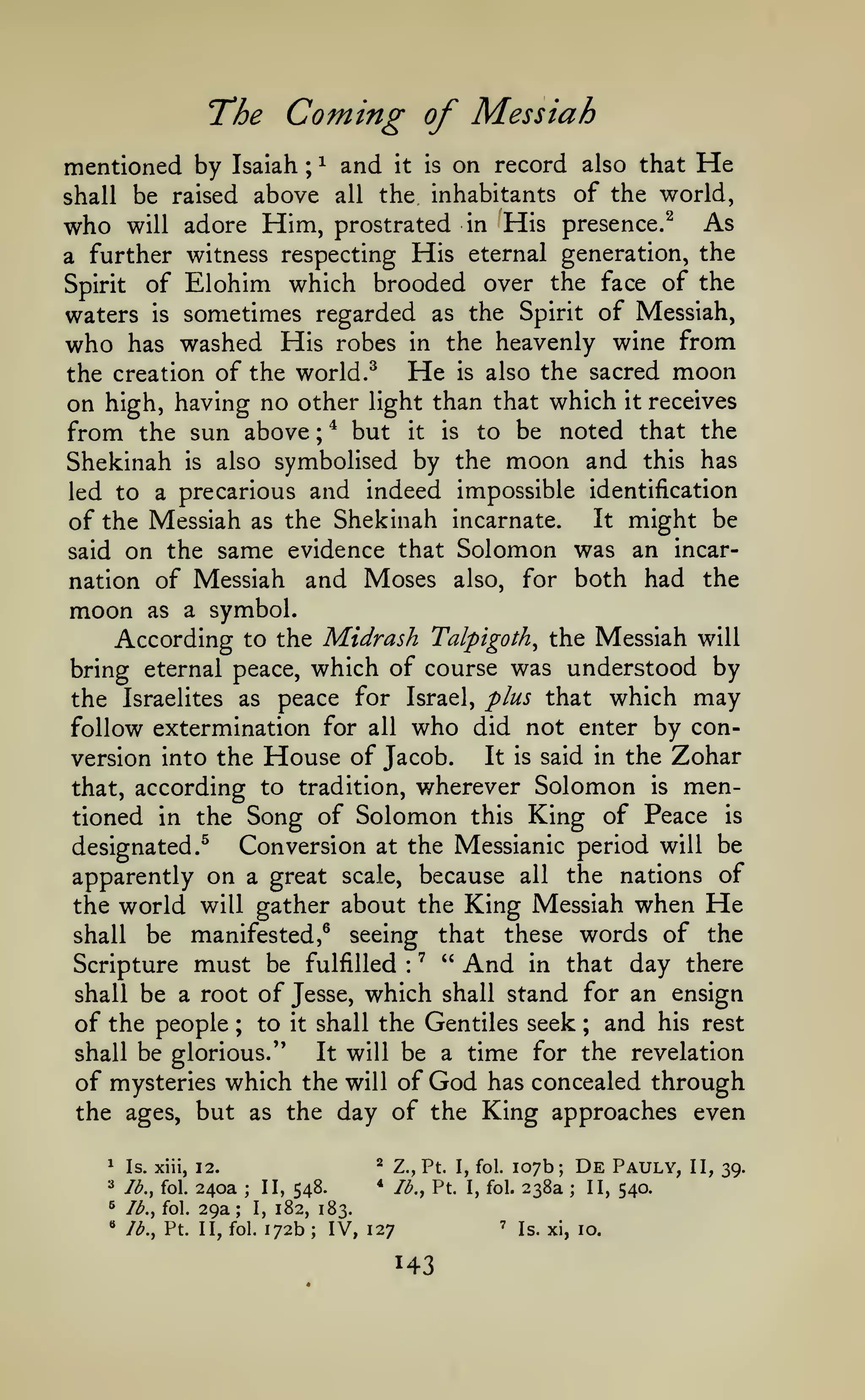 The Coming of Messiah
mentioned by Isaiah ; ^ and it is on record also that He
shall be raised above all the inhabitants of the world,

As
prostrated in His presence.^
a further witness respecting His eternal generation, the
Spirit of Elohim which brooded over the face of the

who

Him,

will adore

waters is sometimes regarded as the Spirit of Messiah,
who has washed His robes in the heavenly wine from
He is also the sacred moon
the creation of the world.^
on high, having no other light than that which it receives
from the sun above ; * but it is to be noted that the
Shekinah is also symbolised by the moon and this has
led to a precarious and indeed impossible identification
It might be
of the Messiah as the Shekinah incarnate.
said on the same evidence that Solomon was an incarnation of Messiah and Moses also, for both had the

moon

as a

symbol.

According to the Midrash Talpigoth^ the Messiah will
bring eternal peace, which of course was understood by
the Israelites as peace for Israel, plus that which may
follow extermination for all who did not enter by conIt is said in the Zohar
version into the House of Jacob.
that, according to tradition, wherever Solomon is mentioned in the Song of Solomon this King of Peace is
Conversion at the Messianic period will be
designated.^
apparently on a great scale, because all the nations of
the world will gather about the King Messiah when He
shall be manifested,^ seeing that these words of the
Scripture must be fulfilled ^ " And in that day there
shall be a root of Jesse, which shall stand for an ensign
of the people ; to it shall the Gentiles seek and his rest
:

;

be a time for the revelation
of mysteries which the will of God has concealed through
the ages, but as the day of the King approaches even

shall be glorious."

It will

107b;
238a

*

^

lb., fol.

^

73., fol.

"

lb., Pt. II, fol.

240a
29a

;

II, 548.

;

I,

Z., Pt. I, fol.

*

Is. xiii, 12.

^

Ib.^ Pt. I, fol.

De
;

182, 183.

172b

;

IV, 127

'

Pauly,

II, 540.

Is. xi, 10.

II, 39.

 