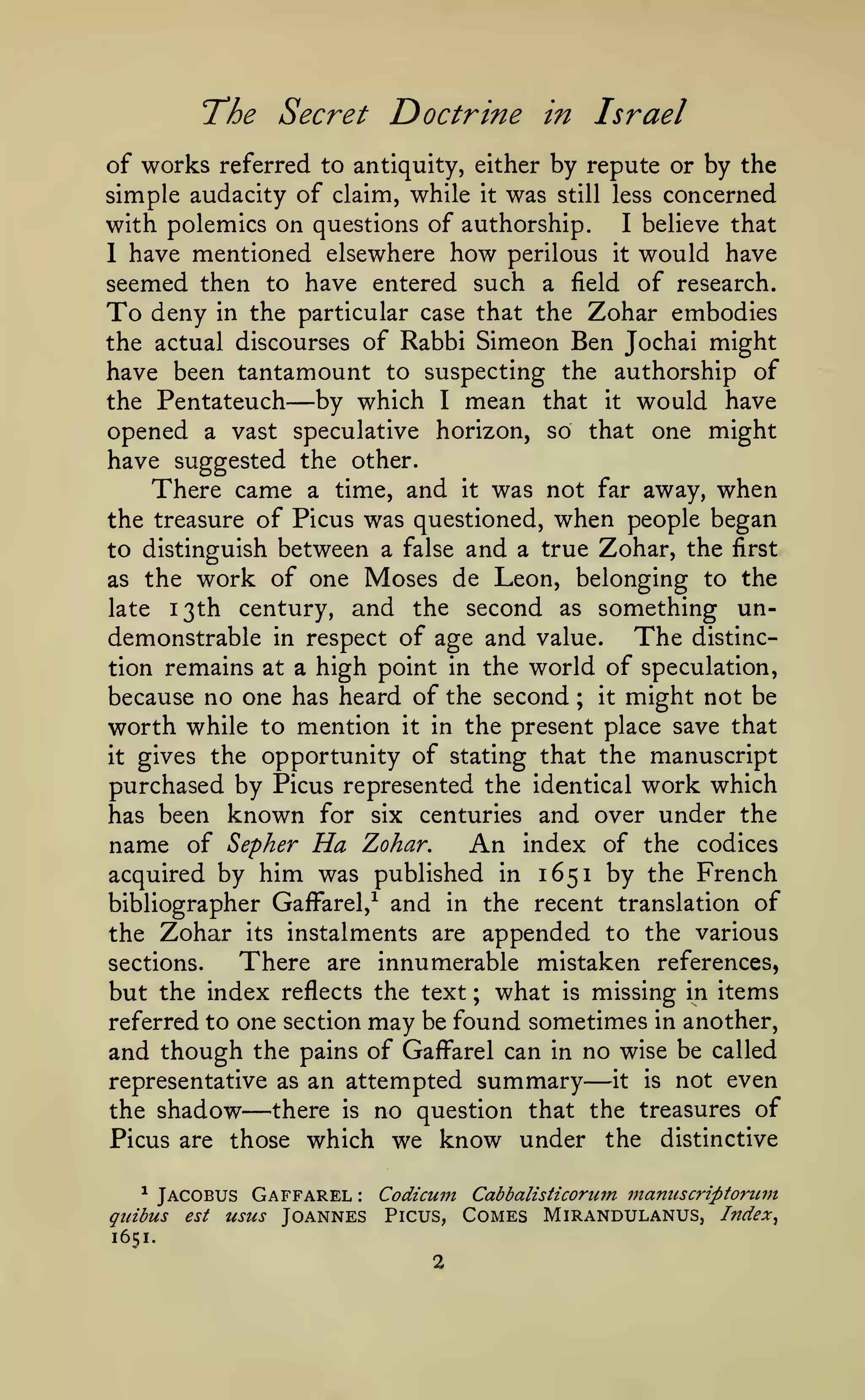 ^

"The

Secret Doctrine in Israel

of works referred to antiquity, either by repute or by the
simple audacity of claim, while it was still less concerned
with polemics on questions of authorship. I believe that
1 have mentioned elsewhere how perilous it would have
seemed then to have entered such a field of research.
To deny in the particular case that the Zohar embodies
the actual discourses of Rabbi Simeon Ben Jochai might
have been tantamount to suspecting the authorship of
the Pentateuch
by which I mean that it would have
opened a vast speculative horizon, so that one might
have suggested the other.
There came a time, and it was not far away, when
the treasure of Picus was questioned, when people began
to distinguish between a false and a true Zohar, the first
as the work of one Moses de Leon, belonging to the
late 13th century, and the second as something undemonstrable in respect of age and value. The distinction remains at a high point in the world of speculation,
because no one has heard of the second ; it might not be
worth while to mention it in the present place save that
it gives the opportunity of stating that the manuscript
purchased by Picus represented the identical work which
has been known for six centuries and over under the
An index of the codices
name of Sepher Ha Zohar.
acquired by him was published in 1651 by the French
bibliographer GaiFarel,^ and in the recent translation of

—

the

Zohar

sections.

its

instalments are appended to the various

There

are innumerable

mistaken references,

but the index reflects the text ; what is missing in items
referred to one section may be found sometimes in another,
and though the pains of GafFarel can in no wise be called
it is not even
representative as an attempted summary
there is no question that the treasures of
the shadow
Picus are those which we know under the distinctive

—

—

*

Jacobus Gaffarel

quibus

est

:

usus Joannes

Codicmn Cabbalisticorum manuscriptorum
Picus,

1651.

2

Comes Mirandulanus, Index

 