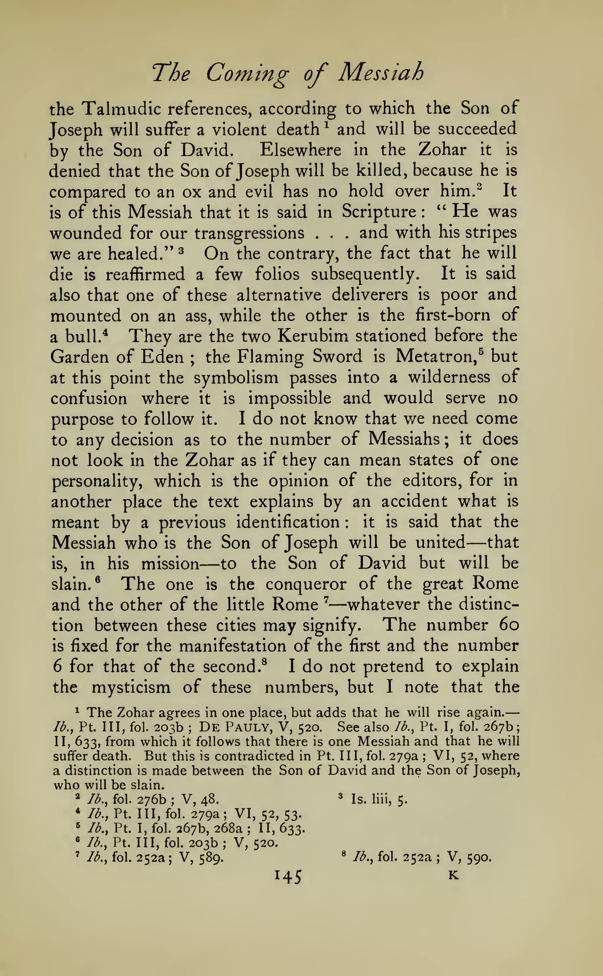—

The Coming of Messiah
which the Son of
Joseph will suffer a violent death and will be succeeded
Elsewhere in the Zohar it is
by the Son of David.
denied that the Son of Joseph will be killed, because he is
compared to an ox and evil has no hold over him.^ It
''
He was
is of this Messiah that it is said in Scripture
and with his stripes
wounded for our transgressions

Talmudic

the

references, according to
^

:

.

we

are healed."

die

is

On

^

.

.

the contrary, the fact that he will

reaffirmed a few folios subsequently.

It

is

said

one of these alternative deliverers is poor and
mounted on an ass, while the other is the first-born of

also that

They are the two Kerubim stationed before the
Garden of Eden the Flaming Sword is Metatron,^ but

a bull.*

;

symbolism passes into a wilderness of
confusion where it is impossible and would serve no
I do not know that v/e need come
purpose to follow it.
it does
to any decision as to the number of Messiahs
not look in the Zohar as if they can mean states of one
personality, which is the opinion of the editors, for in
another place the text explains by an accident what is
it is said that the
meant by a previous identification
Messiah who is the Son of Joseph will be united that
is,
to the Son of David but will be
in his mission
slain.®
The one is the conqueror of the great Rome
and the other of the little Rome ' whatever the distincThe number 60
tion between these cities may signify.
is fixed for the manifestation of the first and the number
6 for that of the second.^
I do not pretend to explain
the mysticism of these numbers, but I note that the

at this point the

;

:

—

—

—

The Zohar agrees

in one place, but adds that he will rise again.
203b De Pauly, V, 520. See also lb., Pt. I, fol. 267b;
II> 633* from which it follows that there is one Messiah and that he will
VI, 52, where
suffer death. But this is contradicted in Pt. Ill, fol. 279a
a distinction is made between the Son of David and the Son of Joseph,
who will be slain.
2 lb., fol. 276b
* Is. liii,
V, 48.
5.
* lb., Pt. Ill, fol. 279a; VI,
52, 53.
^ lb., Pt. I, fol. 267b, 268a
II, 633.
« lb., Pt. Ill, fol. 203b; V, 520.
^ lb., fol. 252a
' lb., fol. 252a; V,
V, 590.
589.
^

lb., Pt. Ill, fol.

;

;

;

;

;

145

K

 