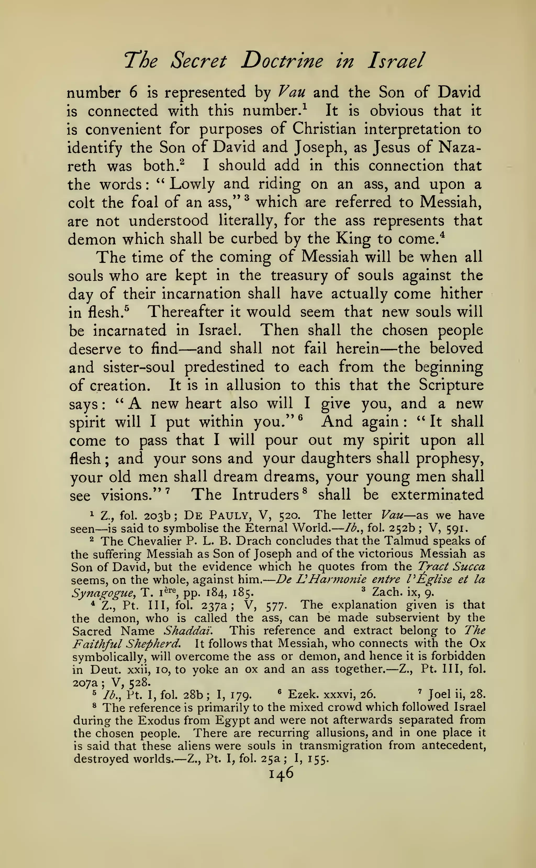 —

—

The Secret Doctrine

in Israel

represented by Vau and the Son of David
It is obvious that it
is connected with this number.-^
is convenient for purposes of Christian interpretation to
identify the Son of David and Joseph, as Jesus of NazaI should add in this connection that
reth was both.^
''
Lowly and riding on an ass, and upon a
the words

number

6

is

:

colt the foal of an ass,"

^

which are referred to Messiah,

are not understood literally, for the ass represents that

demon which shall be curbed by the King to come/
The time of the coming of Messiah will be when all
souls who are kept in the treasury of souls against the
day of

their incarnation shall

have actually come hither

Thereafter it would seem that new souls will
Then shall the chosen people
be incarnated in Israel.
and shall not fail herein the beloved
deserve to find
and sister-soul predestined to each from the beginning
It is in allusion to this that the Scripture
of creation.
"
new heart also will I give you, and a new
says
And again " It shall
spirit will I put within you." ^
come to pass that I will pour out my spirit upon all
flesh ; and your sons and your daughters shall prophesy,
your old men shall dream dreams, your young men shall
The Intruders ^ shall be exterminated
see visions." '

in flesh.^

—

—

A

:

:

—

De Pauly, V, 520. The letter Vau as we have
symbohse the Eternal World. Ib,^ fol. 252b V, 591.
^ The Chevalier P. L. B. Drach concludes that the Talmud speaks of
the suffering Messiah as Son of Joseph and of the victorious Messiah as
Son of David, but the evidence which he quotes from the Tract Succa
Hannoiiie entre PEglise et la
seems, on the whole, against him. De
^

seen

Z., fol.

—

is

203b

;

said to

;

U

Synagogue, T.
*

Z.,

Pt.

the demon,

^

i^^% pp. 184, 185.

Ill, fol.

who

is

237a; V,
called the

Zach.

ix, 9.

The explanation given
577.
ass, can be made subservient

is

that

by the

This reference and extract belong to The
Sacred Name Shaddai.
Faithful Shepherd. It follows that Messiah, who connects with the Ox
symbolically, will overcome the ass or demon, and hence it is forbidden
Z., Pt. Ill, fol.
in Deut. xxii, 10, to yoke an ox and an ass together.
207a V, 528.
' Joel ii, 28.
^ lb., Pt. I, fol. 28b
^ Ezek. xxxvi, 26.
I, 179.
^ The reference is primarily to the mixed crowd which followed Israel
during the Exodus from Egypt and were not afterwards separated from
the chosen people. There are recurring allusions, and in one place it
is said that these aliens were souls in transmigration from antecedent,
destroyed worlds. Z., Pt. I, fol. 25a; I, 155.

—

;

;

—

146

 