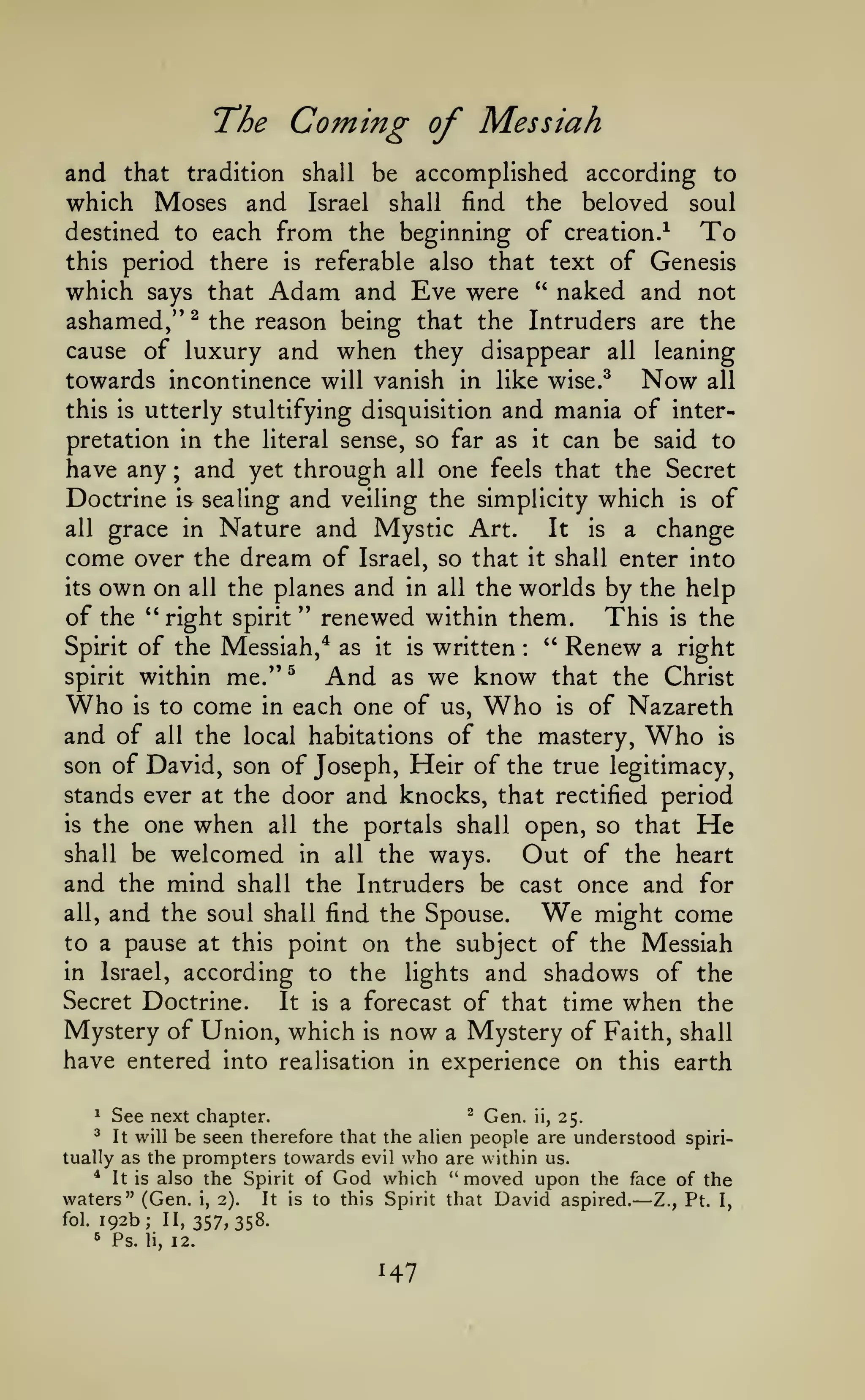 The Coming of Messiah
and that tradition shall be accomplished according to
which Moses and Israel shall find the beloved soul
destined to each from the beginning of creation.^
To
this period there

is

referable also that text of Genesis
and Eve were " naked and not

which says that Adam
ashamed," ^ the reason being that the Intruders are the
cause of luxury and when they disappear all leaning
towards incontinence will vanish
this

is

in like wise.^

utterly stultifying disquisition

Now

and mania of

all

inter-

can be said to
have any ; and yet through all one feels that the Secret
Doctrine is sealing and veiling the simplicity which is of
all grace in Nature and Mystic Art.
It is a change
come over the dream of Israel, so that it shall enter into
its own on all the planes and in all the worlds by the help
of the " right spirit '* renewed within them. This is the
" Renew a right
Spirit of the Messiah,* as it is written
pretation in the literal sense, so far as

it

:

within me."^
And as we know that the Christ
is to come in each one of us.
is of Nazareth
and of all the local habitations of the mastery,
is
son of David, son of Joseph, Heir of the true legitimacy,
stands ever at the door and knocks, that rectified period
spirit

Who

Who

Who

the one when all the portals shall open, so that He
shall be welcomed in all the ways.
Out of the heart
and the mind shall the Intruders be cast once and for
is

all,

and the soul

shall find the Spouse.

We

might come

to a pause at this point on the subject of the Messiah

according to the lights and shadows of the
Secret Doctrine.
It is a forecast of that time when the
Mystery of Union, which is now a Mystery of Faith, shall
have entered into realisation in experience on this earth
in

Israel,

^ Gen. ii,
See next chapter.
25.
It will be seen therefore that the alien people are understood spiritually as the prompters towards evil who are within us.
* It is also the Spirit of God which "moved upon the face of the
waters" (Gen. i, 2). It is to this Spirit that David aspired. Z., Pt. I,
fol. 192b; II, 357,358.
^

^

—

^

Ps.

li,

12.

147

 