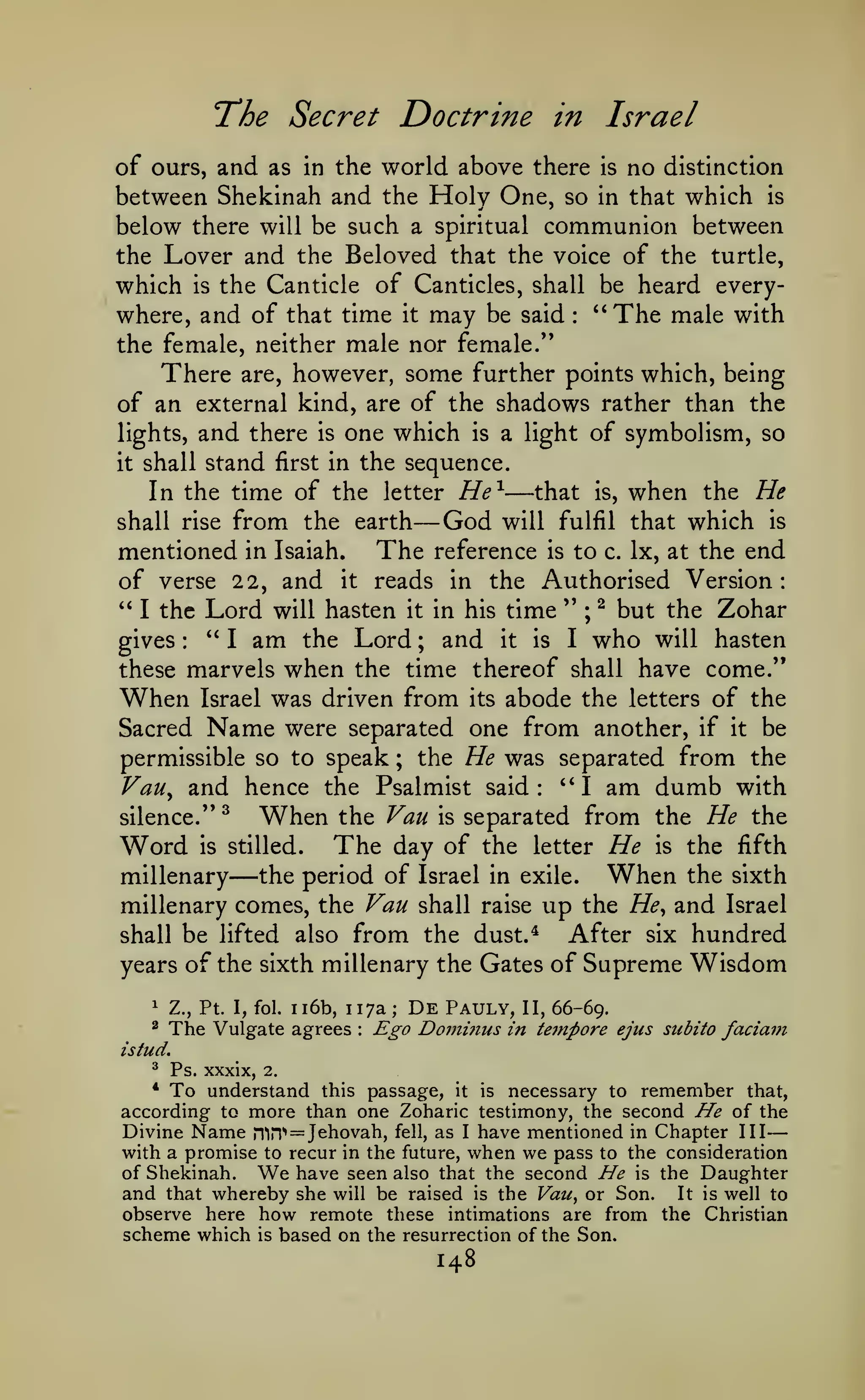 —

The Secret Doctrine

in

Israel

of ours, and as in the world above there is no distinction
between Shekinah and the Holy One, so in that which is
below there will be such a spiritual communion between
the Lover and the Beloved that the voice of the turtle,
which is the Canticle of Canticles, shall be heard everywhere, and of that time it may be said '*The male with
the female, neither male nor female."
There are, however, some further points which, being
of an external kind, are of the shadows rather than the
lights, and there is one which is a light of symbolism, so
:

it

shall stand first in the sequence.

—

that is, when the He
In the time of the letter He^
shall rise from the earth
God will fulfil that which is
mentioned in Isaiah. The reference is to c. Ix, at the end
of verse 22, and it reads in the Authorised Version:
" I the Lord will hasten it in his time " ; ^ but the Zohar
*'
gives
I am the Lord ; and it is I who will hasten
these marvels when the time thereof shall have come."
When Israel was driven from its abode the letters of the
Sacred Name were separated one from another, if it be
permissible so to speak ; the He was separated from the
Vau^ and hence the Psalmist said: "I am dumb with
silence." ^
When the Van is separated from the He the
Word is stilled. The day of the letter He is the fifth
the period of Israel in exile.
When the sixth
millenary
millenary comes, the Van shall raise up the He^ and Israel
After six hundred
shall be lifted also from the dust.*
years of the sixth millenary the Gates of Supreme Wisdom

—

:

—

ii6b, 117a;

1

Z., Pt. I, fol.

^

The Vulgate agrees

:

De

Pauly,

Ego Douiinus

II, 66-69.
in teinpore ejus subito

faciam

istud.
^

Ps. xxxix,

2.

To understand

this passage, it is necessary to remember that,
according to more than one Zoharic testimony, the second He of the
Divine Name ri"in'' = Jehovah, fell, as I have mentioned in Chapter III
with a promise to recur in the future, when we pass to the consideration
of Shekinah. We have seen also that the second He is the Daughter
and that whereby she will be raised is the Vau^ or Son. It is well to
observe here how remote these intimations are from the Christian
scheme which is based on the resurrection of the Son.
*

148

 