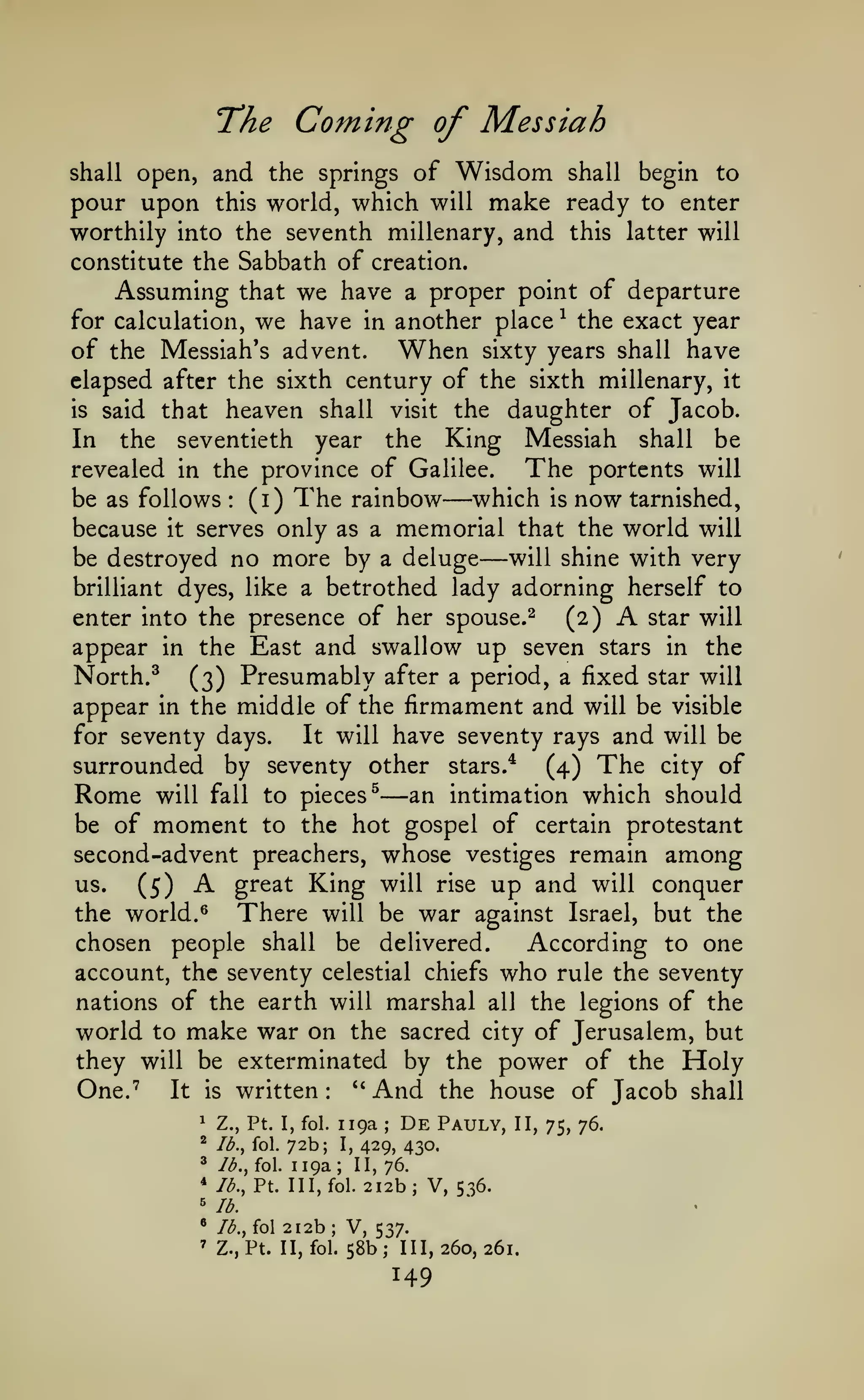 The Coming of Messiah
and the springs of Wisdom shall begin to
pour upon this world, which will make ready to enter
worthily into the seventh millenary, and this latter will
constitute the Sabbath of creation.
Assuming that we have a proper point of departure
for calculation, we have in another place ^ the exact year
of the Messiah's advent. When sixty years shall have
shall open,

elapsed after the sixth century of the sixth millenary, it
is said that heaven shall visit the daughter of Jacob.
In the seventieth year the King Messiah shall be

The portents will
revealed in the province of Galilee.
which is now tarnished,
be as follows (i) The rainbow

—

:

because it serves only as a memorial that the world will
will shine with very
be destroyed no more by a deluge
brilliant dyes, like a betrothed lady adorning herself to
enter into the presence of her spouse.^
(2) -^ star will
appear in the East and swallow up seven stars in the

—

North. ^ (3) Presumably after a period, a fixed star will
appear in the middle of the firmament and will be visible
It will have seventy rays and will be
for seventy days.
surrounded by seventy other stars.* (4) The city of
Rome will fall to pieces^ an intimation which should
be of moment to the hot gospel of certain protestant
second-advent preachers, whose vestiges remain among
great King will rise up and will conquer
us.
(5)
There will be war against Israel, but the
the world. ^
chosen people shall be delivered.
According to one

—

A

account, the seventy celestial chiefs who rule the seventy
nations of the earth will marshal all the legions of the

world to make war on the sacred

of Jerusalem, but
they will be exterminated by the power of the Holy
One.''
It is written: *' And the house of Jacob shall
city

119a De Pauly,
72b; I, 429, 430.
fol. 119a; II, 76.
Pt. Ill, fol. 212b; V, 536.

1

Z., Pt. I, fol.

*

Ib.^ fol.

*

/^.,

* lb.,

;

II, 75, 76.

''lb.

212b

*

lb..,

'

Z., Pt. II, fol.

fol

;

V, 537.
58b; 111,260,261.

149

 