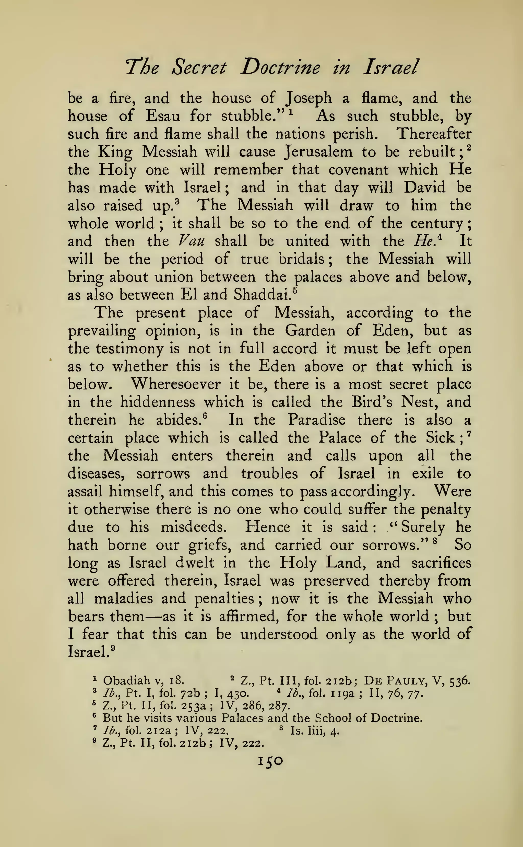 '
;

Doctrine in Israel

"The Secret

and the house of Joseph a flame, and the
house of Esau for stubble." ^
As such stubble, by
such fire and flame shall the nations perish. Thereafter
^
the King Messiah will cause Jerusalem to be rebuilt
the Holy one will remember that covenant which He
and in that day will David be
has made with Israel
The Messiah will draw to him the
also raised up.^
whole world it shall be so to the end of the century
and then the Van shall be united with the HeJ^ It
will be the period of true bridals
the Messiah will
bring about union between the palaces above and below,
as also between El and Shaddai.^
be a

fire,

;

;

;

;

The

of

according to the
prevailing opinion, is in the Garden of Eden, but as
the testimony is not in full accord it must be left open
as to whether this is the Eden above or that which is
Wheresoever it be, there is a most secret place
below.
in the hiddenness which is called the Bird's Nest, and
therein he abides.^
In the Paradise there is also a
certain place which is called the Palace of the Sick
the Messiah enters therein and calls upon all the
diseases, sorrows and troubles of Israel in exile to
present

place

Messiah,

;

assail himself,

and

comes to pass accordingly. Were
no one who could sufl^er the penalty

this

otherwise there is
due to his misdeeds.
it

Hence

Surely he
hath borne our griefs, and carried our sorrows." ^ So
long as Israel dwelt in the Holy Land, and sacrifices
were ofl?ered therein, Israel was preserved thereby from
all maladies and penalties ; now it is the Messiah who
bears them
as it is afiirmed, for the whole world ; but
I fear that this can be understood only as the world of
it

is

said

*'

:

—

Israel.^
1

Obadiah

^

lb., Pt. I, fol.

^

v, i8.

72b
253a

2., Pt. Ill, fol.

* Ib.^
430.
IV, 286, 287.

I,

;

fol.

212b; De Pauly, V, 536.
119a ; II, 76, -j^.

^

Z., Pt. II, fol.

®

various Palaces and the School of Doctrine.
^ Is. liii,
Jb., fol. 212a; IV, 222.
4.
Z., Pt. II, fol. 212b j IV, 222.

'

»

But he

;

visits

150

 