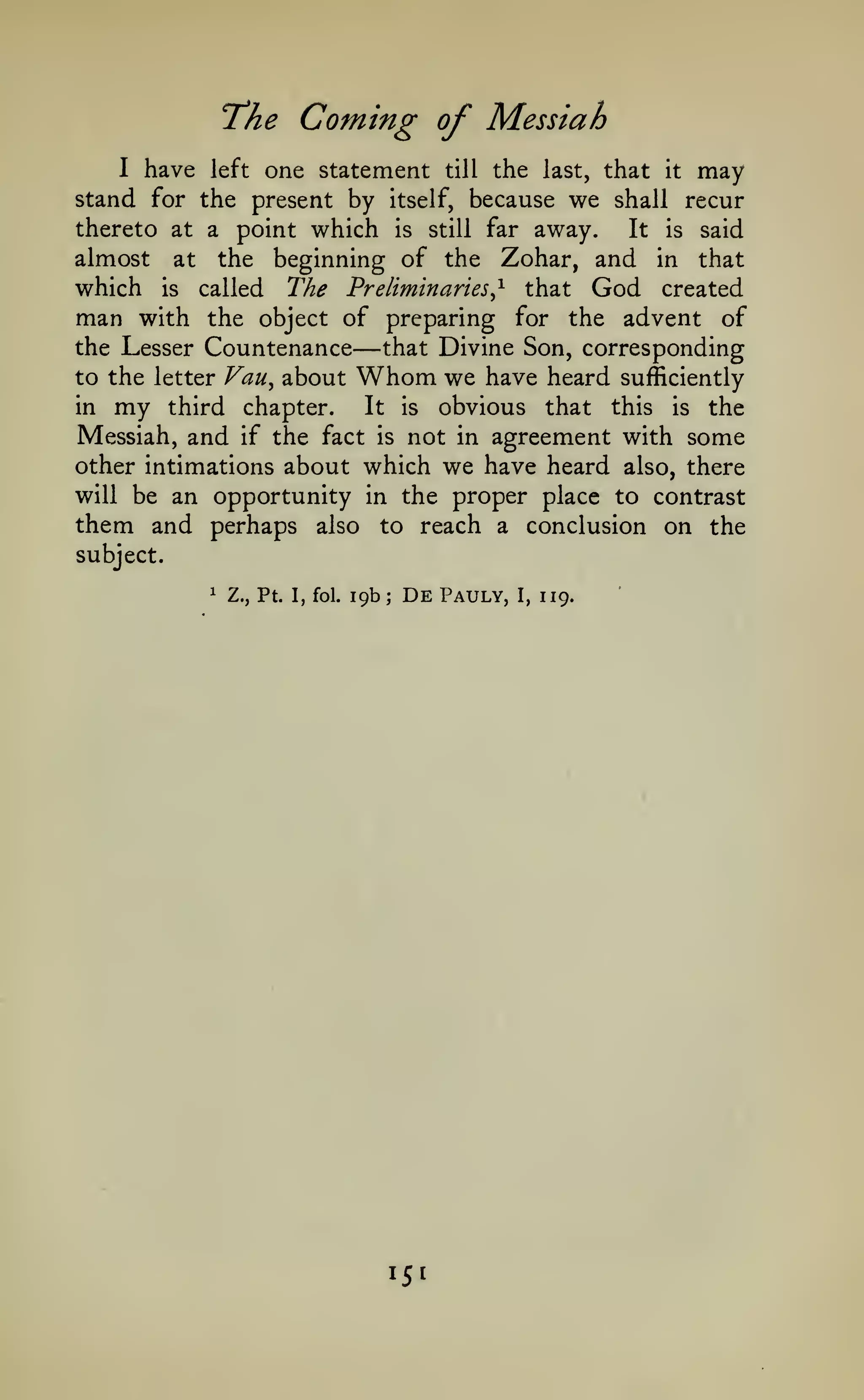 "The

Coming of Messiah

one statement till the last, that it may
stand for the present by itself, because we shall recur
thereto at a point which is still far away.
It is said
almost at the beginning of the Zohar, and in that
which is called The Preliminaries^ that God created
man with the object of preparing for the advent of
the Lesser Countenance
that Divine Son, corresponding
to the letter Vau^ about Whom we have heard sufficiently
in my third chapter.
It is obvious that this is the
Messiah, and if the fact is not in agreement with some
other intimations about which we have heard also, there
will be an opportunity in the proper place to contrast
them and perhaps also to reach a conclusion on the
I

have

left

—

subject.
1

Z., Pt. I, fol.

19b

;

De

151

Pauly,

I,

119.

 
