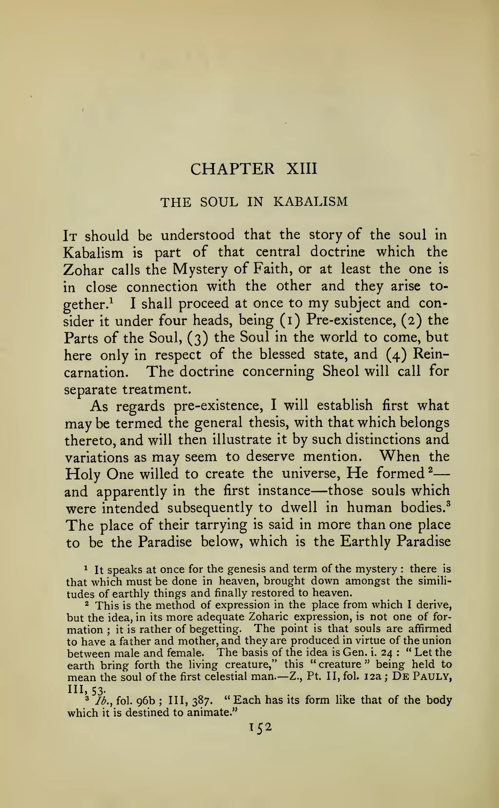 —

CHAPTER
THE SOUL

XIII

IN KABALISM

It should be understood that the story of the soul in
Kabalism is part of that central doctrine which the
Zohar calls the Mystery of Faith, or at least the one is
in close connection with the other and they arise toI shall proceed at once to my subject and congether.^
sider it under four heads, being (i) Pre-existence, (2) the
Parts of the Soul, (3) the Soul in the world to come, but
here only in respect of the blessed state, and (4) ReinThe doctrine concerning Sheol will call for
carnation.
separate treatment.
As regards pre-existence,

may be termed

I will

establish first

what

the general thesis, with that which belongs

thereto, and will then illustrate it by such distinctions and
When the
variations as may seem to deserve mention.

He

formed ^
willed to create the universe.
and apparently in the first instance those souls which
were intended subsequently to dwell in human bodies.^

Holy One

—

place of their tarrying is said in more than one place
to be the Paradise below, which is the Earthly Paradise

The

^ It speaks at once for the genesis and term of the mystery
there is
that which must be done in heaven, brought down amongst the similitudes of earthly things and finally restored to heaven.
^ This is the method of expression in the place from which I derive,
but the idea, in its more adequate Zoharic expression, is not one of formation ; it is rather of begetting. The point is that souls are affirmed
to have a father and mother, and they are produced in virtue of the union
between male and female. The basis of the idea is Gen. i. 24 : " Let the
earth bring forth the living creature," this " creature " being held to
mean the soul of the first celestial man. Z., Pt. II, fol. 12a ; De Pauly,
:

—

111,53.
3

96b ; III, 387. " Each has
destined to animate."

lb., fol.

which

it is

152

its

form

like that of the

body

 
