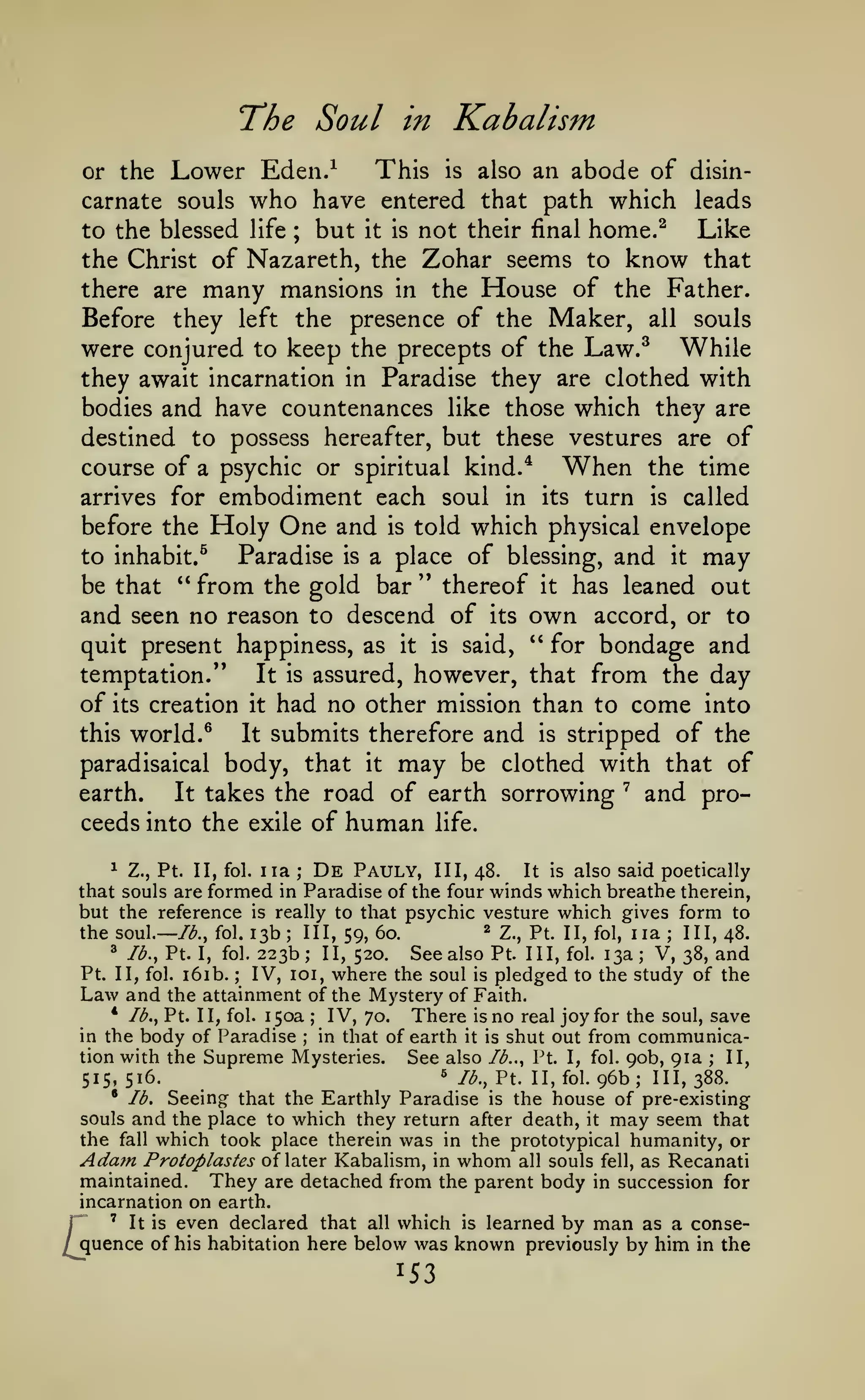 The Soul
Lower Eden.^

in

This

Kabalism

abode of disincarnate souls who have entered that path which leads
to the blessed life
but it is not their final home.^ Like
the Christ of Nazareth, the Zohar seems to know that
there are many mansions in the House of the Father.
Before they left the presence of the Maker, all souls
were conjured to keep the precepts of the Law.^ While
they await incarnation in Paradise they are clothed with
bodies and have countenances like those which they are
destined to possess hereafter, but these vestures are of
or the

is

also an

;

course of a psychic or spiritual kind.* When the time
arrives for embodiment each soul in its turn is called
before the Holy One and is told which physical envelope
to inhabit.^
Paradise is a place of blessing, and it may
be that " from the gold bar " thereof it has leaned out
and seen no reason to descend of its own accord, or to
quit present happiness, as it is said, " for bondage and
temptation.'*
It is assured, however, that from the day
of its creation it had no other mission than to come into
this world. ^
It submits therefore and is stripped of the
paradisaical body, that it may be clothed with that of
earth.
It takes the road of earth sorrowing
and proceeds into the exile of human life.
"^

De

1 Z., Pt. II, fol. iia ;
Pauly, III, 48. It is also said poetically
that souls are formed in Paradise of the four winds which breathe therein,
but the reference is really to that psychic vesture which gives form to
^ 2., pt. II, fol, iia ; III, 48.
III, 59, 60.
the soul.— /<^., fol. 13b
^ lb., Pt. I, fol. 223b; II,
See also Pt. Ill, fol. 13a V, 38, and
520.
Pt. II, fol. i6ib. ; IV, loi, where the soul is pledged to the study of the
Law and the attainment of the Mystery of Faith.
* lb., Pt. II, fol. 150a
IV, 70. There is no real joy for the soul, save
;
in the body of Paradise
in that of earth it is shut out from communication with the Supreme Mysteries.
See also lb.., Pt. I, fol. 90b, 91a ; II,
« /^., Pt. II, fol. 96b; III, 388.
515, 516.
• lb.
Seeing that the Earthly Paradise is the house of pre-existing
souls and the place to which they return after death, it may seem that
the fall which took place therein was in the prototypical humanity, or
Ada?n Protoplastes of later Kabalism, in whom all souls fell, as Recanati
maintained. They are detached from the parent body in succession for
incarnation on earth.
r ' It is even declared that all which is learned by man as a conse/quence of his habitation here below was known previously by him in the
;

;

;

153

 
