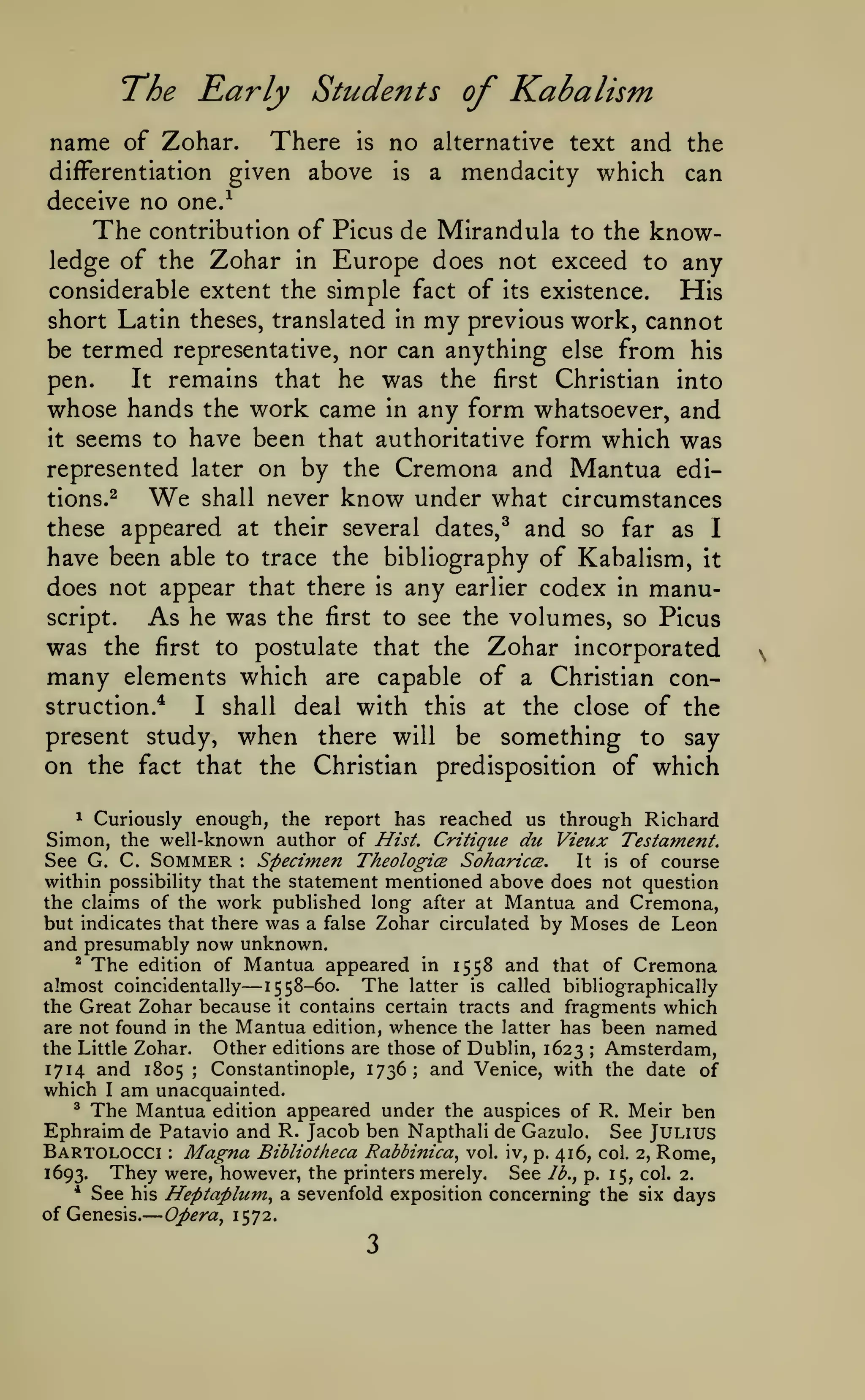 —
The Early Students of Kabalism
name of Zohar.
differentiation

There

is

given above

no

alternative text

is

a

and the
mendacity which can

deceive no one.^

The

contribution of Picus de Mirandula to the

know-

ledge of the Zohar in Europe does not exceed to any
considerable extent the simple fact of its existence.
His
short Latin theses, translated in my previous work, cannot
be termed representative, nor can anything else from his
pen.
It remains that he was the first Christian into
whose hands the work came in any form whatsoever, and

seems to have been that authoritative form which was
represented later on by the Cremona and Mantua editions.2
We shall never know under what circumstances
these appeared at their several dates,^ and so far as I
have been able to trace the bibliography of Kabalism, it
does not appear that there is any earlier codex in manuscript.
As he was the first to see the volumes, so Picus
was the first to postulate that the Zohar incorporated
many elements which are capable of a Christian construction.*
I shall deal with this at the close of the
present study, when there will be something to say
on the fact that the Christian predisposition of which
it

^ Curiously enough, the
report has reached us through Richard
Simon, the well-known author of Hist. Critique du Vieux Testament.
See G. C. Sommer Specimen Theologice SohariccB.
It is of course
within possibility that the statement mentioned above does not question
the claims of the work published long after at Mantua and Cremona,
but indicates that there was a false Zohar circulated by Moses de Leon
and presumably now unknown.
^ The edition of Mantua appeared in
1558 and that of Cremona
:

—

almost coincidentally 1558-60. The latter is called bibliographically
the Great Zohar because it contains certain tracts and fragments which
are not found in the Mantua edition, whence the latter has been named
the Little Zohar. Other editions are those of Dublin, 1623 Amsterdam,
Constantinople, 1736; and Venice, with the date of
1714 and 1805
which I am unacquainted.
* The Mantua edition appeared under the auspices of R. Meir ben
Ephraim de Patavio and R. Jacob ben Napthali de Gazulo. See Julius
;

;

Bartolocci Magna Bibliotheca Rabbinica^ vol. iv, p. 416, col. 2, Rome,
They were, however, the printers merely. See lb., p. 15, col. 2.
1693.
:

*

See his Heptaplum^ a sevenfold exposition concerning the

of Genesis.

Opera^ 1572.

3

six

days

 