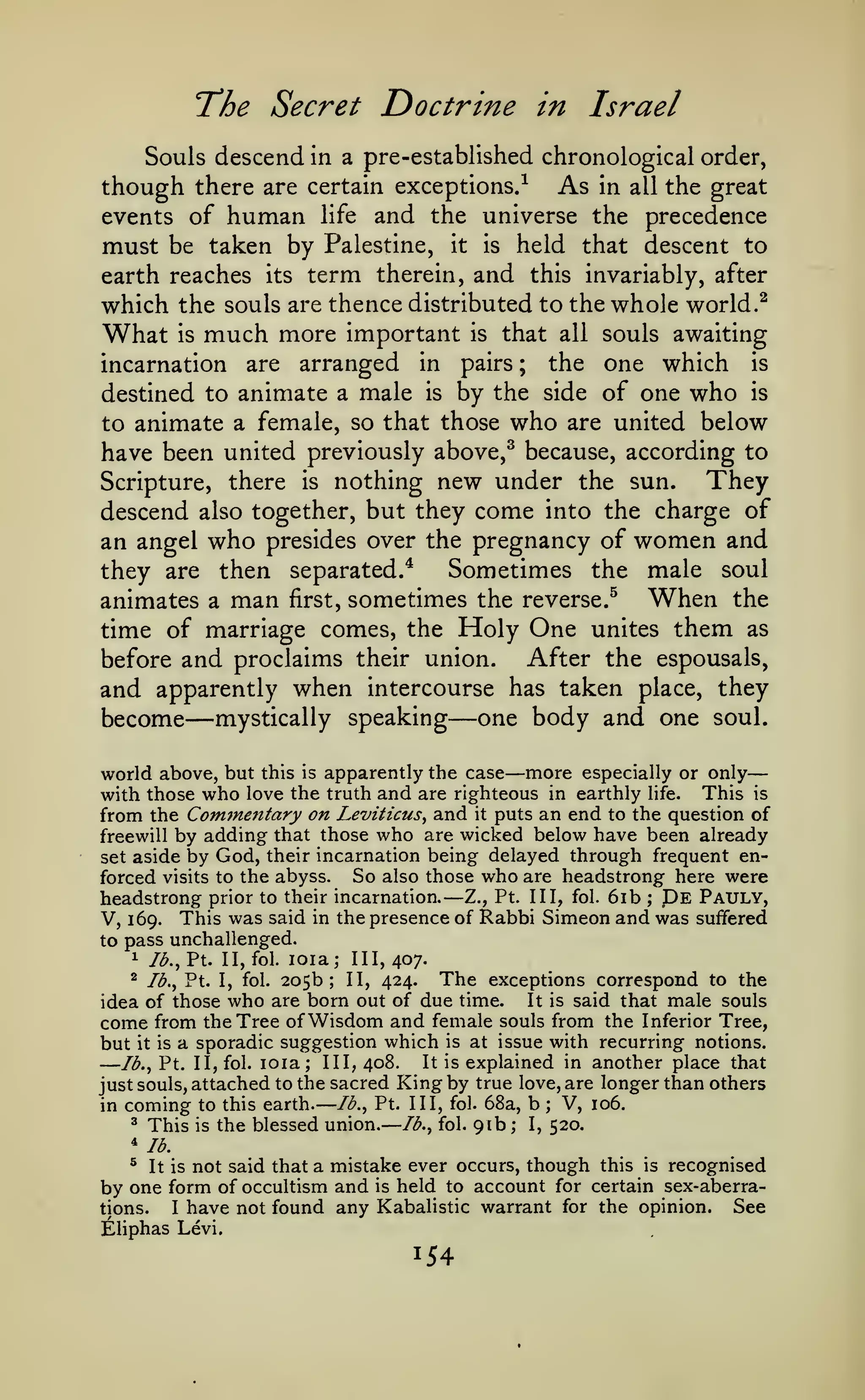 —

—

—

The Secret Doctrine

in Israel

Souls descend in a pre-established chronological order,
though there are certain exceptions.-^ As in all the great
events of human life and the universe the precedence
must be taken by Palestine, it is held that descent to
earth reaches its term therein, and this invariably, after
which the souls are thence distributed to the whole world.^

What

much more

important is that all souls awaiting
incarnation are arranged in pairs ; the one which is
destined to animate a male is by the side of one who is
to animate a female, so that those who are united below
have been united previously above,^ because, according to
They
Scripture, there is nothing new under the sun.
descend also together, but they come into the charge of
an angel who presides over the pregnancy of women and
Sometimes the male soul
they are then separated.*
animates a man first, sometimes the reverse.^ When the
time of marriage comes, the Holy One unites them as
After the espousals,
before and proclaims their union.
and apparently when intercourse has taken place, they
become mystically speaking one body and one soul.
is

—

—

—

more especially or only
this is apparently the case
with those who love the truth and are righteous in earthly life. This is
from the Comjnentary on Leviticus^ and it puts an end to the question of
freewill by adding that those who are wicked below have been already
set aside by God, their incarnation being delayed through frequent enforced visits to the abyss. So also those who are headstrong here were
headstrong prior to their incarnation. Z., Pt. Ill, fol. 6ib De Pauly,
V, 169. This was said in the presence of Rabbi Simeon and was suffered
to pass unchallenged.
1 lb., Pt. II, fol. loia; III, 407.
^ lb., Pt. I, fol. 205b; II, 424.
The exceptions correspond to the
It is said that male souls
idea of those who are born out of due time.
come from the Tree of Wisdom and female souls from the Inferior Tree,
but it is a sporadic suggestion which is at issue with recurring notions.
It is explained in another place that
lb., Pt. II, fol. loia; III, 408.
just souls, attached to the sacred King by true love, are longer than others
lb., Pt. Ill, fol. 68a, b
V, 106.
in coming to this earth.
^ This is the blessed union.
lb., fol. 91b ; I, 520.
world above, but

—

;

—

;

''lb.
^

It is

not said that a mistake ever occurs, though this

is

recognised

by one form of occultism and is held to account for certain sex-aberraSee
I have not found any Kabalistic warrant for the opinion.
tions.
Eliphas Levi.

154

 