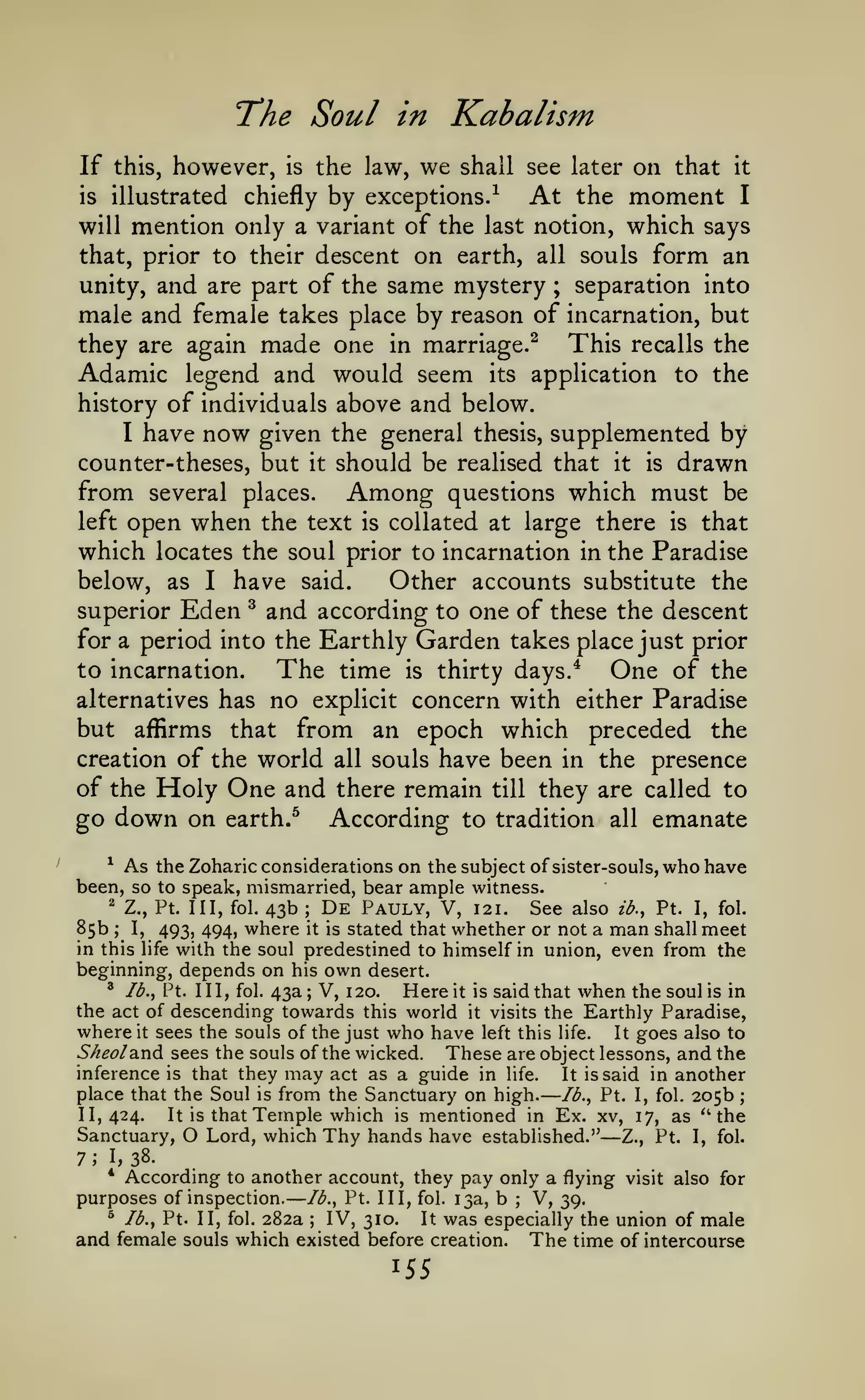 —

—

The Soul
If this, however,

in

the law,

is

we

Kahalism
shall see later

on that

it

by exceptions.^ At the moment I
will mention only a variant of the last notion, which says
that, prior to their descent on earth, all souls form an
unity, and are part of the same mystery ; separation into
male and female takes place by reason of incarnation, but
This recalls the
they are again made one in marriage.^
Adamic legend and would seem its application to the
history of individuals above and below.
I have now given the general thesis, supplemented by
counter-theses, but it should be realised that it is drawn
from several places. Among questions which must be
left open when the text is collated at large there is that
which locates the soul prior to incarnation in the Paradise
below, as I have said.
Other accounts substitute the
^ and according to one of these the descent
superior Eden
for a period into the Earthly Garden takes place just prior
to incarnation.
The time is thirty days.* One of the
alternatives has no explicit concern with either Paradise
but affirms that from an epoch which preceded the
creation of the world all souls have been in the presence
of the Holy One and there remain till they are called to
go down on earth.^ According to tradition all emanate
illustrated

is

chiefly

As the Zoharic considerations on the subject of sister-souls, who have
been, so to speak, mismarried, bear ample witness.
^

'

85b

43b
where

;

I,

in this

493, 494,

life

De Pauly,

V, 121. See also ib., Pt. I, fol.
stated that whether or not a man shall meet
with the soul predestined to himself in union, even from the

Z., Pt. Ill, fol.

;

it is

beginning, depends on his own desert.
^ Ib.^ Pt. Ill, fol. 43a; V, 120.
Here it is said that when the soul is in
the act of descending towards this world it visits the Earthly Paradise,
where it sees the souls of the just who have left this life. It goes also to
Sheoldi^di sees the souls of the wicked.
These are object lessons, and the
inference is that they may act as a guide in life.
It is said in another
place that the Soul is from the Sanctuary on high. Ib.^ Pt. I, fol. 205b ;
It is that Temple which is mentioned in Ex. xv, 17, as ^' the
11,424.
Sanctuary, O Lord, which Thy hands have established." Z., Pt. I, fol.

—

7

;

I,

38.

According to another account, they pay only a flying visit also for
purposes of inspection. Ib.^ Pt. Ill, fol. 13a, b
V, 39.
^ Ib.y Pt. II, fol. 282a
IV, 310.
It was especially the union of male
and female souls which existed before creation. The time of intercourse
*

;

;

155

 