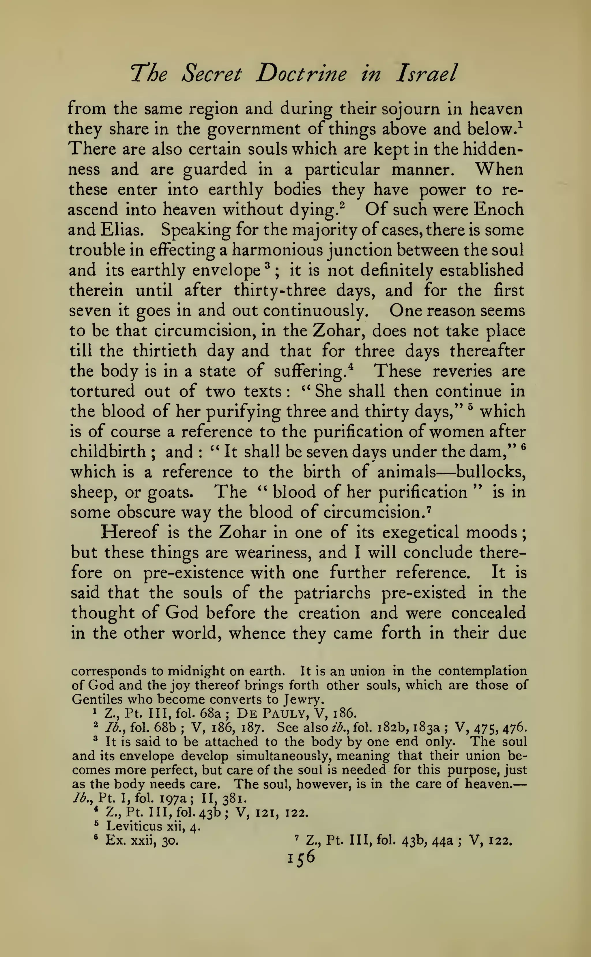 —

The Secret Doctrine

in Israel

from the same region and during their sojourn in heaven
they share in the government of things above and below.^
There are also certain souls which are kept in the hiddcnness and are guarded in a particular manner.
When
these enter into earthly bodies they have power to re-

ascend into heaven without dying.^
Of such were Enoch
and Elias. Speaking for the maj ority of cases, there is some
trouble in effecting a harmonious junction between the soul
and its earthly envelope ^ ; it is not definitely established
therein until after thirty-three days, and for the first
seven it goes in and out continuously.
One reason seems
to be that circumcision, in the Zohar, does not take place
till the thirtieth day and that for three days thereafter
the body is in a state of suffering/
These reveries are
*'
tortured out of two texts
She shall then continue in
the blood of her purifying three and thirty days," ^ which
is of course a reference to the purification of women after
®
childbirth ; and '* It shall be seven days under the dam,"
which is a reference to the birth of animals bullocks,
sheep, or goats.
The '* blood of her purification " is in
some obscure way the blood of circumcision.''
Hereof is the Zohar in one of its exegetical moods ;
but these things are weariness, and I will conclude thereIt is
fore on pre-existence with one further reference.
said that the souls of the patriarchs pre-existed in the
thought of God before the creation and were concealed
in the other world, whence they came forth in their due
:

:

—

corresponds to midnight on earth. It is an union in the contemplation
of God and the joy thereof brings forth other souls, which are those of
Gentiles who become converts to Jewry.
1 Z., Pt. Ill, fol. 68a
De Pauly, V, i86.
2 lb., fol. 68b
V, i86, 187. See also ib., fol. 182b, 183a V, 475, 476.
' It is said to be attached to the body by one end only.
The soul
and its envelope develop simultaneously, meaning that their union becomes more perfect, but care of the soul is needed for this purpose, just
as the body needs care. The soul, however, is in the care of heaven.
lb,, Pt. I, fol. 197a; II, 381.
* Z., Pt. Ill, fol. 43b; V, 121, 122.
;

;

;

^

Leviticus

®

Ex.

xii, 4.

xxii, 30.

'

Z., Pt. Ill, fol.

156

43b, 44a

;

V, 122.

 