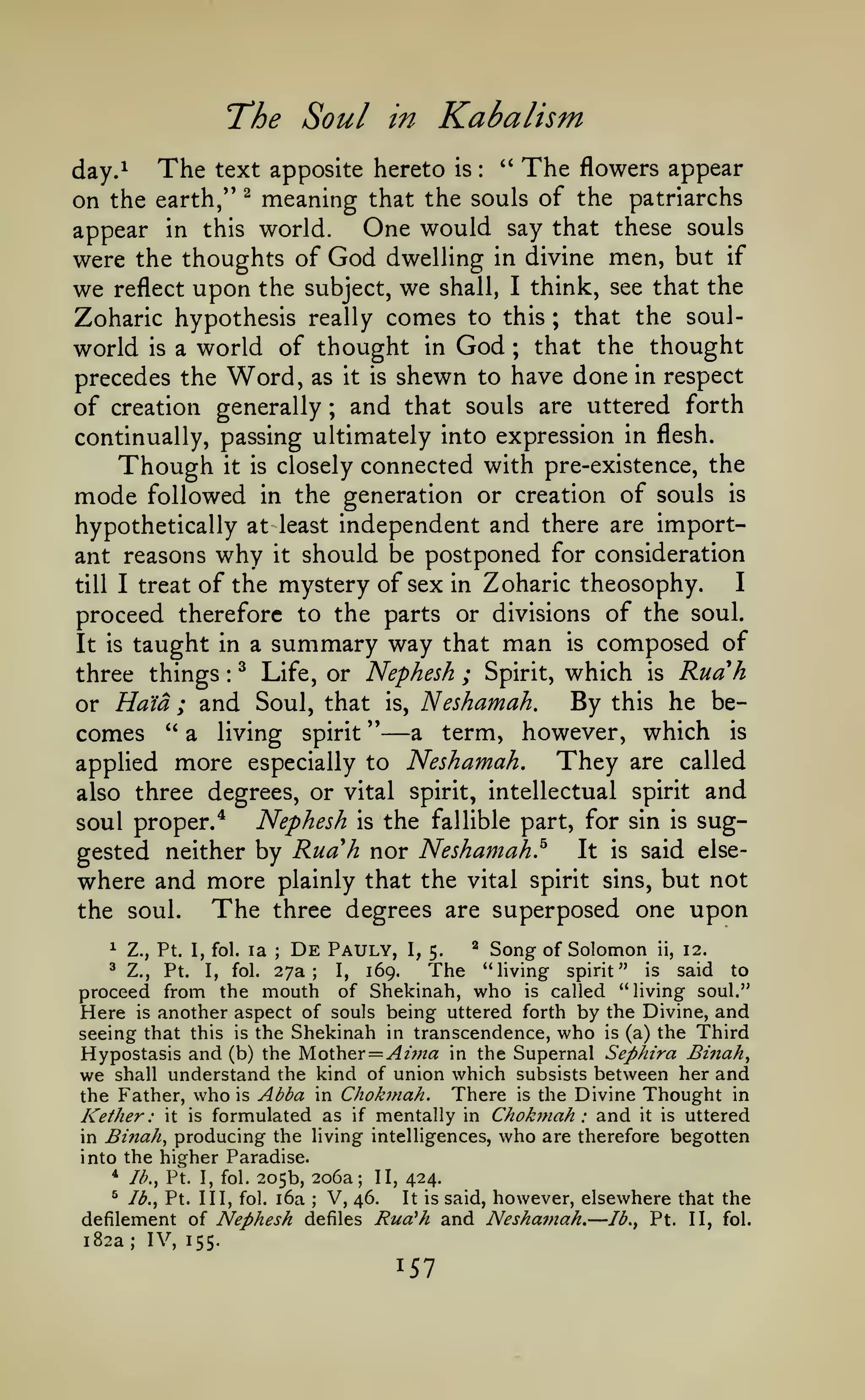 The Soul
The

day.^

Kabalism

in

text apposite hereto

is

:

"

The

flowers appear

meaning that the souls of the patriarchs
One would say that these souls
appear in this world.
were the thoughts of God dwelling in divine men, but if
on the earth/'

we

reflect

^

upon the

subject,

we

shall, I think, see that

the

Zoharic hypothesis really comes to this ; that the soulworld is a world of thought in God that the thought
precedes the Word, as it is shewn to have done in respect
of creation generally and that souls are uttered forth
;

;

continually, passing ultimately into expression in flesh.

Though it is closely connected with pre-existence, the
mode followed in the generation or creation of souls is
hypothetically at least independent and there are important reasons why it should be postponed for consideration

Zoharic theosophy.
I
proceed therefore to the parts or divisions of the soul.
It is taught in a summary way that man is composed of
three things ^ Life, or Nephesh ; Spirit, which is Ruah
By this he beor Ha'ia ; and Soul, that is, Neshamah.
" a living spirit "
a term, however, which is
comes

till I

treat

of the mystery of sex

in

:

—

applied

more

especially to

Neshamah.

They

are called

also three degrees, or vital spirit, intellectual spirit

and

Nephesh is the fallible part, for sin is sugIt is said elsegested neither by Ruah nor Neshamah,^
where and more plainly that the vital spirit sins, but not
The three degrees are superposed one upon
the soul.

soul proper.*

De Pauly,

Song of Solomon ii, 12.
"living spirit" is said to
proceed from the mouth of Shekinah, who is called "living soul."
Here is another aspect of souls being uttered forth by the Divine, and
seeing that this is the Shekinah in transcendence, who is (a) the Third
Hypostasis and (b) the yioih&r = Aim a in the Supernal Sephira Bi7tah^
we shall understand the kind of union which subsists between her and
the Father, who is Abba in Chokmah. There is the Divine Thought in
ether : it is formulated as if mentally in Chokmah: and it is uttered
in Binah, producing the living intelligences, who are therefore begotten
into the higher Paradise.
* Ib.y Pt. I, fol. 205b, 206a; II, 424.
^ Ib.^ Pt. Ill, fol. i6a
V, 46.
It is said, however, elsewhere that the
defilement of Nephesh defiles Rud'h and Neshamah. Ib.^ Pt. II, fol.
182a; IV, 155.
^

Z., Pt. I, fol.

^

Z.,

Pt.

I,

la

fol.

;

27a;

I,

169.

I, 5.

^

The

K

;

—

 