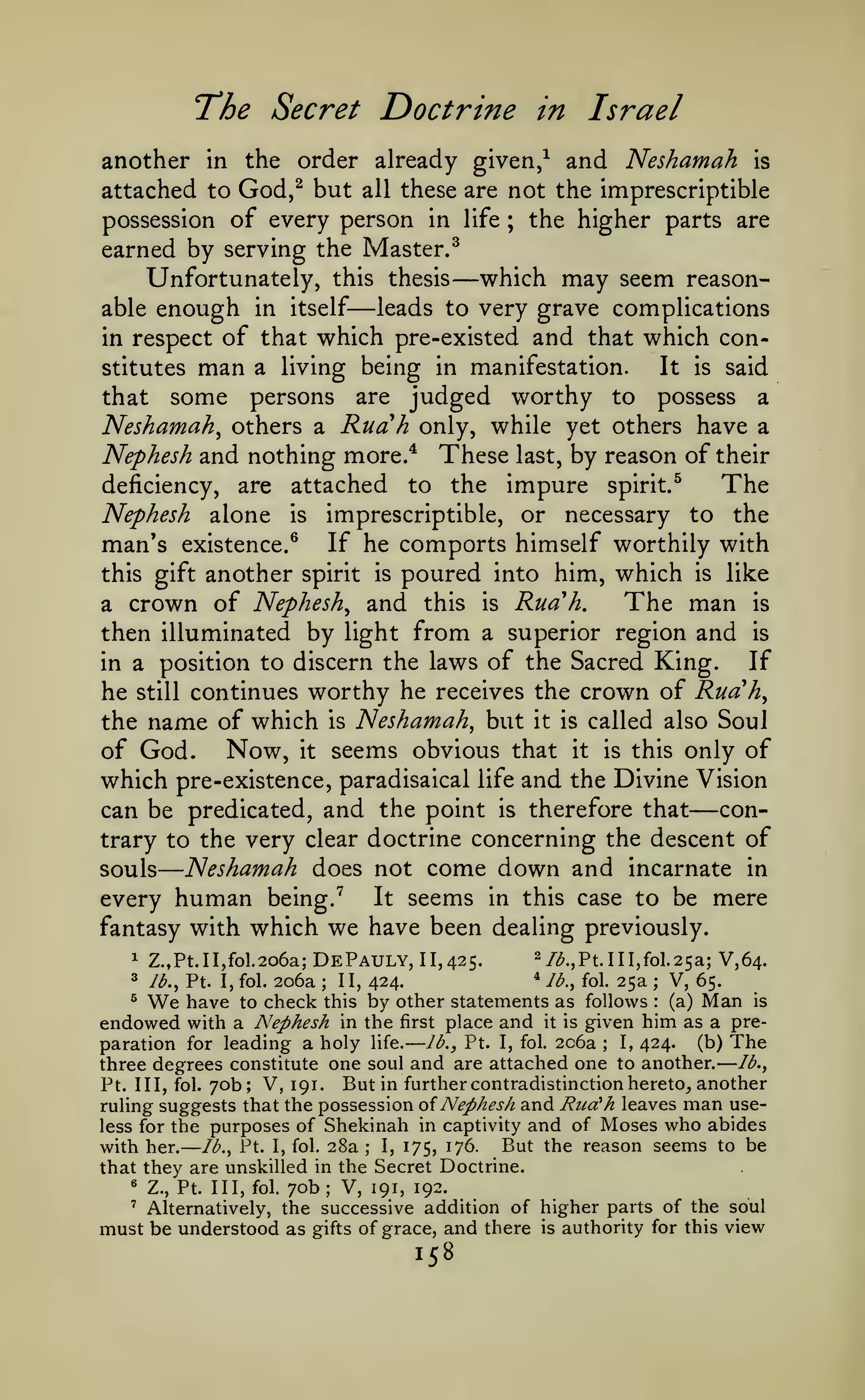 ——

—

—

The Secret Doctrine

in

Israel

another in the order already given,^ and Neshamah is
attached to God,^ but all these are not the imprescriptible
possession of every person in life ; the higher parts are
earned by serving the Master.^
Unfortunately, this thesis which may seem reasonleads to very grave complications
able enough in itself
in respect of that v^hich pre-existed and that which con-

—

—

stitutes

man

a living being in manifestation.

It

is

said

that some persons are judged worthy to possess a
Neshamah^ others a Ruah only, while yet others have a
Nephesh and nothing more.* These last, by reason of their
The
deficiency, are attached to the impure spirit/
Nephesh alone is imprescriptible, or necessary to the
man's existence.^ If he comports himself worthily with
this gift another spirit is poured into him, which is like
The man is
a crown of Nephesh^ and this is Rud*h.
then illuminated by light from a superior region and is
If
in a position to discern the laws of the Sacred King.
he still continues worthy he receives the crown of Ruah^
the name of which is Neshamah^ but it is called also Soul
of God. Now, it seems obvious that it is this only of
which pre-existence, paradisaical life and the Divine Vision
concan be predicated, and the point is therefore that
trary to the very clear doctrine concerning the descent of
Neshamah does not come down and incarnate in
souls
It seems in this case to be mere
every human being. ^
fantasy with which we have been dealing previously.

—

1

Z.,Pt.II,fol.2o6a;

DePauly,

11,425.

2/^^pt.ni,fol.25a;

V M-

* ib., fol. 25a
V, 65.
206a II, 424^ We have to check this by other statements as follows
(a) Man is
endowed with a Nephesh in the first place and it is given him as a pre(b) The
I, 424.
paration for leading a holy life. lb., Pt. I, fol. 206a
lb.,
three degrees constitute one soul and are attached one to another.
Pt. Ill, fol. yob; V, 191. But in further contradistinction hereto^ another
ruling suggests that the possession oi Nephesh and Rua'h leaves man useless for the purposes of Shekinah in captivity and of Moses who abides
with her. lb., Pt. I, fol. 28a I, 175, 176. But the reason seems to be

3

lb., Pt. I, fol.

;

;

:

;

;

that they are unskilled in the Secret Doctrine.
«

Z., Pt. Ill, fol.

70b

;

V, 191, 192.

Alternatively, the successive addition of higher parts of the soul
must be understood as gifts of grace, and there is authority for this view
'

158

 