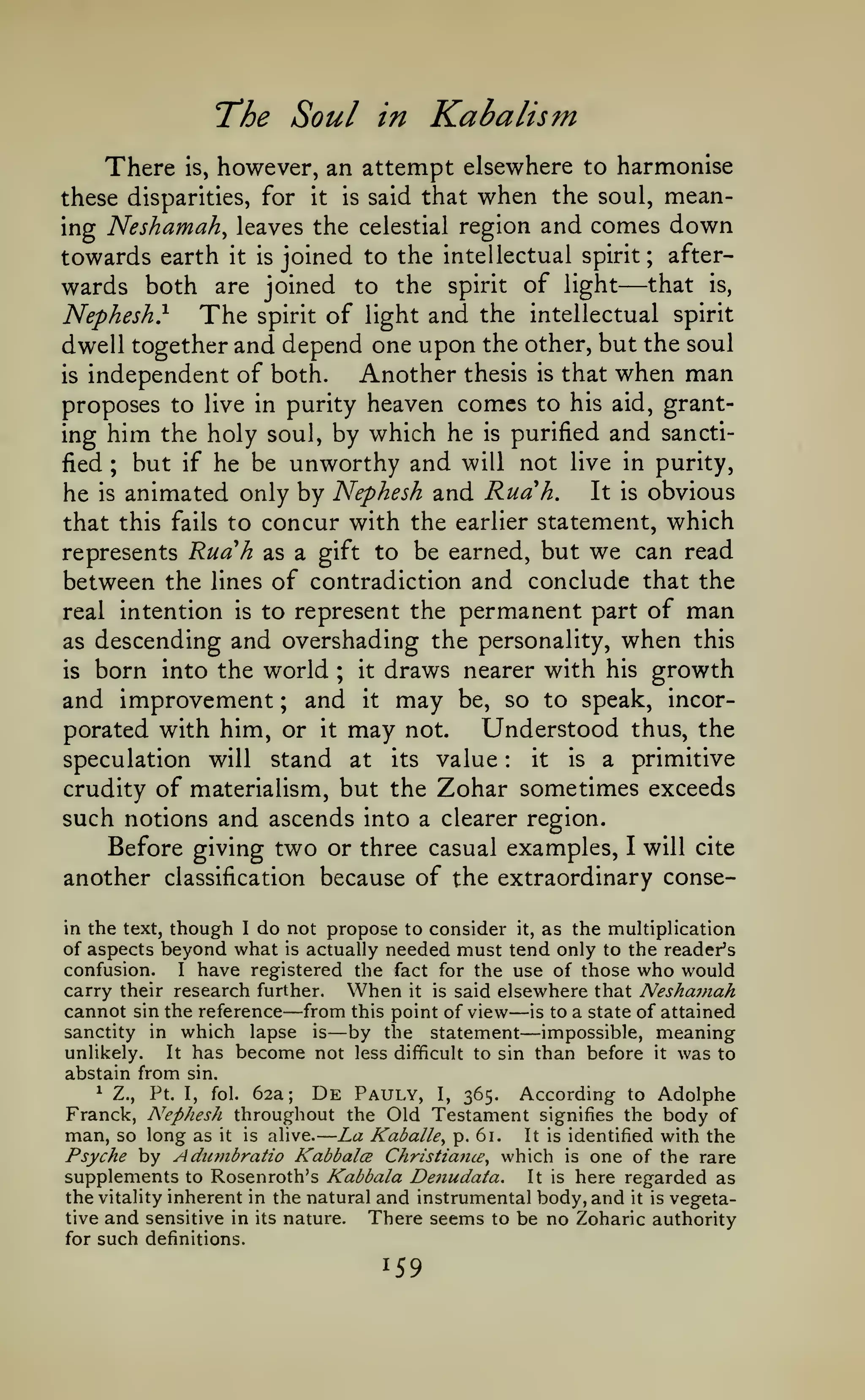 —

"The

There

is,

Soul in Kabalism

however, an attempt elsewhere to harmonise

these disparities, for

it

is

said that

when the

soul,

mean-

ing Neshamah, leaves the celestial region and comes down
towards earth it is joined to the intellectual spirit; afterwards both are joined to the spirit of light that is,

—

Nephesh}

The

of light and the intellectual spirit
dwell together and depend one upon the other, but the soul
Another thesis is that when man
is independent of both.
proposes to live in purity heaven comes to his aid, granting him the holy soul, by which he is purified and sanctified ; but if he be unworthy and will not live in purity,
It is obvious
he is animated only by Nephesh and Ruah.
that this fails to concur with the earlier statement, which
represents Ruah as a gift to be earned, but we can read
between the lines of contradiction and conclude that the
real intention is to represent the permanent part of man
as descending and overshading the personality, when this
is born into the world ; it draws nearer with his growth
and improvement ; and it may be, so to speak, incorUnderstood thus, the
porated with him, or it may not.
spirit

is a primitive
it
stand at its value
crudity of materialism, but the Zohar sometimes exceeds
such notions and ascends into a clearer region.
Before giving two or three casual examples, I will cite
another classification because of the extraordinary conse-

speculation will

:

in the text, though I do not propose to consider it, as the multiplication
of aspects beyond what is actually needed must tend only to the reader's
confusion.
I have registered the fact for the use of those who would
carry their research further. When it is said elsewhere that Neshainah
cannot sin the reference from this point of view is to a state of attained
sanctity in which lapse is
by the statement impossible, meaning
unlikely.
It has become not less difficult to sin than before it was to
abstain from sin.

—

—
—

—

^ Z.,
Pt. I, fol. 62a;
De Pauly, I, 365. According to Adolphe
Franck, Nephesh throughout the Old Testament signifies the body of
man, so long as it is alive. La Kaballe^ p. 61. It is identified with the
Psyche by Adunibratio KabbalcB Christiana^ which is one of the rare
supplements to Rosenroth's Kabbala De?iudata. It is here regarded as
the vitality inherent in the natural and instrumental body, and it is vegetative and sensitive in its nature.
There seems to be no Zoharic authority
for such definitions.

159

 