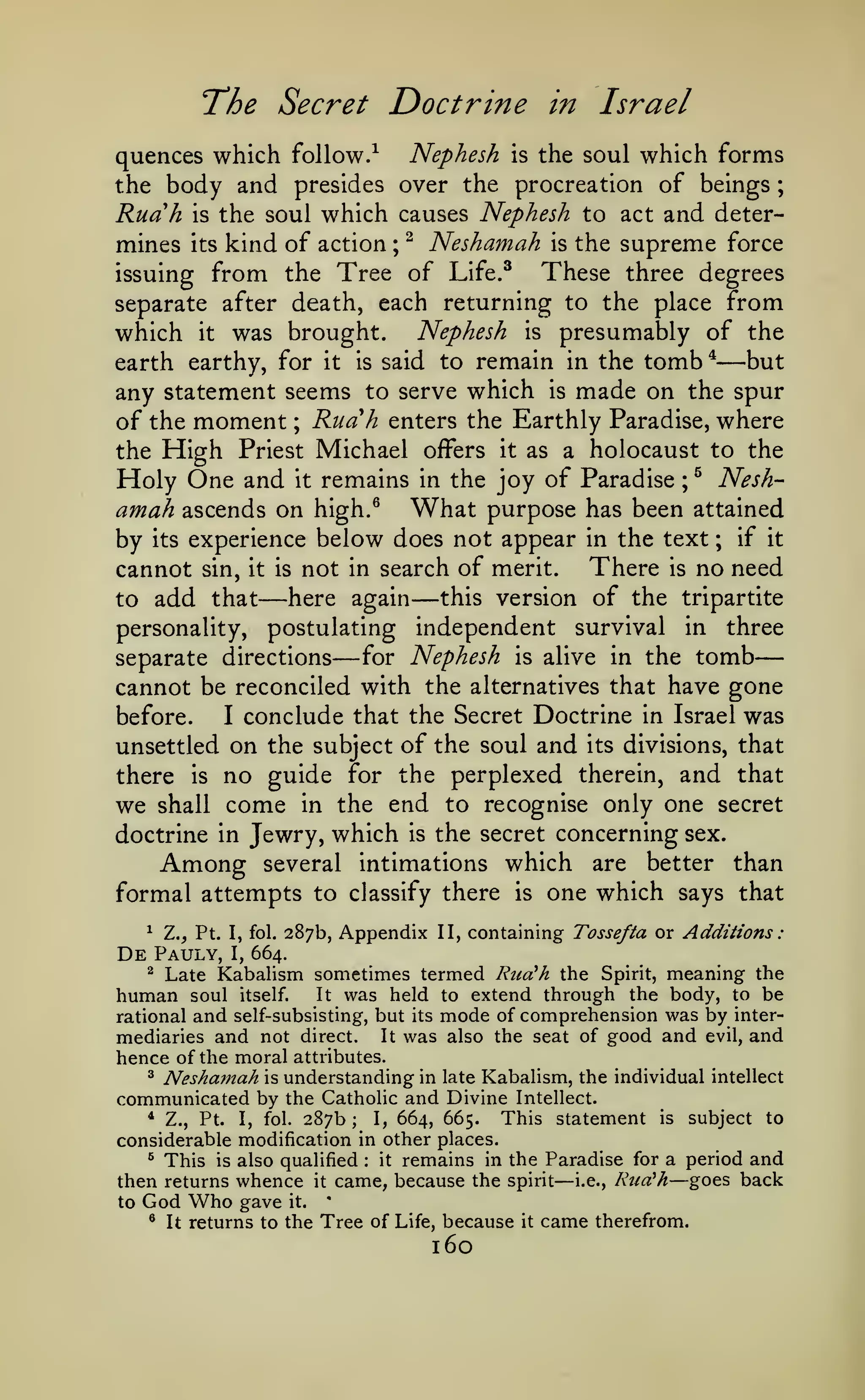 —
:

The Secret Doctrine

in

Israel

quences which follow.^ Nephesh is the soul which forms
the body and presides over the procreation of beings ;
Ruah is the soul which causes Nephesh to act and determines its kind of action ; ^ Neshamah is the supreme force
These three degrees
issuing from the Tree of Life.^
separate after death, each returning to the place from
which it was brought. Nephesh is presumably of the
but
earth earthy, for it is said to remain in the tomb *
any statement seems to serve which is made on the spur
of the moment ; Ruah enters the Earthly Paradise, where
the High Priest Michael offers it as a holocaust to the
Holy One and it remains in the joy of Paradise ; ^ Neshamah ascends on high.^ What purpose has been attained
by its experience below does not appear in the text ; if it
There is no need
cannot sin, it is not in search of merit.
this version of the tripartite
here again
to add that
personality, postulating independent survival in three
for Nephesh is alive in the tomb
separate directions
cannot be reconciled with the alternatives that have gone
before.
I conclude that the Secret Doctrine in Israel was
unsettled on the subject of the soul and its divisions, that
there is no guide for the perplexed therein, and that
we shall come in the end to recognise only one secret
doctrine in Jewry, which is the secret concerning sex.
Among several intimations which are better than
formal attempts to classify there is one which says that

—

—

—

—

Z., Pt. I, fol. 287b, Appendix II, containing Tossefta or Additions
Pauly, I, 664.
^ Late Kabalism sometimes termed Rua!h the Spirit, meaning the
human soul itself. It was held to extend through the body, to be
rational and self-subsisting, but its mode of comprehension was by intermediaries and not direct. It was also the seat of good and evil, and
^

De

hence of the moral attributes.
^ Neshainah is understanding in late Kabalism, the individual intellect
communicated by the Catholic and Divine Intellect.
* Z., Pt.
This statement is subject to
I, 664, 665.
I, fol. 287b;
considerable modification in other places.
^ This is also qualified
it remains in the Paradise for a period and
then returns whence it came, because the spirit i.e., Rud'h goes back
:

to

God Who gave
^

It

it.

—

—

'

returns to the Tree of Life, because

160

it

came

therefrom.

 