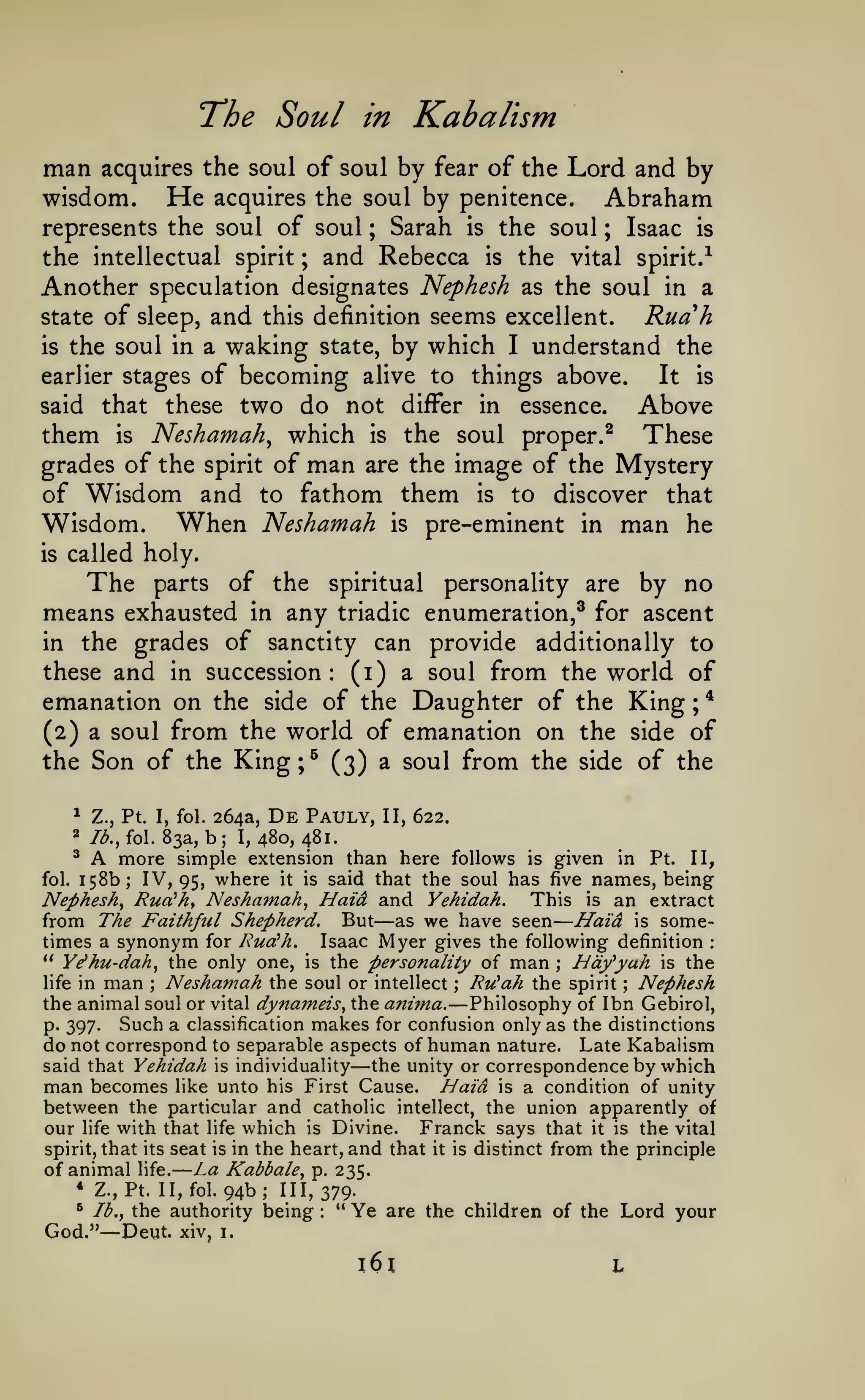 —

—

The Soul
man

Kabalism

in

acquires the soul of soul by fear of the

He

wisdom.

Lord and by

acquires the soul by penitence.

represents the soul of soul

;

Sarah

is

the soul

Abraham
Isaac

;

is

the intellectual spirit ; and Rebecca is the vital spirit.-^
Another speculation designates Nephesh as the soul in a
state
is

of sleep, and

seems excellent. Ruah
by which I understand the

this definition

the soul in a waking state,

of becoming alive to things above.
It is
said that these two do not differ in essence.
Above
them is Neshamah^ which is the soul proper.^ These
grades of the spirit of man are the image of the Mystery
of Wisdom and to fathom them is to discover that
Wisdom. When Neshamah is pre-eminent in man he
earlier stages

is

called holy.

The

of the spiritual personality are by no
means exhausted in any triadic enumeration,^ for ascent
in the grades of sanctity can provide additionally to
these and in succession: (i) a soul from the world of
emanation on the side of the Daughter of the King ; *
(2) a soul from the world of emanation on the side of
the Son of the King;^ (3) a soul from the side of the
*

parts

Z., Pt. I, fol.

264a,

De

Pauly,

II, 622.

b; 1,480,481.
^ A more simple extension than here follows is given in
Pt. II,
fol. 158b; IV, 95, where it is said that the soul has five names, being
Nephesh^ Rua^hy Neshamah^ Haid and Yehidah. This is an extract
from The Faithful Shepherd. But as we have seen Haid is sometimes a synonym for RucCh. Isaac Myer gives the following definition
" Ye^hu-dah^ the only one, is the personality of man hdfyah is the
2

/^., fol. 83a,

—

:

;

Neshamah the soul or intellect ; Ru^ah the spirit Nephesh
life in man
the animal soul or vital dynameis, the anima. Philosophy of Ibn Gebirol,
Such a classification makes for confusion only as the distinctions
p. 397.
do not correspond to separable aspects of human nature. Late Kabalism
said that Yehidah is individuality the unity or correspondence by which
man becomes like unto his First Cause. Haid is a condition of unity
between the particular and catholic intellect, the union apparently of
our life with that life which is Divine. Franck says that it is the vital
spirit, that its seat is in the heart, and that it is distinct from the principle
of animal life. La Kabbale, p. 235.
* Z.,Pt. II,fol.94b; 111,379.
" Ye are the children of the Lord your
" lb., the authority being
God." Deut. xiv, i.
;

—

;

—

—

:

l6l

L

 