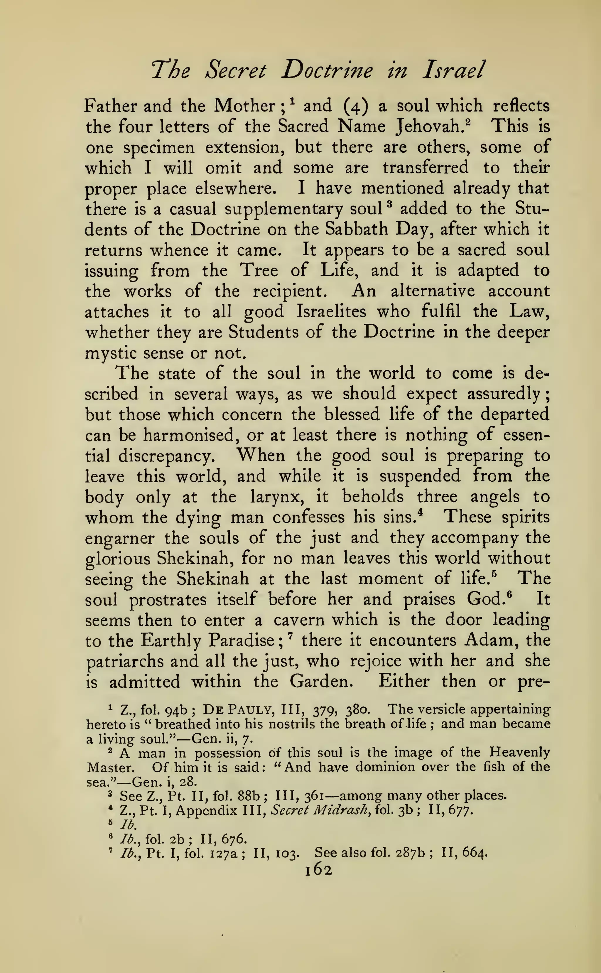 ;

The Secret Doctrine

in Israel

Father and the Mother ; ^ and (4) a soul which reflects
This is
the four letters of the Sacred Name Jehovah.^
one specimen extension, but there are others, some of
which I will omit and some are transferred to their
I have mentioned already that
proper place elsewhere.
there is a casual supplementary soul ^ added to the Students of the Doctrine on the Sabbath Day, after which it
It appears to be a sacred soul
returns whence it came.
issuing from the Tree of Life, and it is adapted to
hrv alternative account
the works of the recipient,
attaches

it

to

all

good

Israelites

who

fulfil

whether they are Students of the Doctrine

Law,

the

in the

deeper

mystic sense or not.
The state of the soul in the world to come is described in several ways, as we should expect assuredly
but those which concern the blessed life of the departed
can be harmonised, or at least there is nothing of essenWhen the good soul is preparing to
tial discrepancy.
leave this world, and while it is suspended from the
body only at the larynx, it beholds three angels to
whom the dying man confesses his sins.'* These spirits
engarner the souls of the just and they accompany the
glorious Shekinah, for no man leaves this world without
The
seeing the Shekinah at the last moment of life.^
It
soul prostrates itself before her and praises God.^
is the door leading
seems then to enter a cavern which
;
to the Earthly Paradise ' there it encounters Adam, the
patriarchs and all the just, who rejoice with her and she
Either then or preis admitted within the Garden.

Dk Pauly, III, 379, 380. The versicle appertaining
Z., fol. 94b
hereto is " breathed into his nostrils the breath of life ; and man became
a living soul." Gen. ii, 7.
^
man in possession of this soul is the image of the Heavenly
Master.
Of him it is said: "And have dominion over the fish of the
^

;

—

A

sea."

— Gen.

i,

28.

88b

^

See

*

Z., Pt. I,

^
'

/<^., fol.

2b; 11,676.

'

3., Pt.

I, fol.

— among many other places.

lb.

Z., Pt. II, fol.

Appendix

127a

;

III, 361

III, Secret

;

II, 103.

Midrash,

See also

162

fol.

fol.

3b

;

287b

II, 677.

;

II, 664.

 