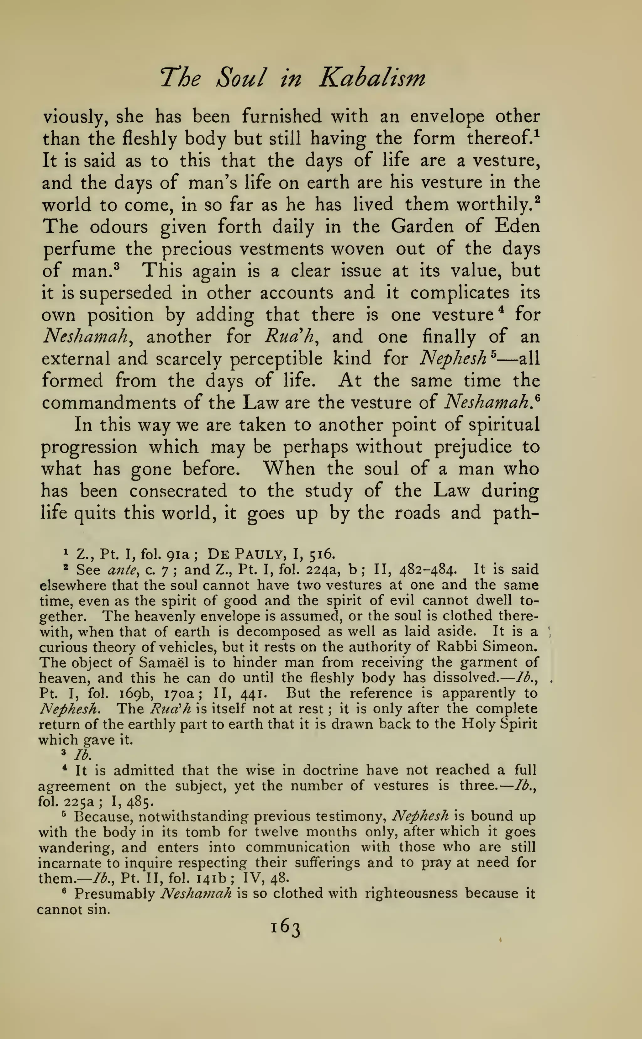 —

The Soul

in

Kabalism

viously, she has been furnished with an envelope other

having the form thereof.^
It is said as to this that the days of life are a vesture,
and the days of man's life on earth are his vesture in the
world to come, in so far as he has lived them worthily.^
The odours given forth daily in the Garden of Eden
perfume the precious vestments woven out of the days
of man.^ This again is a clear issue at its value, but
it is superseded in other accounts and It complicates its
own position by adding that there is one vesture* for
Neshamah^ another for Ruah^ and one finally of an
external and scarcely perceptible kind for Nephesh^
all
formed from the days of life. At the same time the
commandments of the Law are the vesture of Neshamah?
In this way we are taken to another point of spiritual
progression which may be perhaps without prejudice to
what has gone before. When the soul of a man who
has been consecrated to the study of the Law during
life quits this world, it goes up by the roads and paththan the fleshly body but

still

—

91a De Pauly, I, 516.
See ante, c. 7 and Z., Pt. I, fol. 224a, b II, 482-484. It is said
elsewhere that the soul cannot have two vestures at one and the same
time, even as the spirit of good and the spirit of evil cannot dwell together. The heavenly envelope is assumed, or the soul is clothed thereIt is a
with, when that of earth is decomposed as well as laid aside.
curious theory of vehicles, but it rests on the authority of Rabbi Simeon.
The object of Samael is to hinder man from receiving the garment of
heaven, and this he can do until the fleshly body has dissolved. Ib.^
But the reference is apparently to
Pt. I, fol. 169b, 170a; II, 441.
Nephesh. The Rua^h is itself not at rest it is only after the complete
return of the earthly part to earth that it is drawn back to the Holy Spirit
which gave it.
^

Z., Pt. I, fol.

*

;

;

;

;

^

lb.

*

It is

admitted that the wise

agreement on the

subject, yet the

in doctrine

number of

have not reached a
vestures

is

three.

full
Ib.^

225a I, 485.
Because, notwithstanding previous testimony, Nephesh is bound up
with the body in its tomb for twelve months only, after which it goes
wandering, and enters into communication with those who are still
incarnate to inquire respecting their sufferings and to pray at need for
them.— /^., Pt. II, fol. 141b IV, 48.
* Presumably Neshamah is so clothed with righteousness because it
cannot sin.
fol.

;

^

;

163

 