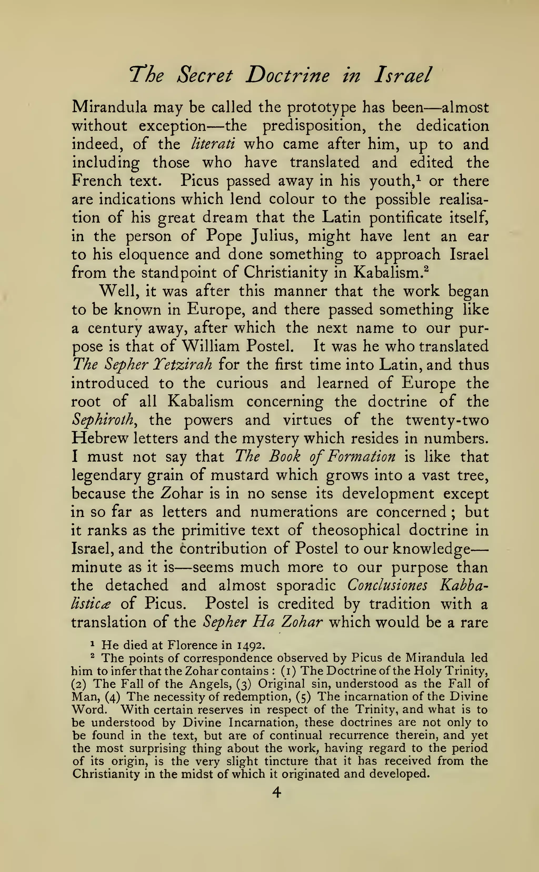 —
The Secret Doctrine
Mirandula may be
without exception
indeed, of the

including

called the prototype has been

— the

literati

those

in Israel

the
came after him,

predisposition,

who

who have

translated

—almost

dedication

up

to

and

and edited the

Picus passed away in his youth, ^ or there
are indications which lend colour to the possible realisation of his great dream that the Latin pontificate itself,
in the person of Pope Julius, might have lent an ear
to his eloquence and done something to approach Israel
from the standpoint of Christianity in Kabalism.^
Well, it was after this manner that the work began
to be known in Europe, and there passed something like
a century away, after which the next name to our purIt was he who translated
pose is that of William Postel.
The Sepher Tetzirah for the first time into Latin, and thus
introduced to the curious and learned of Europe the
root of all Kabalism concerning the doctrine of the
Sephiroth^ the powers and virtues of the twenty-two
Hebrew letters and the mystery which resides in numbers.
I must not say that The Book of Formation is like that
legendary grain of mustard which grows into a vast tree,
because the Zohar is in no sense its development except
in so far as letters and numerations are concerned ; but
it ranks as the primitive text of theosophical doctrine in
Israel, and the contribution of Postel to our knowledge
minute as it is seems much more to our purpose than
the detached and almost sporadic Conclusiones Kabhalistica of Picus.
Postel is credited by tradition with a
translation of the Sepher Ha Zohar which would be a rare

French

text.

—

1

He

^

The

died at Florence in 1492.
points of correspondence observed by Picus de Mirandula led
him to infer that the Zohar contains (i) TheDoctrineof the Holy Trinity,
(2) The Fall of the Angels, (3) Original sin, understood as the Fall of
Man, (4) The necessity of redemption, (5) The incarnation of the Divine
Word. With certain reserves in respect of the Trinity, and what is to
be understood by Divine Incarnation, these doctrines are not only to
be found in the text, but are of continual recurrence therein, and yet
the most surprising thing about the work, having regard to the period
of its origin, is the very slight tincture that it has received from the
Christianity in the midst of which it originated and developed.
:

 