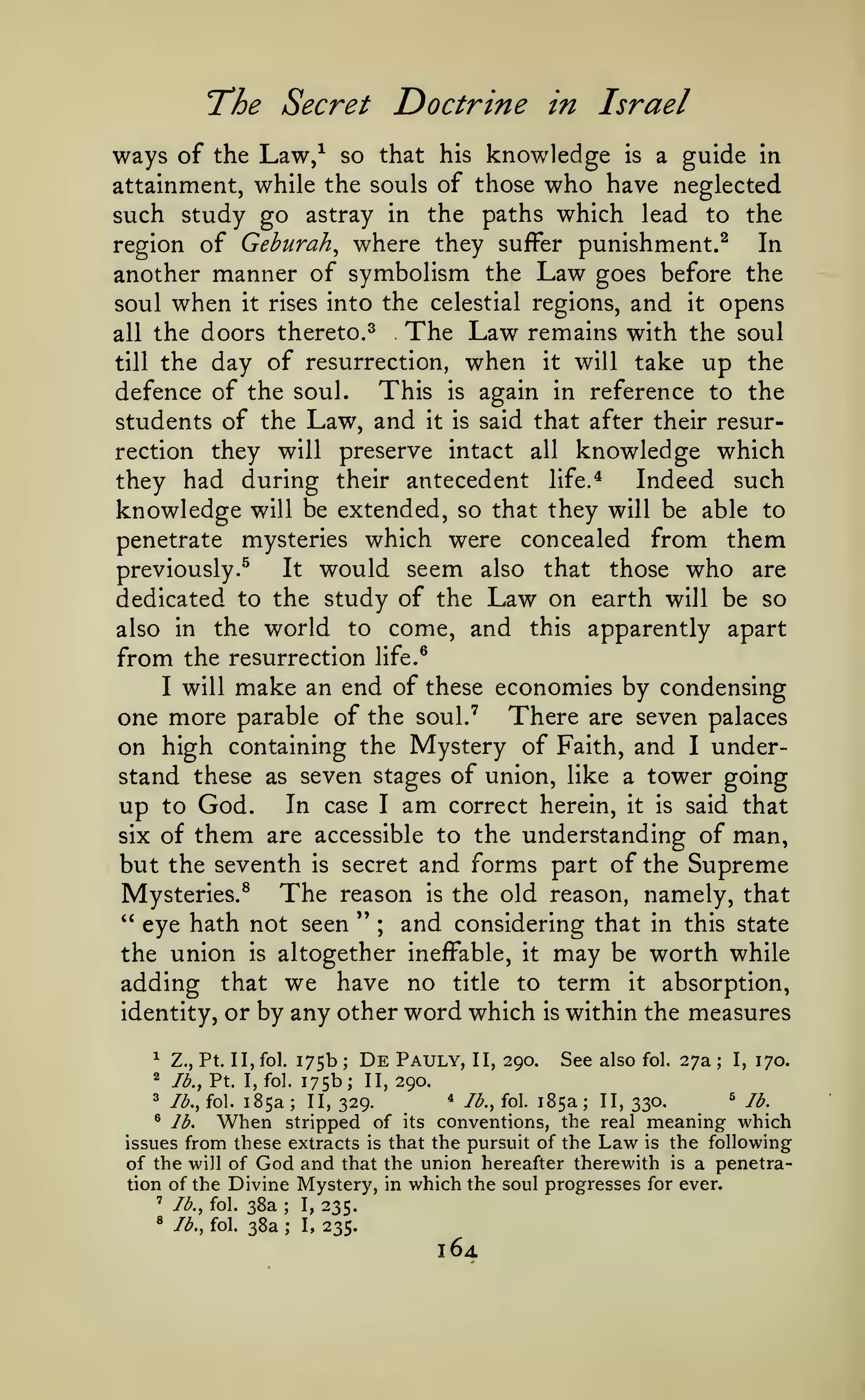 T*he Secret

Doctrine in Israel

ways of the Law/ so that

knowledge

his

is

a guide in

attainment, while the souls of those who have neglected
such study go astray in the paths which lead to the
In
region of Geburah^ where they suffer punishment.^

another manner of symbolism the Law goes before the
soul when it rises into the celestial regions, and it opens
The Law remains with the soul
all the doors thereto.^
till the day of resurrection, when it will take up the
This is again in reference to the
defence of the soul.
students of the Law, and it is said that after their resurrection they will preserve intact all knowledge which
Indeed such
they had during their antecedent life.*
knowledge will be extended, so that they will be able to
penetrate mysteries which were concealed from them
It would seem also that those who are
previously.^
dedicated to the study of the Law on earth will be so
also in the world to come, and this apparently apart

from the resurrection life.^
I will make an end of these economies by condensing
one more parable of the soul.' There are seven palaces
on high containing the Mystery of Faith, and I understand these as seven stages of union, like a tower going
up to God. In case I am correct herein, it is said that
six of them are accessible to the understanding of man,
but the seventh is secret and forms part of the Supreme
The reason is the old reason, namely, that
Mysteries.^
" eye hath not seen " ; and considering that in this state
the union is altogether ineffable, it may be worth while

adding that we have no title to term it absorption,
identity, or by any other word which is within the measures
^

Z., Pt. II, fol.

2

//^.,

Pt.

I, fol.

3

lb., fol.

185a;

175b
175b;
',

De

Pauly,

II, 290.

See also

fol.

27a

;

I,

170.

II, 290.

II, 329.

^

lb., fol.

When

185a;

II, 330.

^

lb.

stripped of its conventions, the real meaning which
issues from these extracts is that the pursuit of the Law is the following
of the will of God and that the union hereafter therewith is a penetration of the Divine Mystery, in which the soul progresses for ever.
' lb., fol. 38a
I, 235.
^

lb.

*

lb., fol.

;

38a

;

I,

235.

16.1

 