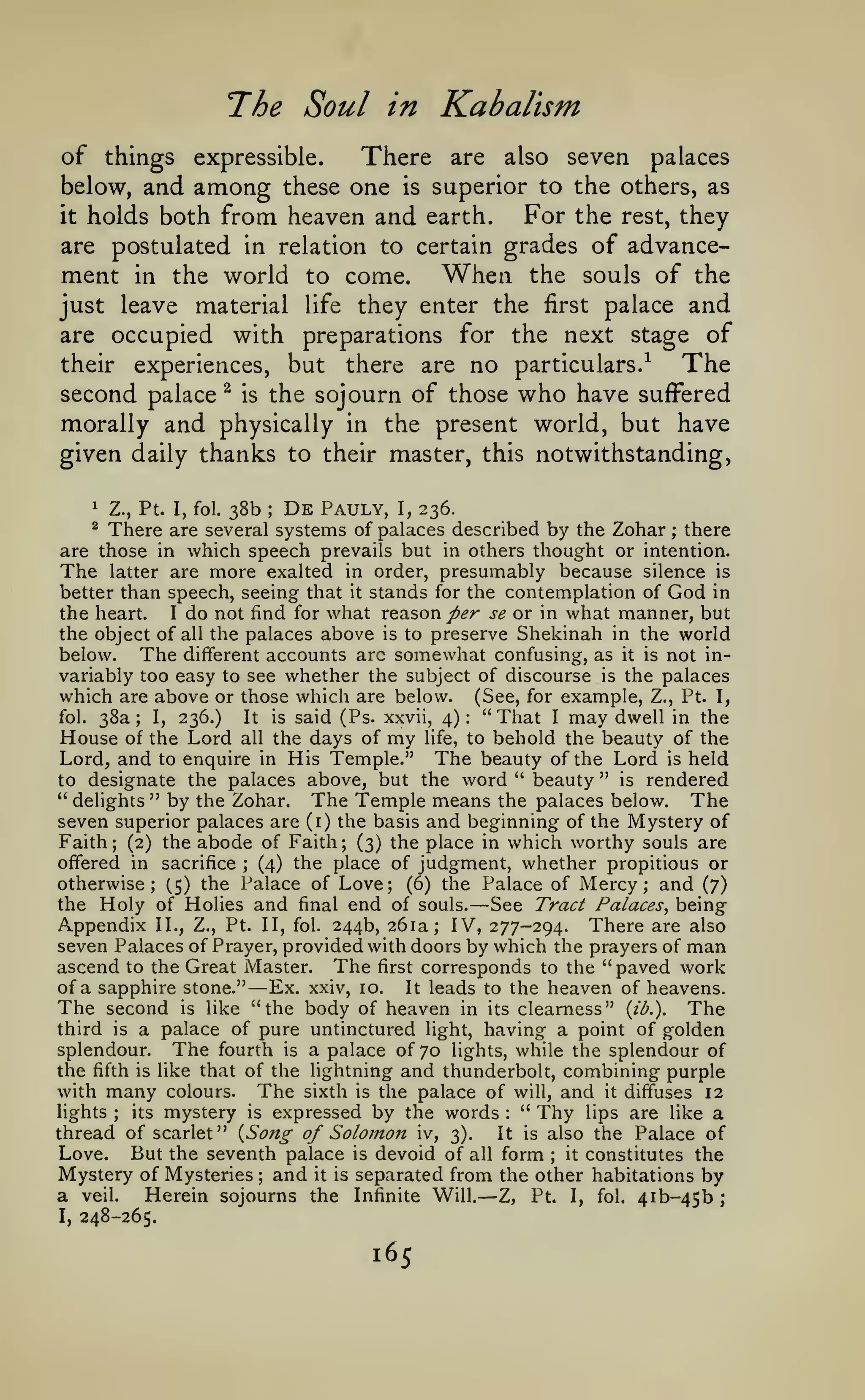 The Soul in Kabalism
of things expressible.
There are also seven palaces
below, and among these one is superior to the others, as
For the rest, they
it holds both from heaven and earth.
are postulated in relation to certain grades of advancement in the world to come. When the souls of the
just leave material life they enter the first palace and
are occupied with preparations for the next stage of
their experiences, but there are no particulars.^
The
second palace ^ is the sojourn of those who have suffered
morally and physically in the present world, but have
given daily thanks to their master, this notwithstanding,

De Pauly, I, 236.
Z., Pt. I, fol. 38b
There are several systems of palaces described by the Zohar there
are those in which speech prevails but in others thought or intention.
The latter are more exalted in order, presumably because silence is
1

;

^

;

better than speech, seeing that it stands for the contemplation of God in
the heart.
I do not find for what reason per se or in what manner, but
the object of all the palaces above is to preserve Shekinah in the world
below.
The different accounts arc somewhat confusing, as it is not invariably too easy to see whether the subject of discourse is the palaces
which are above or those which are below. (See, for example, Z., Pt. I,
fol. 38a; I, 236.)
It is said (Ps. xxvii, 4): "That I may dwell in the
House of the Lord all the days of my life, to behold the beauty of the
Lord, and to enquire in His Temple." The beauty of the Lord is held
to designate the palaces above, but the word " beauty " is rendered
" delights " by the Zohar. The Temple means the palaces below. The

seven superior palaces are (i) the basis and beginning of the Mystery of
Faith (2) the abode of Faith (3) the place in which worthy souls are
offered in sacrifice
(4) the place of judgment, whether propitious or
otherwise; (.5) the Palace of Love; (6) the Palace of Mercy; and (7)
the Holy of Holies and final end of souls.
See Tract Palaces^ being
Appendix U., Z., Pt. II, fol. 244b, 261a; IV, 277-294. There are also
seven Palaces of Prayer, provided with doors by which the prayers of man
ascend to the Great Master. The first corresponds to the "paved work
of a sapphire stone."
Ex. xxiv, 10. It leads to the heaven of heavens.
The second is like "the body of heaven in its clearness" {ib.). The
third is a palace of pure untinctured light, having a point of golden
splendour. The fourth is a palace of 70 lights, while the splendour of
the fifth is like that of the lightning and thunderbolt, combining purple
with many colours. The sixth is the palace of will, and it diffuses 12
" Thy lips are like a
lights
its mystery is expressed by the words
thread of scarlet" {Song of Solomon iv, 3).
It is also the Palace of
Love. But the seventh palace is devoid of all form it constitutes the
Mystery of Mysteries and it is separated from the other habitations by
a veil.
Herein sojourns the Infinite Will. Z, Pt. I, fol. 4ib-45b ;
;

;

;

—

—

:

;

;

;

—

I,

248-265.

165

 
