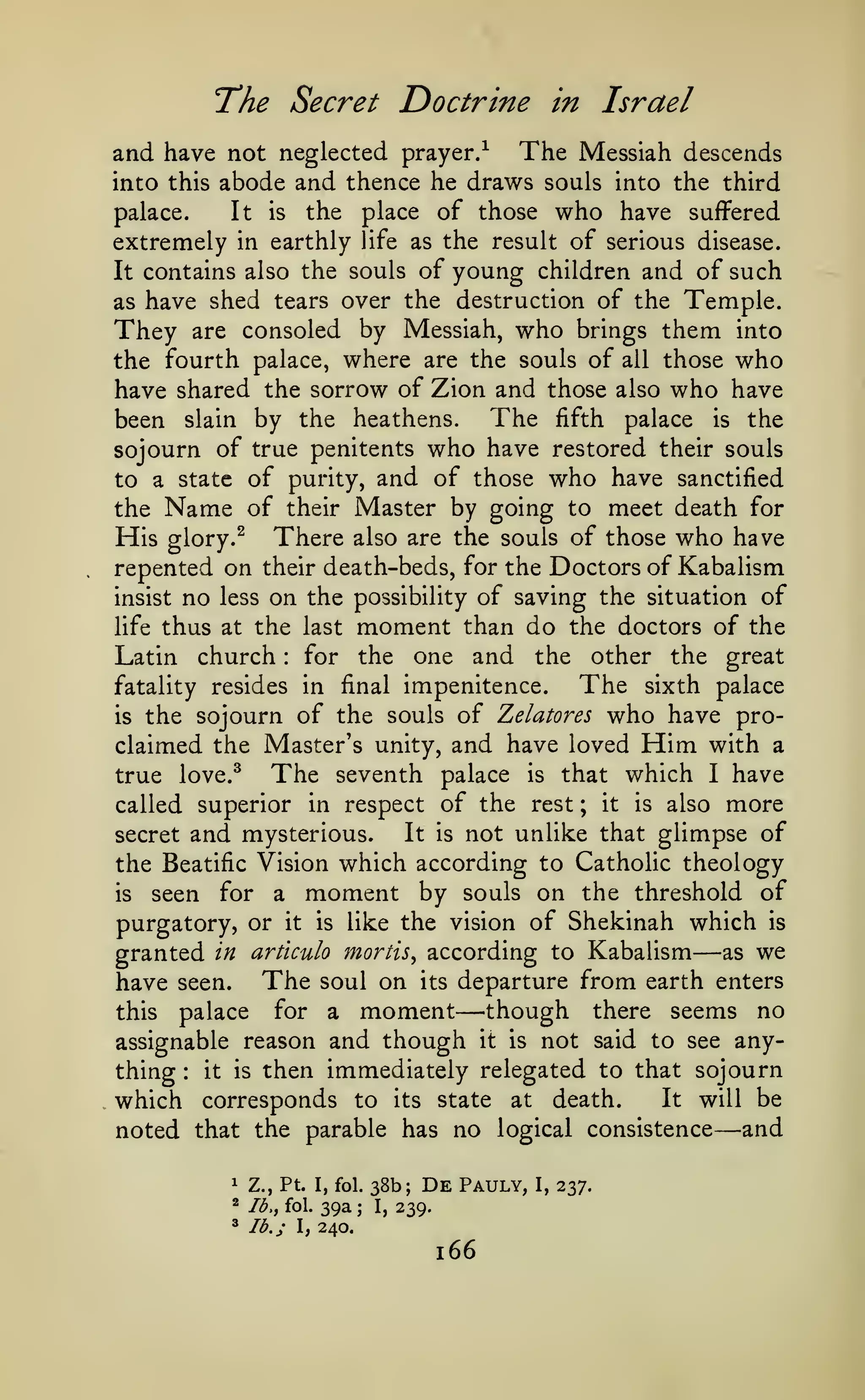 The Secret Doctrine

in Israel

and have not neglected prayer/ The Messiah descends
into this abode and thence he draws souls into the third
palace.

It

is

place of those

the

who have

suffered

extremely in earthly life as the result of serious disease.
It contains also the souls of young children and of such

have shed tears over the destruction of the Temple.
They are consoled by Messiah, who brings them into
the fourth palace, where are the souls of all those who
have shared the sorrow of Zion and those also who have
The fifth palace is the
been slain by the heathens.
sojourn of true penitents who have restored their souls
to a state of purity, and of those who have sanctified
the Name of their Master by going to meet death for
His glory. ^ There also are the souls of those who have
repented on their death-beds, for the Doctors of Kabalism
insist no less on the possibility of saving the situation of
life thus at the last moment than do the doctors of the
Latin church for the one and the other the great
The sixth palace
fatality resides in final impenitence.
is the sojourn of the souls of Zelatores who have proclaimed the Master's unity, and have loved Him with a
The seventh palace is that which I have
true love.^
called superior in respect of the rest ; it is also more
It is not unlike that glimpse of
secret and mysterious.
the Beatific Vision which according to Catholic theology
is
seen for a moment by souls on the threshold of
purgatory, or it is like the vision of Shekinah which is
as we
granted in artlculo mortis^ according to Kabalism
have seen. The soul on its departure from earth enters
for a moment
^though there seems no
this palace
assignable reason and though it is not said to see anything it is then immediately relegated to that sojourn
It will be
which corresponds to its state at death.
noted that the parable has no logical consistence and
as

:

—

—

:

—

1

Z., Pt. I, fol.

2

Ib.y fol.

39a

^

lb.;

38b;

De

Pauly,

240.

I,

;

I,

239.

166

I,

237.

 
