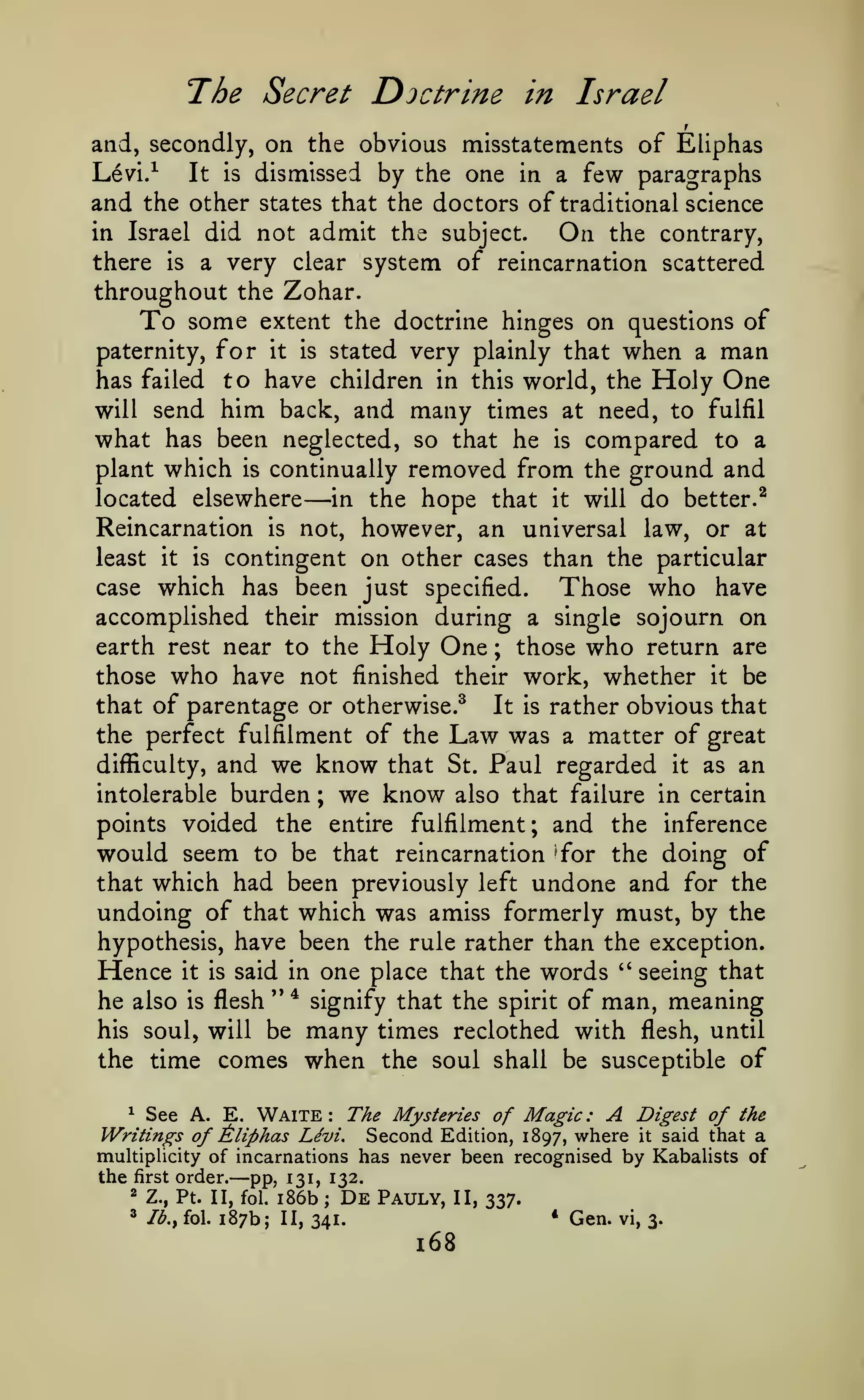 The Secret Doctrine

in Israel

and, secondly, on the obvious misstatements of Eliphas
Levi.^
It is dismissed by the one in a few paragraphs
and the other states that the doctors of traditional science

not admit the subject.
On the contrary,
there is a very clear system of reincarnation scattered
throughout the Zohar.
To some extent the doctrine hinges on questions of
paternity, for it is stated very plainly that when a man
has failed to have children in this world, the Holy One
will send him back, and many times at need, to fulfil
what has been neglected, so that he is compared to a

in Israel did

plant which

is

removed from the ground and
the hope that it will do better.^

continually

located elsewhere

—

in

Reincarnation is not, however, an universal law, or at
least it is contingent on other cases than the particular
case which has been just specified.
Those who have
accomplished their mission during a single sojourn on
earth rest near to the Holy One ; those who return are
those who have not finished their work, whether it be
that of parentage or otherwise.^ It is rather obvious that
the perfect fulfilment of the Law was a matter of great
difficulty, and we know that St. Paul regarded it as an

burden

intolerable

we know

;

also that failure in certain

points voided the entire fulfilment; and

would seem

the inference

to be that reincarnation ^for the doing of

that which had been previously left

undone and

for the

undoing of that which was amiss formerly must, by the
hypothesis, have been the rule rather than the exception.

one place that the words " seeing that
" * signify that the spirit of man, meaning
he also is flesh
his soul, will be many times reclothed with flesh, until
the time comes when the soul shall be susceptible of

Hence

it is

said in

^ See A. E. Waite
The Mysteries of Magic: A Digest of the
Writings of Aliphas Levi. Second Edition, 1897, where it said that a
multiplicity of incarnations has never been recognised by Kabalists of
:

the

first

order.

131,
—pp,i86b 132. Pauly,
De

2

Z., Pt. II, fol.

^

Ib.y fol.

187b;

;

II, 337.
*

II, 341.

l68

Gen.

vi, 3.

 