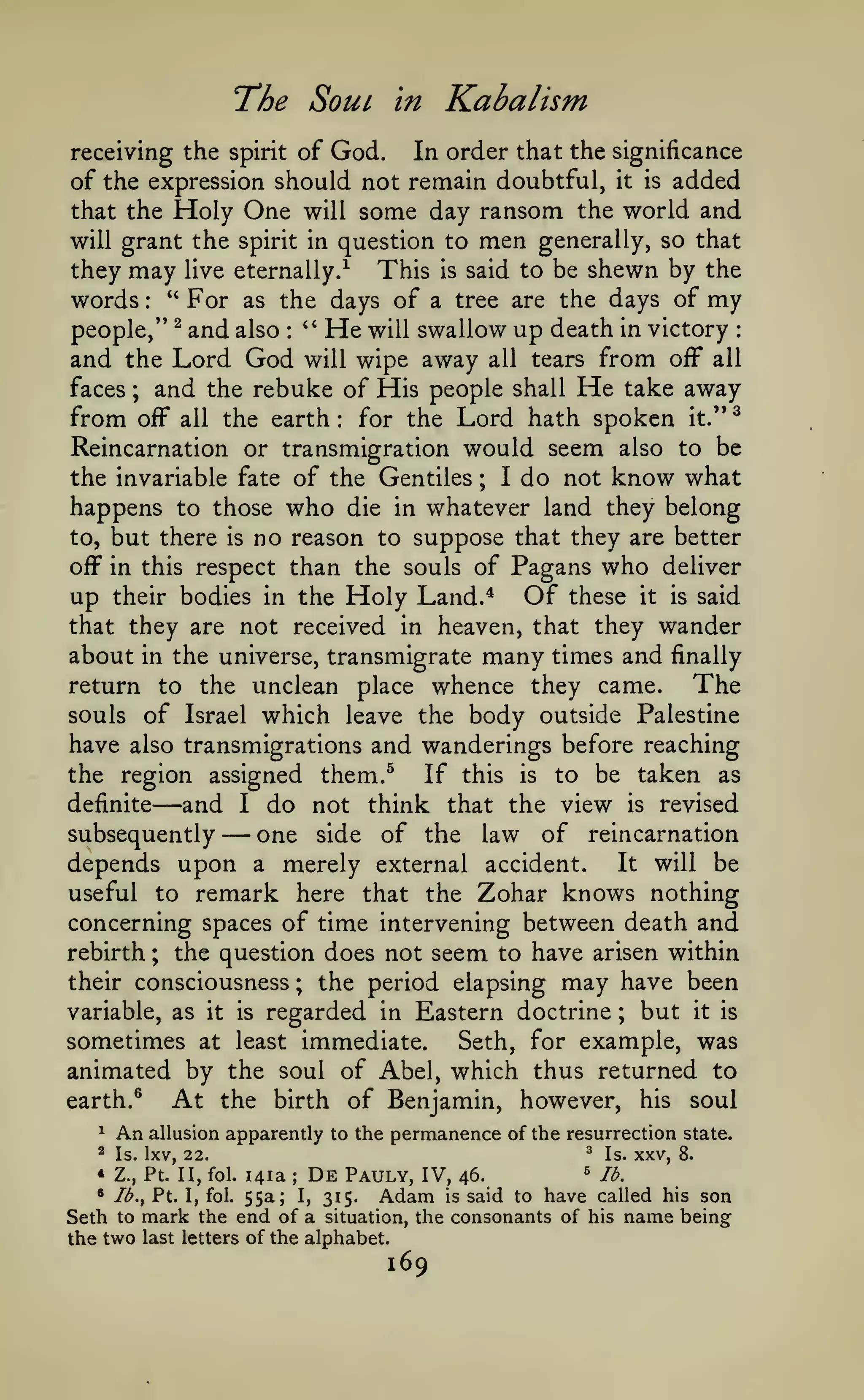 The Soul

Kabalism

in

receiving the spirit of God.

In order that the significance
of the expression should not remain doubtful, it is added
that the Holy One will some day ransom the world and
will grant the spirit in question to men generally, so that
they may live eternally.^ This is said to be shewn by the
words " For as the days of a tree are the days of my
people," ^ and also " He will swallow up death in victory
:

:

:

and the Lord God will wipe away all tears from off all
and the rebuke of His people shall He take away
faces
from off all the earth for the Lord hath spoken it." ^
Reincarnation or transmigration would seem also to be
the invariable fate of the Gentiles I do not know what
happens to those who die in whatever land they belong
to, but there is no reason to suppose that they are better
off in this respect than the souls of Pagans who deliver
up their bodies in the Holy Land.* Of these it is said
that they are not received in heaven, that they wander
about in the universe, transmigrate many times and finally
return to the unclean place whence they came.
The
souls of Israel which leave the body outside Palestine
have also transmigrations and wanderings before reaching
;

:

;

the region assigned them.^

—and do
subsequently — one

If this

is

to be taken as

not think that the view is revised
side of the law of reincarnation
depends upon a merely external accident. It will be
useful to remark here that the Zohar knows nothing
concerning spaces of time intervening between death and
rebirth ; the question does not seem to have arisen within
their consciousness ; the period elapsing may have been
variable, as it is regarded in Eastern doctrine ; but it is
sometimes at least immediate. Seth, for example, was
animated by the soul of Abel, which thus returned to
At the birth of Benjamin, however, his soul
earth. ^
definite

^

An allusion

2

I

Is. IXV, 22.

apparently to the permanence of the resurrection state.
^

Is.

XXV,

8.

lb.
141a De Pauly, IV, 46.
• Ib.^ Pt. I, fol. 55a; I, 315.
Adam is said to have called his son
Seth to mark the end of a situation, the consonants of his name being
the two last letters of the alphabet.
* Z.,

Pt. II, fol.

^

;

169

 