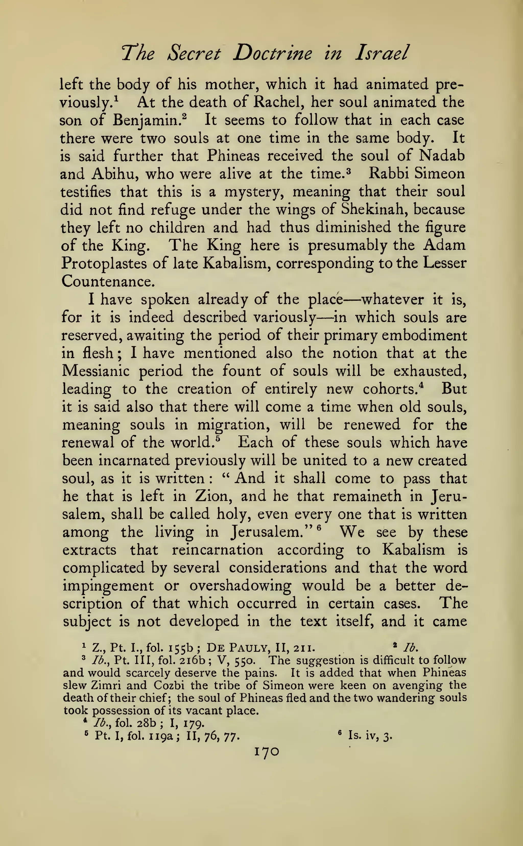 The Secret Doctrine

in Israel

mother, which it had animated preAt the death of Rachel, her soul animated the
viously.^
It seems to follow that in each case
son of Benjamin.^
It
there were two souls at one time in the same body.
is said further that Phineas received the soul of Nadab
and Abihu, who were alive at the time.^ Rabbi Simeon
testifies that this is a mystery, meaning that their soul
did not find refuge under the wings of Shekinah, because
they left no children and had thus diminished the figure
of the King. The King here is presumably the Adam
Protoplastes of late Kabalism, corresponding to the Lesser
Countenance.
whatever it is,
I have spoken already of the place
in which souls are
for it is indeed described variously
reserved, awaiting the period of their primary embodiment
in flesh ; I have mentioned also the notion that at the
Messianic period the fount of souls will be exhausted,
But
leading to the creation of entirely new cohorts.*
it is said also that there will come a time when old souls,
left the

body of

his

—

—

meaning souls

migration, will be renewed for the
renewal of the world.^ Each of these souls which have
been incarnated previously will be united to a new created
" And it shall come to pass that
soul, as it is written
in

:

Zion, and he that remaineth in Jerusalem, shall be called holy, even every one that is written
see by these
among the living in Jerusalem."®
extracts that reincarnation according to Kabalism is
complicated by several considerations and that the word
impingement or overshadowing would be a better deThe
scription of that which occurred in certain cases.
subject is not developed in the text itself, and it came

he that

is

left in

We

155b

1

Z., Pt. I., fol.

^

Ib.^ Pt. Ill, fol.

;

2i6b

De
;

Pauly,

V, 550.

*

II, 211.

The

suggestion

lb.

is difficult to follow

and would scarcely deserve the pains. It is added that when Phineas
slew Zimri and Cozbi the tribe of Simeon were keen on avenging the
death of their chief; the soul of Phineas fled and the two wandering souls
took possession of its vacant place.
* /^., fol.
^

Pt.

28b;

I, fol.

I,

119a;

179.
II, 76,

^
'J'].

170

Is. iv, 3.

 