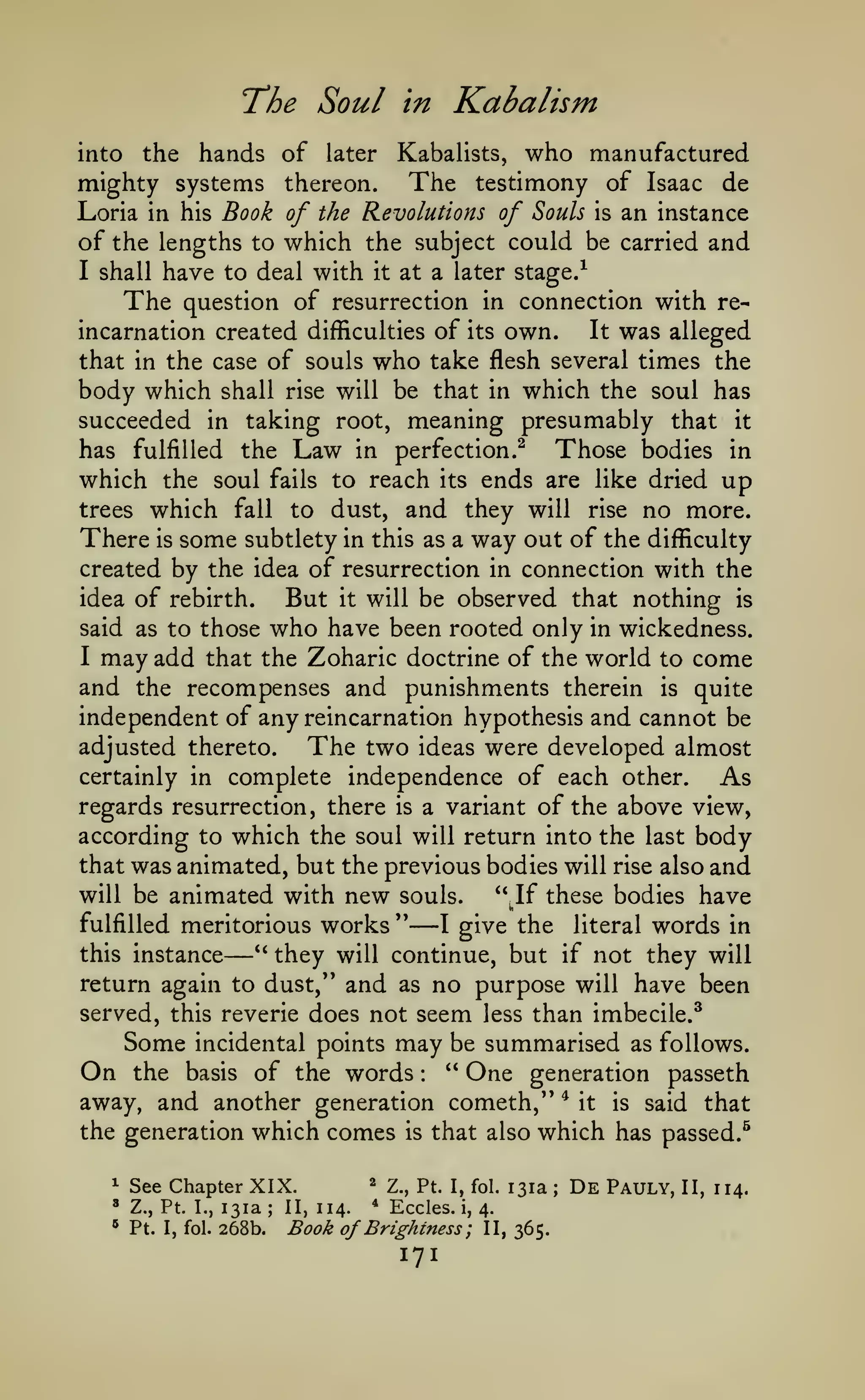 T'he

Soul in Kabalism

hands of later Kabalists, who manufactured
mighty systems thereon. The testimony of Isaac de
Loria in his Book of the Revolutions of Souls is an instance
of the lengths to which the subject could be carried and
I shall have to deal with it at a later stage/
The question of resurrection in connection with reIt was alleged
incarnation created difficulties of its own.
that in the case of souls who take flesh several times the
body which shall rise will be that in which the soul has
succeeded in taking root, meaning presumably that it
into

the

has fulfilled the Law in perfection.^
Those bodies in
which the soul fails to reach its ends are like dried up
trees which fall to dust, and they will rise no more.

There

is

some subtlety in

way out of the

this as a

difficulty

created by the idea of resurrection in connection with the

But

idea of rebirth.

nothing is
said as to those who have been rooted only in wickedness.
I may add that the Zoharic doctrine of the world to come
and the recompenses and punishments therein is quite
independent of any reincarnation hypothesis and cannot be
adjusted thereto.
The two ideas were developed almost
certainly in complete independence of each other.
As
regards resurrection, there is a variant of the above view,
according to which the soul will return into the last body
that was animated, but the previous bodies will rise also and
will be animated with new souls.
*Mf these bodies have
fulfilled meritorious

—

it

will be observed that

works ''

—

Si

I

give the

literal

words

in

they will continue, but if not they will
return again to dust," and as no purpose will have been
served, this reverie does not seem less than imbecile.^
Some incidental points may be summarised as follows.
On the basis of the words " One generation passeth
away, and another generation cometh,'* * it is said that
the generation which comes is that also which has passed.^
this instance

*'

:

^

See Chapter XIX.

^

Z., Pt. I.,

131a

*

Pt.

268b.

I, fol.

;

II, 114.

^

Z., Pt. I, fol.

*

Eccles.

i,

Book of Brightness ;

171

131a

4.

II, 365.

;

De

Pauly,

II, 114.

 