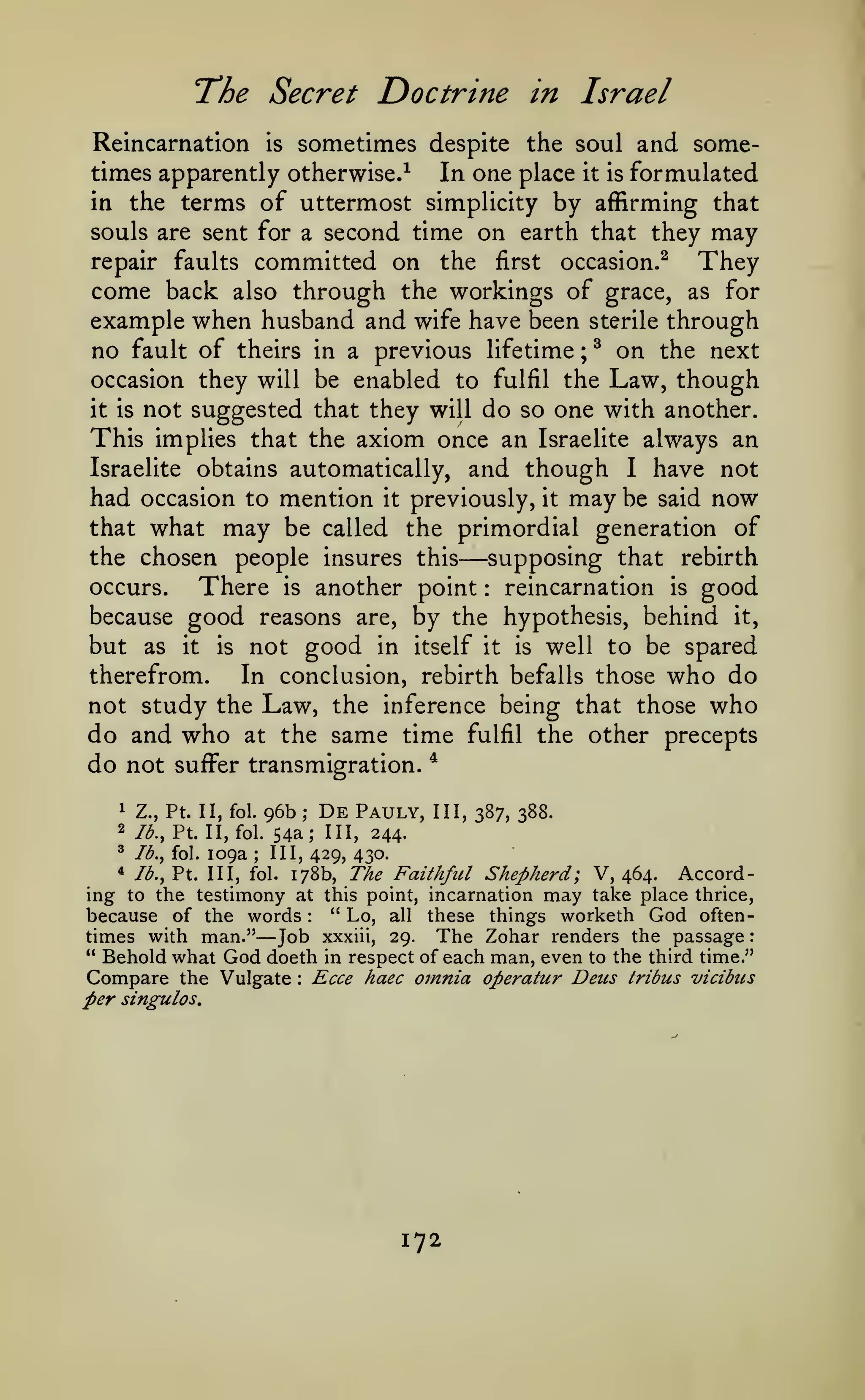 :

T^he Secret

Doctrine in Israel

Reincarnation is sometimes despite the soul and sometimes apparently otherwise.^ In one place it is formulated
in the terms of uttermost simplicity by affirming that
souls are sent for a second time on earth that they may
repair faults committed on the first occasion.^
They
come back also through the workings of grace, as for
example when husband and wife have been sterile through
no fault of theirs in a previous lifetime ; ^ on the next
occasion they will be enabled to fulfil the Law, though
it is not suggested that they will do so one with another.
This implies that the axiom once an Israelite always an
Israelite obtains automatically, and though I have not
had occasion to mention it previously, it may be said now
that what may be called the primordial generation of
the chosen people insures this
supposing that rebirth
occurs.
There is another point reincarnation is good
because good reasons are, by the hypothesis, behind it,
but as it is not good in itself it is well to be spared
therefrom.
In conclusion, rebirth befalls those who do
not study the Law, the inference being that those who
do and who at the same time fulfil the other precepts
do not suffer transmigration. *

—

:

96b

1

Z., Pt. II, fol.

2

lb., Pt. II, fol.

'

lb., fol.

109a

;

De

;

Pauly,

III, 387, 388.

54a; III, 244.
III, 429, 430.

178b, The Faithful Shepherd; V, 464. According to the testimony at this point, incarnation may take place thrice,
" Lo, all these things worketh God oftenbecause of the words
times with man." Job xxxiii, 29. The Zohar renders the passage
" Behold what God doeth in respect of each man, even to the third time."
Compare the Vulgate Ecce haec omnia operatur Deus tribus vicibus
*

lb., Pt. Ill, fol.

:

—

:

per singulos.

172

 