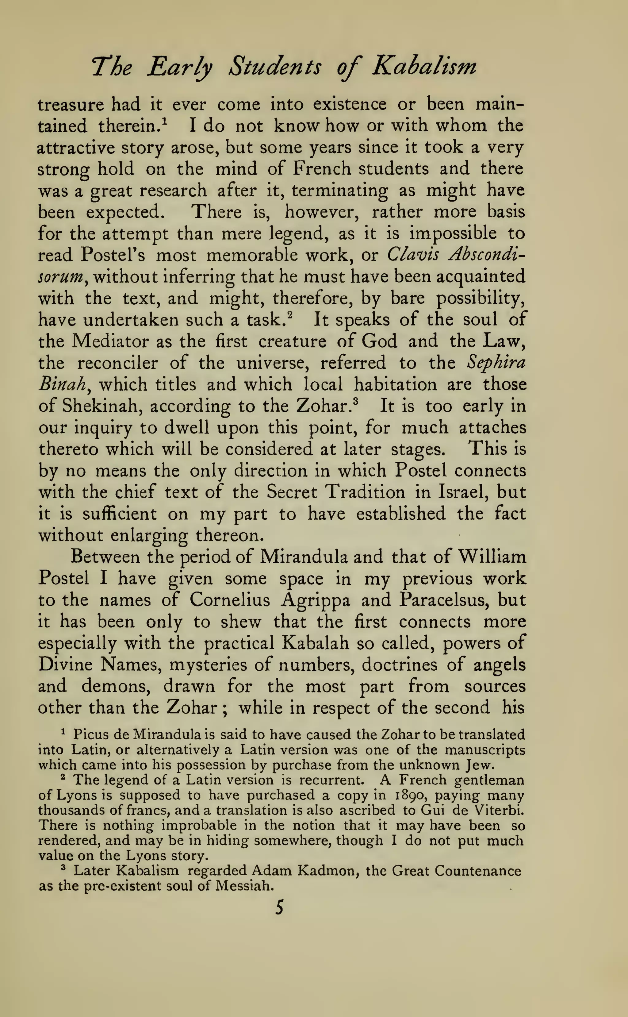 The Early Students of Kabalism
come into existence or been mainI do not know how or with whom the
tained therein.^
attractive story arose, but some years since it took a very
strong hold on the mind of French students and there
treasure had

it

ever

terminating as might have
There is, however, rather more basis
been expected.
for the attempt than mere legend, as it is impossible to
read Postel's most memorable work, or Clavis Abscondi-

was

a great research after

it,

must have been acquainted
and might, therefore, by bare possibility,

sorum^ without inferring that he

with the text,
have undertaken such a task.^

It

speaks of the soul of

God and

the Law,
the reconciler of the universe, referred to the Sephira
Binah^ which titles and which local habitation are those

the Mediator as the

first

creature of

of Shekinah, according to the Zohar.^ It is too early in
our inquiry to dwell upon this point, for much attaches
This is
thereto which will be considered at later stages.
by no means the only direction in which Postel connects
with the chief text of the Secret Tradition in Israel, but
it is sufficient on my part to have established the fact
without enlarging thereon.
Between the period of Mirandula and that of William
Postel I have given some space in my previous work
to the names of Cornelius Agrippa and Paracelsus, but
it has been only to shew that the first connects more
especially with the practical Kabalah so called, powers of
Divine Names, mysteries of numbers, doctrines of angels
and demons, drawn for the most part from sources
other than the Zohar ; while in respect of the second his
^ Picus de Mirandula is said to have caused the Zohar to be translated
into Latin, or alternatively a Latin version was one of the manuscripts
which came into his possession by purchase from the unknown Jew.
^ The legend of a Latin version is recurrent.
French gentleman
of Lyons is supposed to have purchased a copy in 1890, paying many
thousands of francs, and a translation is also ascribed to Gui de Viterbi.
There is nothing improbable in the notion that it may have been so
rendered, and may be in hiding somewhere, though I do not put much
value on the Lyons story.

A

*

Later Kabalism regarded

Adam Kadmon,

as the pre-existent soul of Messiah.

5

the Great Countenance

 