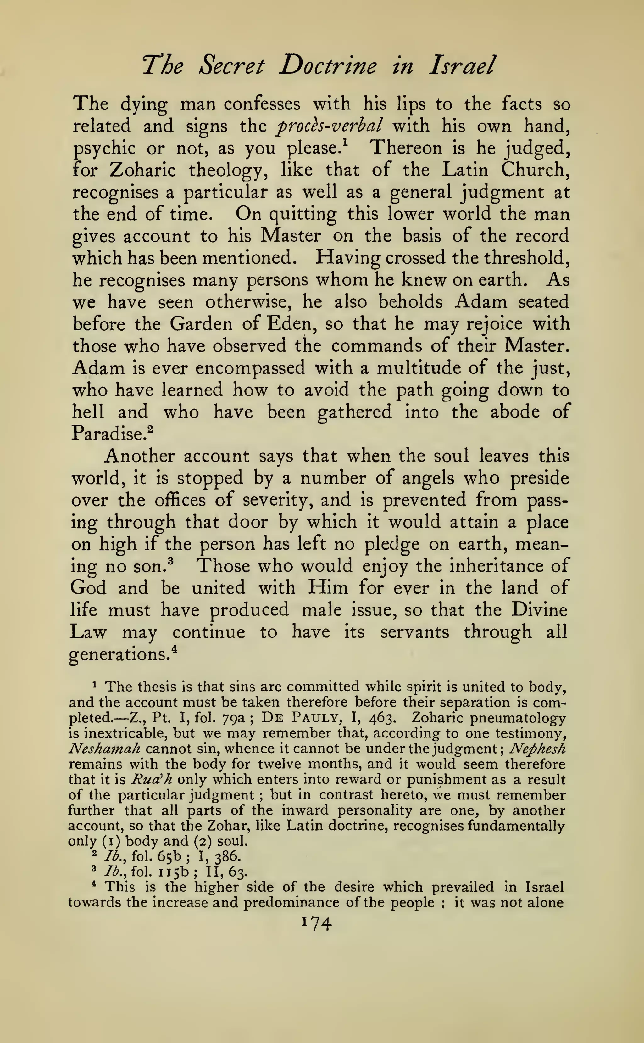 The Secret Doctrine
The

dying

man

in Israel

confesses with his lips to the facts so

related and signs the proces-verbal with his

own

hand,
psychic or not, as you please.^ Thereon is he judged,
for Zoharic theology, like that of the Latin Church,
recognises a particular as well as a general judgment at
the end of time.
On quitting this lower world the man
gives account to his Master on the basis of the record
which has been mentioned. Having crossed the threshold,
he recognises many persons whom he knew on earth. As
we have seen otherwise, he also beholds Adam seated
before the Garden of Eden, so that he may rejoice with
those who have observed the commands of their Master.
Adam is ever encompassed with a multitude of the just,
who have learned how to avoid the path going down to
hell and who have been gathered into the abode of
Paradise.^

Another account says that when the soul leaves this
world, it is stopped by a number of angels who preside
over the offices of severity, and is prevented from passing through that door by which it would attain a place
on high if the person has left no pledge on earth, meaning no son.^
Those who would enjoy the inheritance of
God and be united with Him for ever in the land of
life must have produced male issue, so that the Divine
Law may continue to have its servants through all
generations.*
1 The thesis is that sins are committed while spirit is united to body,
and the account must be taken therefore before their separation is comDe Pauly, I, 463. Zoharic pneumatology
pleted.
Z., Pt. I, fol. 79a
is inextricable, but we may remember that, according to one testimony,
Nesha7nah cannot sin, whence it cannot be under the judgment; Nephesh
remains with the body for twelve months, and it would seem therefore
that it is Rudh only which enters into reward or punishment as a result
of the particular judgment but in contrast hereto, we must remember
further that all parts of the inward personality are one, by another

—

;

;

account, so that the Zohar, like Latin doctrine, recognises fundamentally
only (i) body and (2) soul.

65b I, 386.
115b; 11,63.
* This is the higher side of the desire which prevailed in Israel
towards the increase and predominance of the people
it was not alone
2

lb., fol.

3

/^.,fol.

;

:

174

 