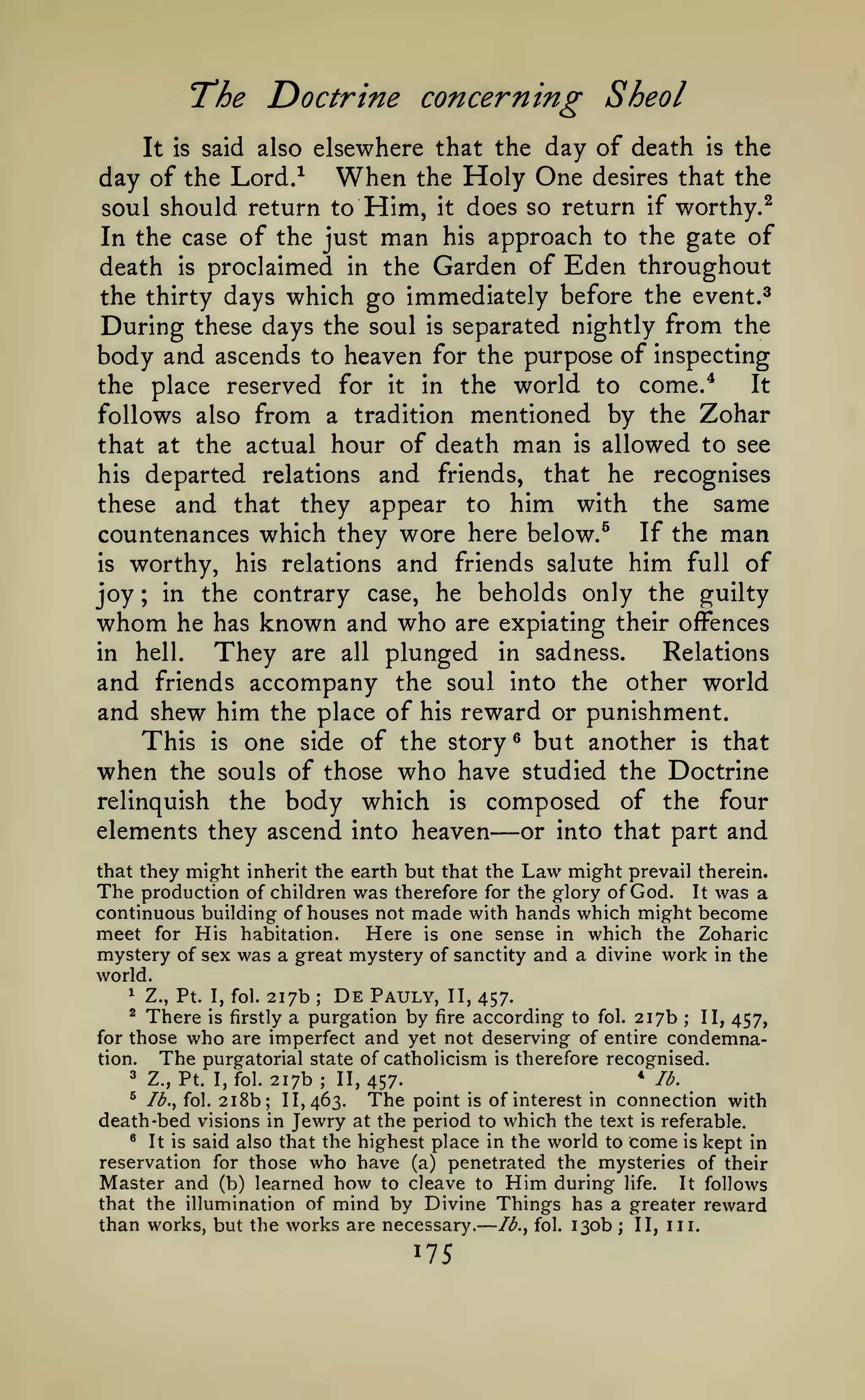 —

The Doctrine concerning Sheol
elsewhere that the day of death is the
day of the Lord.^ When the Holy One desires that the
soul should return to Him, it does so return if worthy.^
In the case of the just man his approach to the gate of
death is proclaimed in the Garden of Eden throughout
the thirty days which go immediately before the event.^
During these days the soul is separated nightly from the
body and ascends to heaven for the purpose of inspecting
It IS said also

the place reserved for

it

the world to

in

come/

It

follows also from a tradition mentioned by the Zohar
that at the actual hour of death man is allowed to see

and friends, that he recognises
these and that they appear to him with the same
countenances which they wore here below/ If the man
is worthy, his relations and friends salute him full of
joy in the contrary case, he beholds only the guilty
whom he has known and who are expiating their offences
in hell.
They are all plunged in sadness. Relations
and friends accompany the soul into the other world
and shew him the place of his reward or punishment.
This is one side of the story ^ but another is that
when the souls of those who have studied the Doctrine
relinquish the body which is composed of the four
elements they ascend into heaven
or into that part and
his departed

relations

;

—

that they might inherit the earth but that the Law might prevail therein.
The production of children was therefore for the glory of God. It was a
continuous building of houses not made with hands which might become
meet for His habitation.
Here is one sense in which the Zoharic
mystery of sex was a great mystery of sanctity and a divine work in the
world.
*

Z., Pt. I, fol.

There

217b

De

;

Pauly,

II, 457.

a purgation by fire according to fol. 217b ; II, 457,
for those who are imperfect and yet not deserving of entire condemnation.
The purgatorial state of Catholicism is therefore recognised.
^

3

is firstly

Z., Pt. I, fol.

217b

;

*

II, 457.

/^.

^

The

2i8b; 11,463.
point is of interest in connection with
death -bed visions in Jewry at the period to which the text is referable.
' It is said also that the highest place in the world to come is kept in
^

Ib.^ fol.

who have (a) penetrated the mysteries of their
learned how to cleave to Him during life. It follows
that the illumination of mind by Divine Things has a greater reward
than works, but the works are necessary. Ib.^ fol. 130b ; II, iii.
reservation for those

Master and

(b)

175

 
