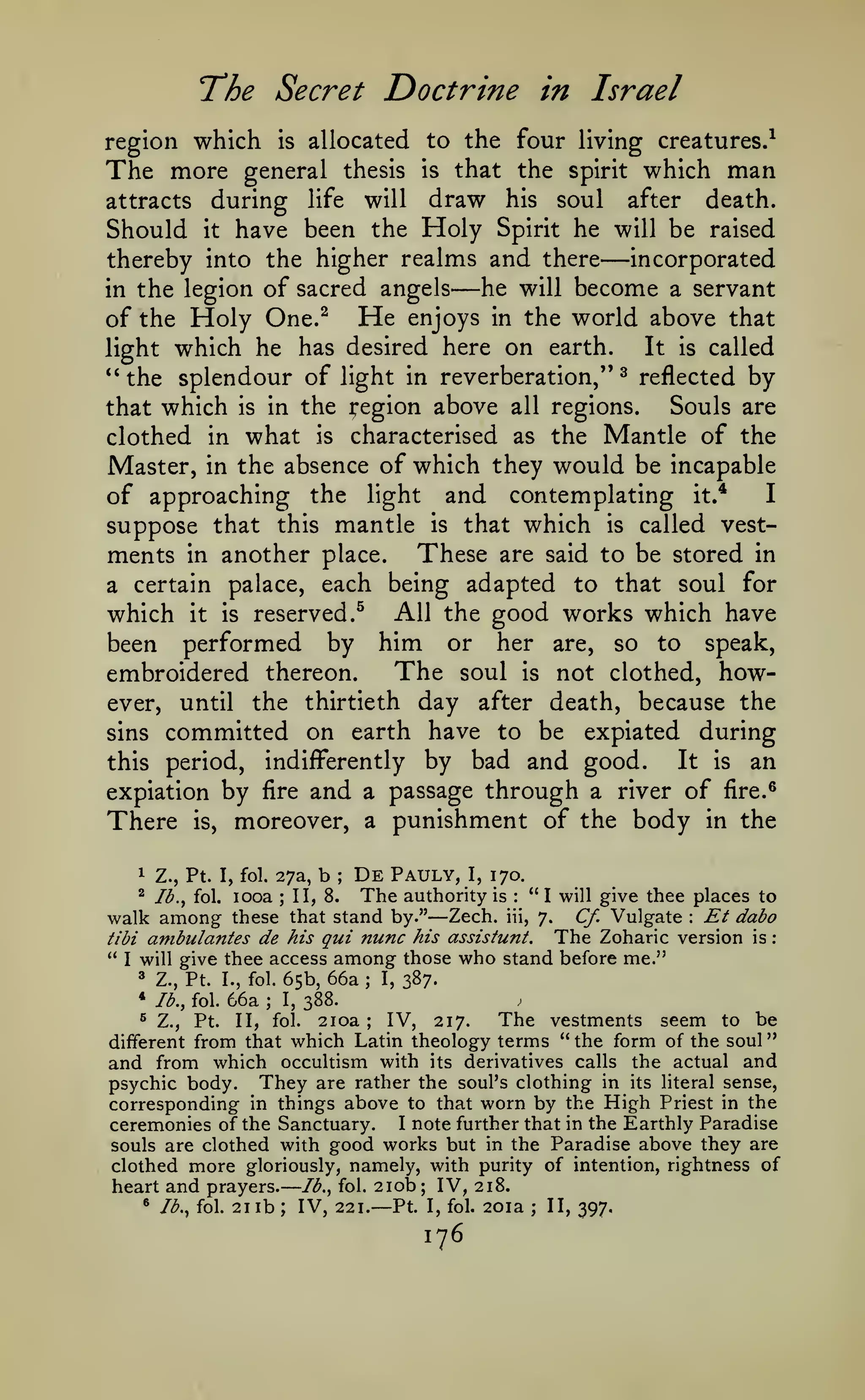 —

"

The Secret Doctrine

in Israel

region which is allocated to the four living creatures.^
The more general thesis is that the spirit which man
attracts during life will draw his soul after death.
Should it have been the Holy Spirit he will be raised
incorporated
thereby into the higher realms and there
he will become a servant
in the legion of sacred angels
of the Holy One.^ He enjoys in the world above that
It is called
light which he has desired here on earth.
*'
^ reflected by
the splendour of light in reverberation,"
Souls are
that which is in the region above all regions.
clothed in what is characterised as the Mantle of the
Master, in the absence of which they would be incapable
I
of approaching the light and contemplating it.*

—

—

suppose that this mantle is that which is called vestments in another place. These are said to be stored in
a certain palace, each being adapted to that soul for
which it is reserved.^ All the good works which have
been performed by him or her are, so to speak,
The soul is not clothed, howembroidered thereon.
ever, until the thirtieth day after death, because the
sins committed on earth have to be expiated during
It is an
this period, indiff^erently by bad and good.
expiation by fire and a passage through a river of fire.^
There is, moreover, a punishment of the body in the
1

Z., Pt. I, fol. 27a,

b

;

De

Pauly,

I,

170.

looa II, 8. The authority is "I will give thee places to
walk among these that stand by." Zech. iii, 7. Cf. Vulgate Et dabo
The Zoharic version is
tibi ambulantes de his qui nunc his assisiunt.
" I will give thee access among those who stand before me."
^

Ib.^ fol.

;

—

:

:

:

Z., Pt. I., fol. 65b, 66a
* lb., fol. 66a ; I, 388.
3

;

I,

387.

The vestments seem to be
IV, 217.
Pt. II, fol. 2ioa
from that which Latin theology terms " the form of the soul
and from which occultism with its derivatives calls the actual and
psychic body. They are rather the soul's clothing in its literal sense,
corresponding in things above to that worn by the High Priest in the
ceremonies of the Sanctuary. I note further that in the Earthly Paradise
souls are clothed with good works but in the Paradise above they are
clothed more gloriously, namely, with purity of intention, rightness of
heart and prayers. lb., fol. 210b; IV, 218.
• Jb..^ fol. 21 lb ; IV, 221.
II, 397.
Pt. I, fol. 2oia
^

Z.,

;

different

—

;

176

 