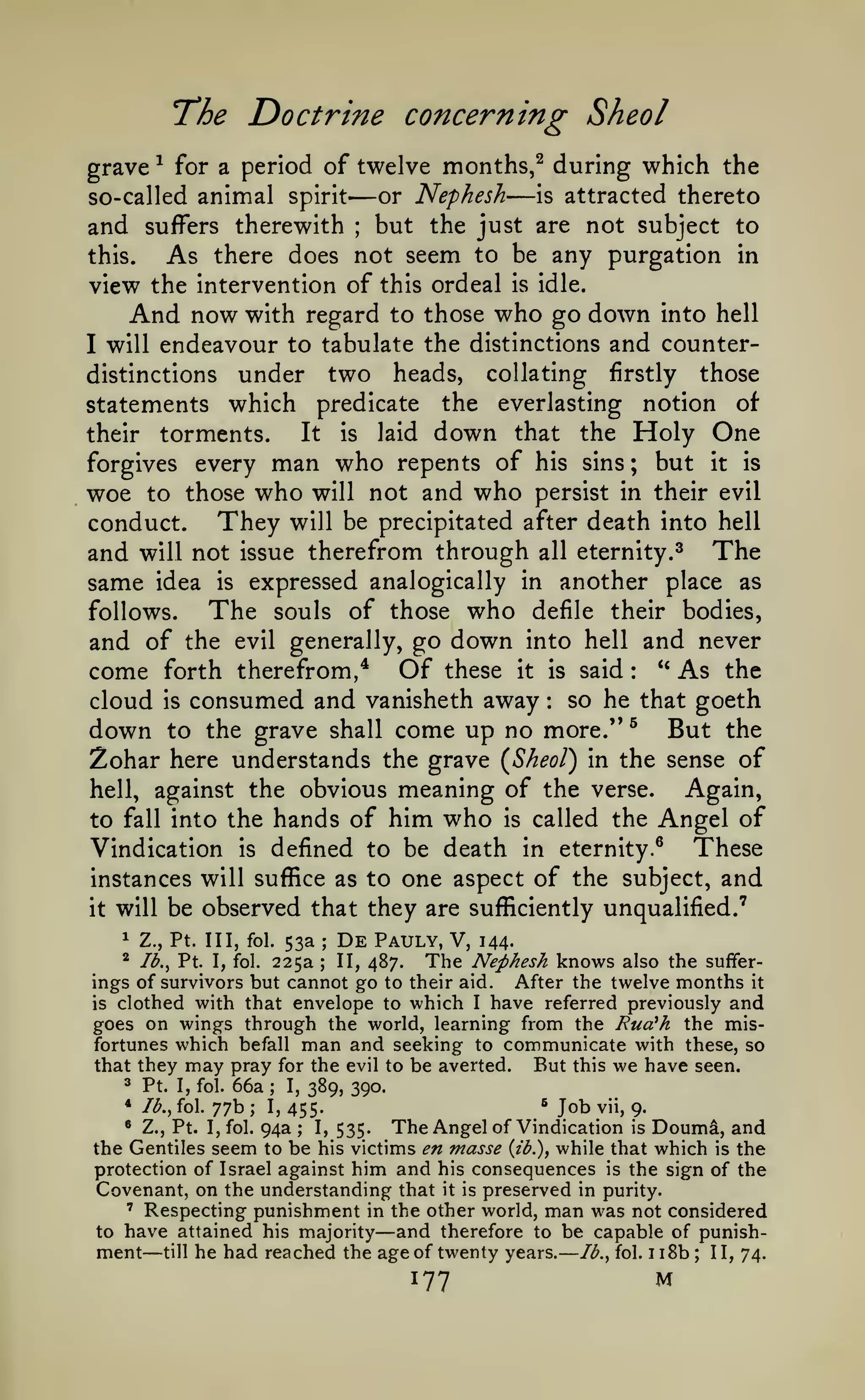 —

T'he
grave

-^

Doctrine concerning Sheol
which the

for a period of twelve months,^ during

so-called animal spirit

— or Nephesh —

is

attracted thereto

but the just are not subject to
this.
As there does not seem to be any purgation in
view the intervention of this ordeal is idle.
And now with regard to those who go down into hell
I will endeavour to tabulate the distinctions and counter-

and

suffers therewith

;

under two heads, collating firstly those
statements which predicate the everlasting notion of
distinctions

It is laid down that the Holy One
torments.
forgives every man who repents of his sins ; but it is
woe to those who will not and who persist in their evil
They will be precipitated after death into hell
conduct.
and will not issue therefrom through all eternity. ^ The
same idea is expressed analogically in another place as
The souls of those who defile their bodies,
follows.
and of the evil generally, go down into hell and never
come forth therefrom,^ Of these it is said ** As the
cloud is consumed and vanisheth away so he that goeth
down to the grave shall come up no more." ^ But the
Zohar here understands the grave (Sheol) in the sense of
Again,
hell, against the obvious meaning of the verse.
to fall into the hands of him who is called the Angel of
These
Vindication is defined to be death in eternity.^
instances will suffice as to one aspect of the subject, and
it will be observed that they are sufficiently unqualified.'

their

:

:

53a De Pauly, V, 144.
225a II, 487. The Nephesh knows also the sufferings of survivors but cannot go to their aid. After the twelve months it
is clothed with that envelope to which I have referred previously and
goes on wings through the world, learning from the Rua^h the misfortunes which befall man and seeking to communicate with these, so
But this we have seen.
that they may pray for the evil to be averted.
3 Pt. I, fol. 66a; I,
389, 390.
^ Job vii, 9.
* lb., fol. 77b
I, 455* Z., Pt. I, fol. 94a
The Angel of Vindication is Doumd, and
I, 535.
the Gentiles seem to be his victims en masse {ib.), while that which is the
protection of Israel against him and his consequences is the sign of the
Covenant, on the understanding that it is preserved in purity.
' Respecting punishment in the other world, man was not considered
to have attained his majority
and therefore to be capable of punishment till he had reached the age of twenty years. Ib.^ fol. i i8b II, 74.
1

Z., Pt. Ill, fol.

;

*

73., Pt. I, fol.

;

;

;

—

—

;

177

M

 