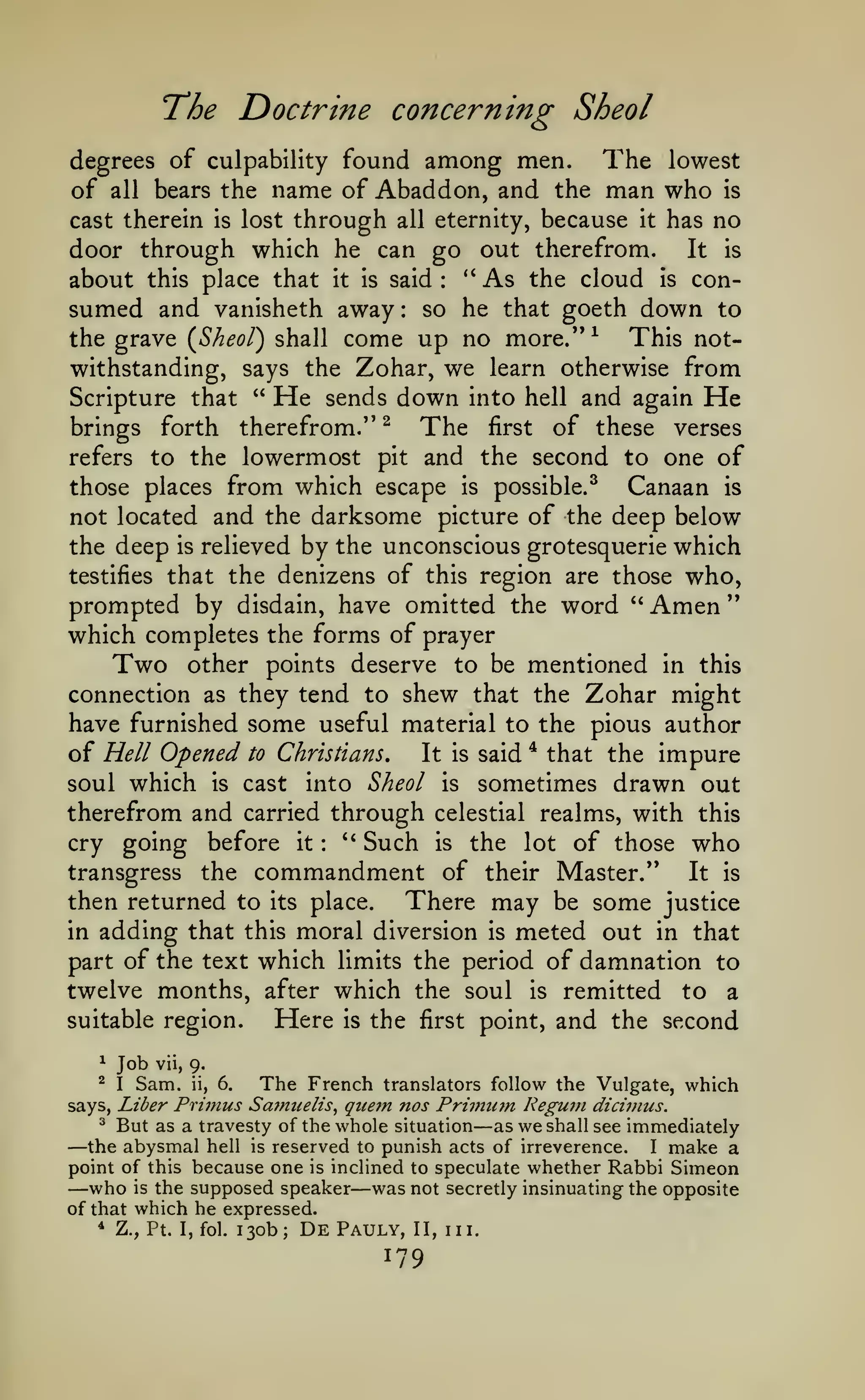 "

The Doctrine concerning Sheol
degrees of culpability found among men.
The lowest
of all bears the name of Abaddon, and the man who is
cast therein is lost through all eternity, because it has no
door through which he can go out therefrom. It is

about

**

As

the cloud is consumed and vanisheth away so he that goeth down to
This notthe grave (^Sheol) shall come up no more."^
withstanding, says the Zohar, we learn otherwise from
Scripture that " He sends down into hell and again He
this place that

it

is

said

:

:

The

of these verses
refers to the lowermost pit and the second to one of
those places from which escape is possible.^
Canaan is
not located and the darksome picture of the deep below
the deep is relieved by the unconscious grotesquerie which
testifies that the denizens of this region are those who,
prompted by disdain, have omitted the word " Amen
which completes the forms of prayer
Two other points deserve to be mentioned in this
connection as they tend to shew that the Zohar might
have furnished some useful material to the pious author
of Hell Opened to Christians, It is said * that the impure
soul which is cast into Sheol is sometimes drawn out
therefrom and carried through celestial realms, with this
''
Such is the lot of those who
cry going before it
transgress the commandment of their Master."
It is
then returned to its place.
There may be some justice
in adding that this moral diversion is meted out in that
part of the text which limits the period of damnation to
twelve months, after which the soul is remitted to a
suitable region.
Here is the first point, and the second
brings

forth

therefrom."

^

first

:

*

Job

vii, 9.

Sam. ii, 6.
The French translators follow the Vulgate, which
says, Liber Primus Samuelis^ qiie7n nos Priinum Reguni dicivius.
^ But as a travesty of the whole situation
as we shall see immediately
the abysmal hell is reserved to punish acts of irreverence.
I make a
point of this because one is inclined to speculate whether Rabbi Simeon
who is the supposed speaker was not secretly insinuating the opposite
of that which he expressed.
* Z., Pt. I,fol. 130b; De Pauly, II, III.
^

—
—

I

—

—

179

 