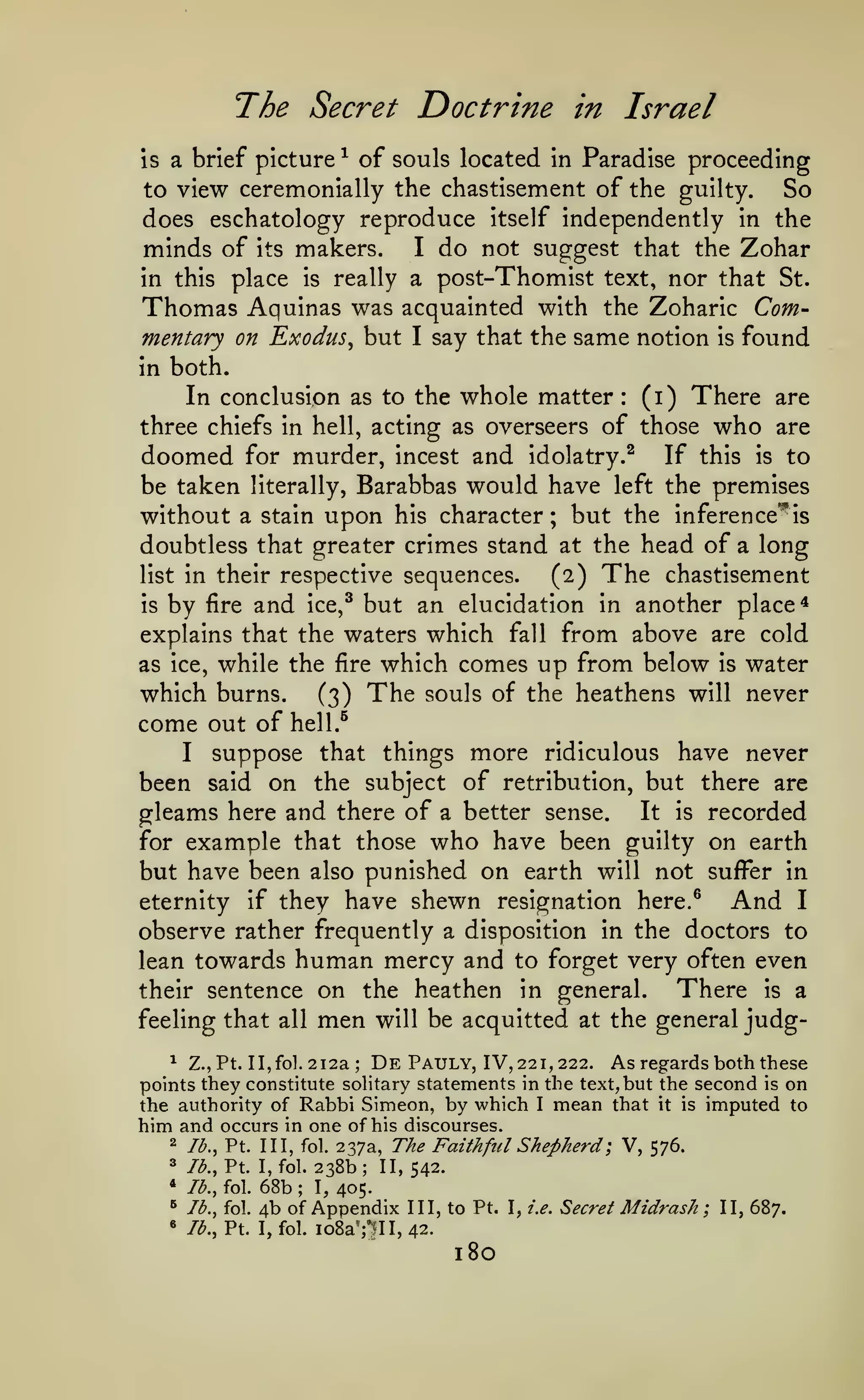The Secret Doctrine
is

a brief picture

of souls located

^

in Israel

in Paradise

proceeding

to view ceremonially the chastisement of the guilty.

So

does eschatology reproduce itself independently in the
minds of its makers. I do not suggest that the Zohar
in this place is really a post-Thomist text, nor that St.
Thomas Aquinas was acquainted with the Zoharic Commentary on Exodus^ but I say that the same notion is found
in both.
(i) There are
In conclusion as to the whole matter
three chiefs in hell, acting as overseers of those who are
doomed for murder, incest and idolatry.^ If this is to
be taken literally, Barabbas would have left the premises
without a stain upon his character; but the inference'^is
doubtless that greater crimes stand at the head of a long
list in their respective sequences.
(2) The chastisement
is by fire and ice,^ but an elucidation in another place*
explains that the waters which fall from above are cold
as ice, while the fire which comes up from below is water
which burns. (3) The souls of the heathens will never
come out of hell.^
I suppose that things more ridiculous have never
been said on the subject of retribution, but there are
gleams here and there of a better sense. It is recorded
for example that those who have been guilty on earth
but have been also punished on earth will not suffer in
And I
eternity if they have shewn resignation here.^
observe rather frequently a disposition in the doctors to
lean towards human mercy and to forget very often even
There is a
their sentence on the heathen in general.
feeling that all men will be acquitted at the general judg:

^ Z.,Pt. IIjfoL 212a
De Pauly, IV, 221,222. As regards both these
points they constitute solitary statements in the text, but the second is on
the authority of Rabbi Simeon, by which I mean that it is imputed to
him and occurs in one of his discourses.
2 73., Pt. Ill, fol. 237a, The Faithful Shepherd ; V, 576.
;

238b; II,
68b I, 405.
4b of Appendix
I, fol. io8aTni,

3

lb., Pt. I, fol.

*

lb., fol.

^

lb., fol.

«

7^., Pt.

542.

;

III, to Pt.
42.

180

I, i.e.

Secret

Midrash;

II, 687.

 