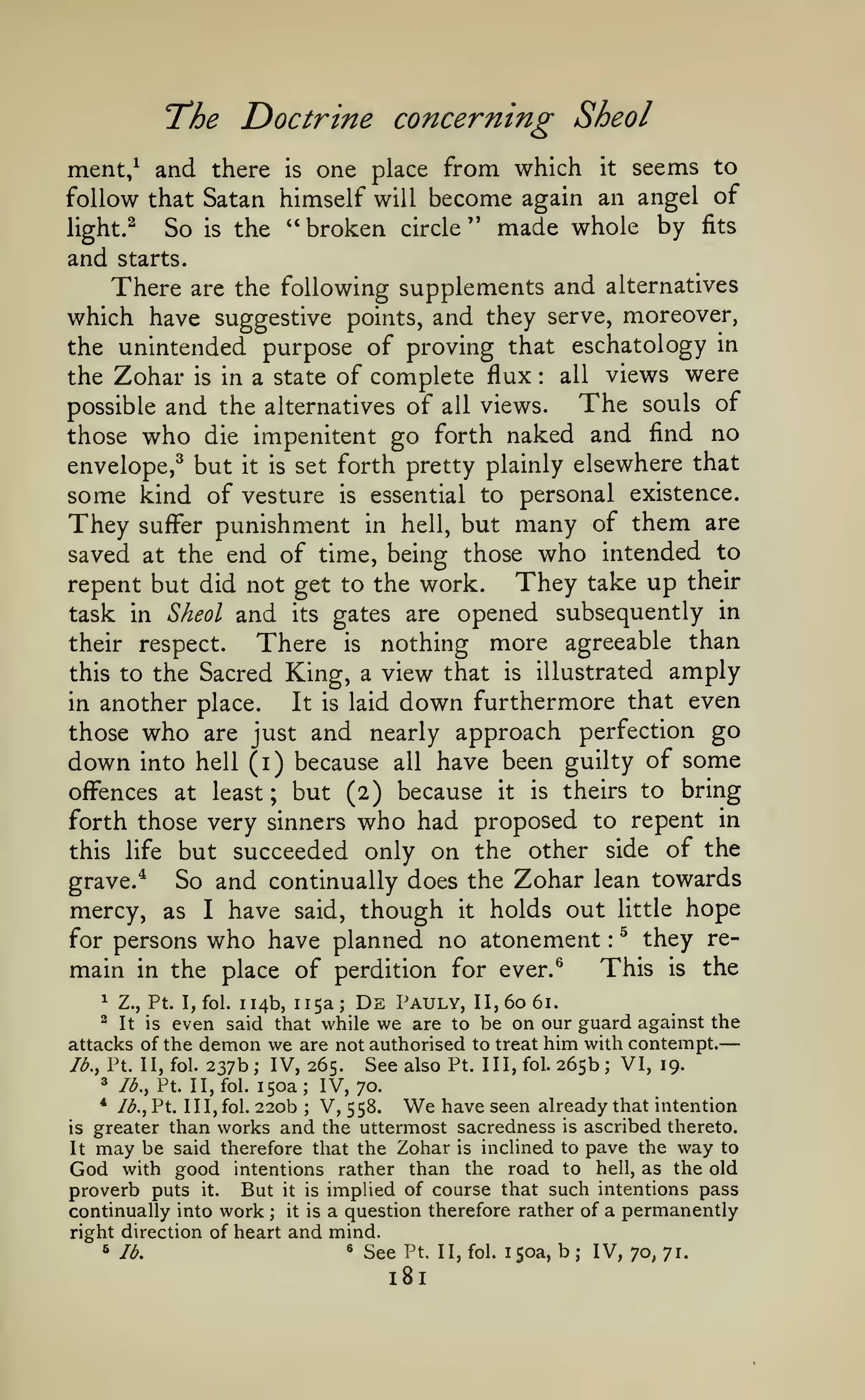 —

T*he

Doctrine concerning Sheol

seems to
follow that Satan himself will become again an angel of
light.^
So is the " broken circle '* made whole by fits
and starts.
There are the following supplements and alternatives
which have suggestive points, and they serve, moreover,
the unintended purpose of proving that eschatology in
all views were
the Zohar is in a state of complete flux
The souls of
possible and the alternatives of all views.
those who die impenitent go forth naked and find no

ment/ and there

one place from which

is

it

:

envelope,^ but

it is

set forth pretty plainly elsewhere that

some kind of vesture

is

essential to personal existence.

punishment in hell, but many of them are
saved at the end of time, being those who intended to
They take up their
repent but did not get to the work.
task in Sheol and its gates are opened subsequently in
their respect.
There is nothing more agreeable than
this to the Sacred King, a view that is illustrated amply
in another place.
It is laid down furthermore that even
those who are just and nearly approach perfection go
down into hell (i) because all have been guilty of some

They

suffer

offences at least; but (2) because it is theirs to bring
forth those very sinners who had proposed to repent in
this life but succeeded only on the other side of the

So and continually does the Zohar lean towards
mercy, as I have said, though it holds out little hope
for persons who have planned no atonement ^ they reThis is the
main in the place of perdition for ever.^

grave.*

:

114b, 115a; De Pauly, II, 60 61.
even said that while we are to be on our guard against the
attacks of the demon we are not authorised to treat him with contempt.
See also Pt. Ill, fol. 265b; VI, 19.
Jb., Pt. II, fol. 237b; IV, 265.
3 lb., Pt. II, fol. 150a; IV, 70.
* /<^., Pt. 1 1
V, 558. We have seen already that intention
1, fol. 220b
is greater than works and the uttermost sacredness is ascribed thereto.
It may be said therefore that the Zohar is inclined to pave the way to
God with good intentions rather than the road to hell, as the old
proverb puts it. But it is implied of course that such intentions pass
continually into work
it is a question therefore rather of a permanently
right direction of heart and mind.
« See Pt. II, fol. isoa, b
6 lb.
IV, 70, 71.
^

Z., Pt. I, fol.

^

It is

;

;

;

181

 