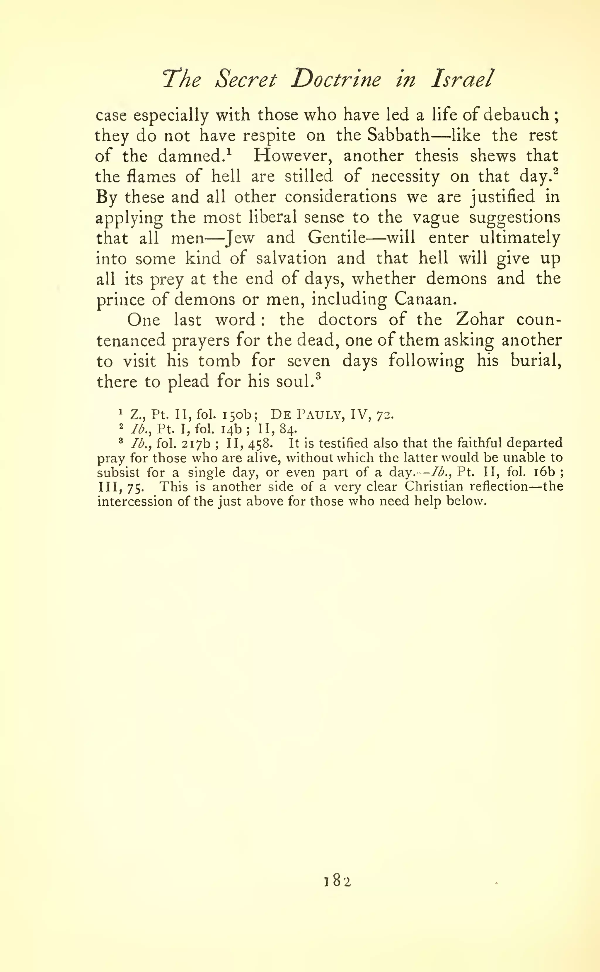—

'The Secret Doctrine in
case especially with those

who have

;

Israel

led a life of

—

debauch

they do not have respite on the Sabbath
like the rest
However, another thesis shews that
of the damned.^
the flames of hell are stilled of necessity on that day.^
By these and all other considerations we are justified in
applying the most liberal sense to the vague suggestions

—

—Jew
kind of

men

and Gentile will enter ultimately
salvation and that hell will give up
into some
all its prey at the end of days, whether demons and the
prince of demons or men, including Canaan.
One last word the doctors of the Zohar countenanced prayers for the dead, one of them asking another
that

all

:

to visit his

tomb

for seven

days following his burial,

there to plead for his soul.^
1

Z., Pt. II, fol.

2

lb., Pt. I, fol.

150b; De Pauly, IV,
14b; 11,84.

72.

^ lb., fol. 217b
It is testified also that the faithful departed
II, 458.
pray for those who are alive, without which the latter would be unable to
lb., Pt. II, fol. i6b
subsist for a single day, or even part of a day.
This is another side of a very clear Christian reflection the
III, 75.
intercession of the just above for those who need help below.
;

—

182

;

 