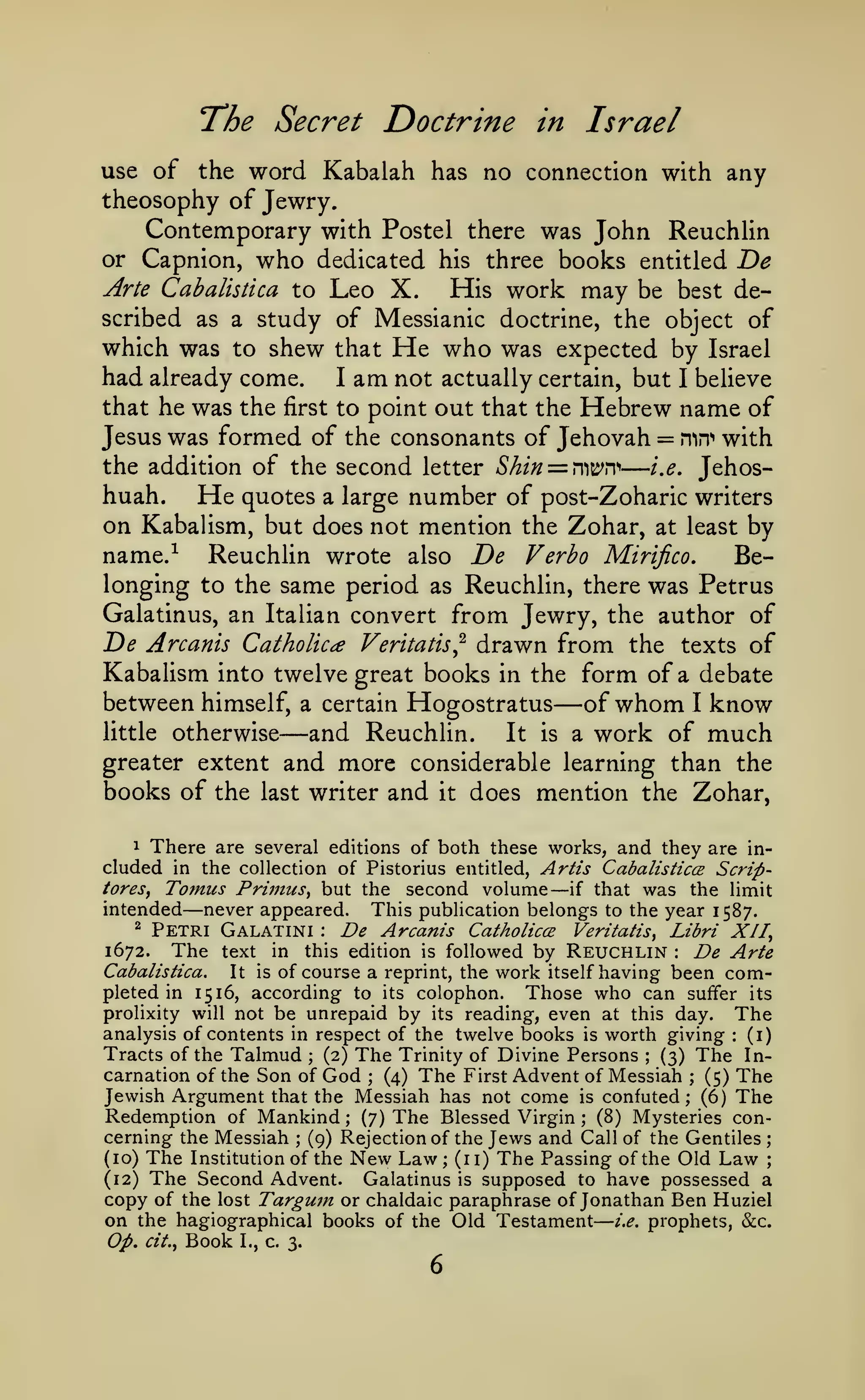 —

The Secret Doctrine

Israel

in

use of the word Kabalah has no connection with any

theosophy of Jewry.
Contemporary with Postel there was John Reuchlin
or Capnion, who dedicated his three books entitled T>e
Arte Cabalistica to Leo X.
His work may be best described as a study of Messianic doctrine, the object of
which was to shew that He who was expected by Israel
had already come. I am not actually certain, but I believe
that he was the first to point out that the Hebrew name of
Jesus was formed of the consonants of Jehovah = mn'' with
the addition of the second letter Shin = rwn>
i.e, Jehoshuah.
He quotes a large number of post-Zoharic writers
on Kabalism, but does not mention the Zohar, at least by
name.-^
Reuchlin wrote also De Verho Mirifico.
Belonging to the same period as Reuchlin, there was Petrus
Galatinus, an Italian convert from Jewry, the author of
De Arcanis Catholics Veritatis^ drawn from the texts of
Kabalism into twelve great books in the form of a debate
between himself, a certain Hogostratus of whom I know
little otherwise
and Reuchlin. It is a work of much
greater extent and more considerable learning than the
books of the last writer and it does mention the Zohar,

—

—

—

1 There are several editions of both these works, and they are included in the collection of Pistorius entitled, Artis Cabalisticce Scriptores, Tomus Primus, but the second volume
if that was the limit
intended never appeared. This publication belongs to the year 1587.
^ Petri Galatini
De Arcanis Catholics Veritatis, Libri XII,
1672. The text in this edition is followed by Reuchlin
De Arte
Cabalistica.
It is of course a reprint, the work itself having been completed in 1516, according to its colophon. Those who can suffer its
prolixity will not be unrepaid by its reading, even at this day.
The
analysis of contents in respect of the twelve books is worth giving
(i)
Tracts of the Talmud (2) The Trinity of Divine Persons (3) The Incarnation of the Son of God ; (4) The First Advent of Messiah (5) The
Jewish Argument that the Messiah has not come is confuted; (6) The
Redemption of Mankind (7) The Blessed Virgin (8) Mysteries concerning the Messiah (9) Rejection of the Jews and Call of the Gentiles
(10) The Institution of the New Law; (11) The Passing of the Old Law
Galatinus is supposed to have possessed a
(12) The Second Advent.
copy of the lost Targutn or chaldaic paraphrase of Jonathan Ben Huziel
on the hagiographical books of the Old Testament i,e. prophets, &:c.
Op, cit., Book I., c. 3.

—

—

:

:

:

;

;

;

;

;

;

;

;

6

 