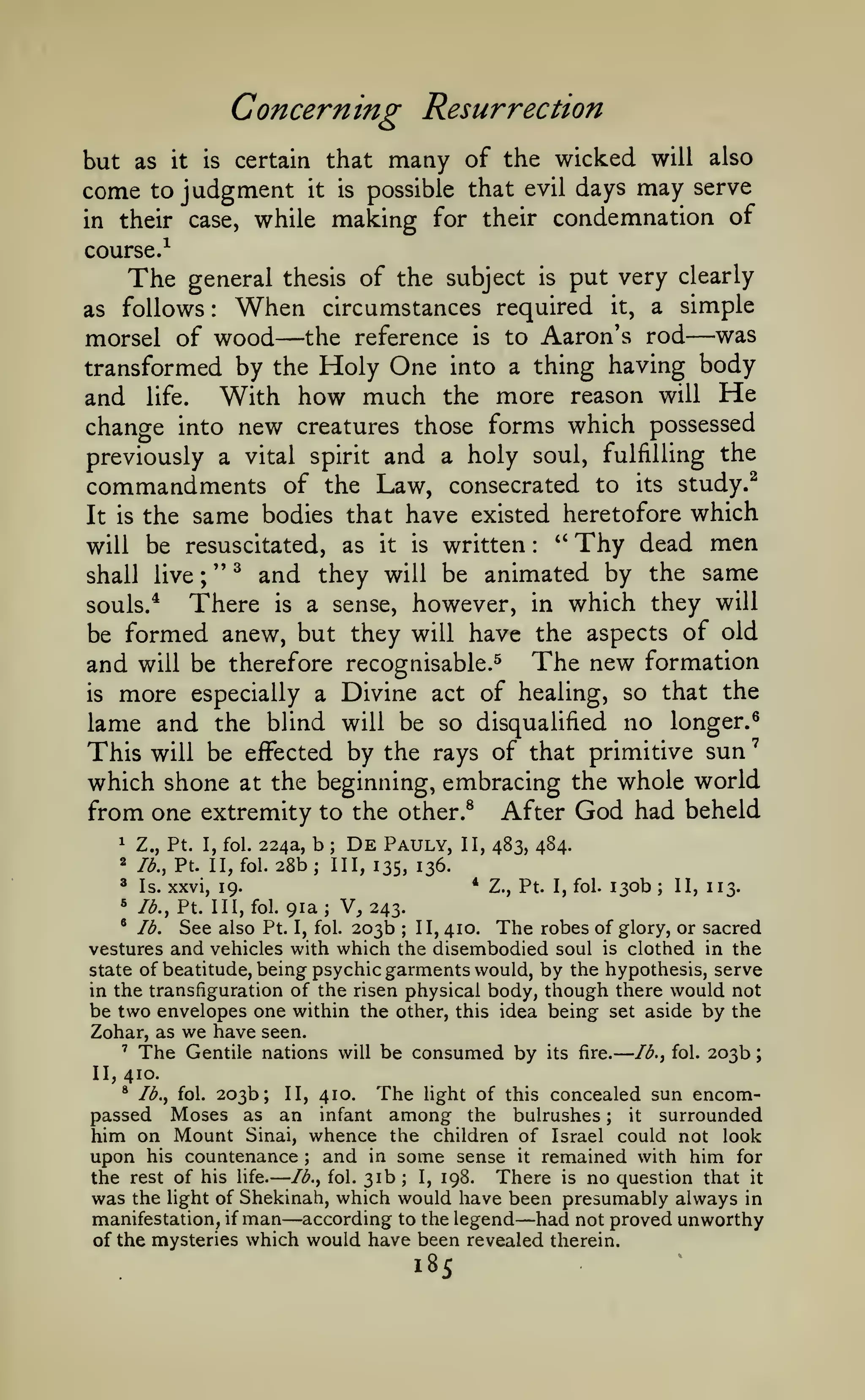—

—

';

Concerning Resurrection
but as

come

it

to

is

judgment

in their case,

it

is

many of

the wicked will also
possible that evil days may serve

certain that

while making for their condemnation of

course.^

The

general thesis of the subject is put very clearly
When circumstances required it, a simple
as follows
morsel of wood the reference is to Aaron's rod was
transformed by the Holy One into a thing having body
and life. With how much the more reason will He
change into new creatures those forms which possessed
previously a vital spirit and a holy soul, fulfilling the
:

—

—

commandments of

the Law, consecrated to its study.^
It is the same bodies that have existed heretofore which
''
Thy dead men
will be resuscitated, as it is written
;
shall live " ^ and they will be animated by the same
:

There is a sense, however, in which they will
be formed anew, but they will have the aspects of old
and will be therefore recognisable.^ The new formation
is more especially a Divine act of healing, so that the
lame and the blind will be so disqualified no longer.^
This will be effected by the rays of that primitive sun
which shone at the beginning, embracing the whole world
from one extremity to the other.^ After God had beheld
De Pauly, II, 483, 484.
Z., Pt. I, fol. 224a, b
souls.*

1

2

;

lb., Pt. II, fol.

28b

;

III, 135, 136.

* Z., Pt. I, fol. 130b
II, 113.
91a; V, 243.
^ lb.
See also Pt. I, fol. 203b II, 410. The robes of glory, or sacred
vestures and vehicles with which the disembodied soul is clothed in the
state of beatitude, being psychic garments would, by the hypothesis, serve
in the transfiguration of the risen physical body, though there would not
be two envelopes one within the other, this idea being set aside by the
Zohar, as we have seen.
' The Gentile nations will be consumed
by its fire. Ib.^ fol. 203b

3

Is. xxvi, 19.

5

lb., Pt. Ill, fol.

;

;

II, 410.

203b; II, 410. The light of this concealed sun encomMoses as an infant among the bulrushes
surrounded
it
him on Mount Sinai, whence the children of Israel could not look
upon his countenance and in some sense it remained with him for
I, 198.
There is no question that it
the rest of his life. lb., fol. 31b
was the light of Shekinah, which would have been presumably always in
manifestation, if man according to the legend had not proved unworthy
of the mysteries which would have been revealed therein.
*

lb., fol.

passed

;

;

;

—

—

18s

 