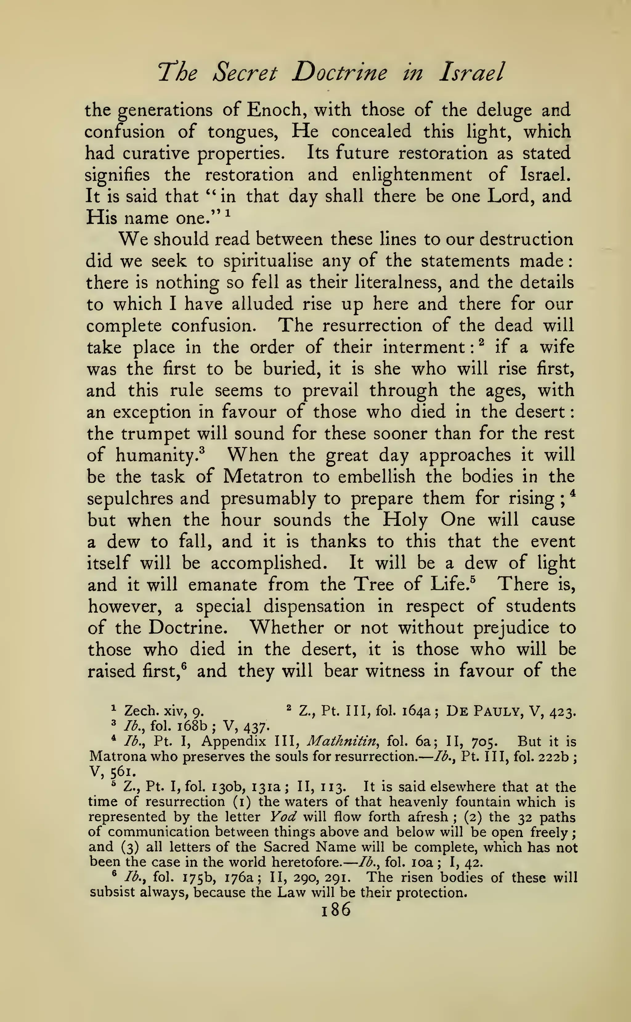 —

—

The Secret Doctrine

:
:

Israel

in

the generations of Enoch, with those of the deluge and
confusion of tongues, He concealed this light, which
had curative properties. Its future restoration as stated
signifies the restoration and enlightenment of Israel.
It is said that "in that day shall there be one Lord, and
His name one." ^
should read between these lines to our destruction
did we seek to spiritualise any of the statements made
there is nothing so fell as their literalness, and the details
to which I have alluded rise up here and there for our
complete confusion. The resurrection of the dead will
take place in the order of their interment ^ if a wife
was the first to be buried, it is she who will rise first,
and this rule seems to prevail through the ages, with
an exception in favour of those who died in the desert
the trumpet will sound for these sooner than for the rest
of humanity.^ When the great day approaches it will
be the task of Metatron to embellish the bodies in the
*
sepulchres and presumably to prepare them for rising ;
but when the hour sounds the Holy One will cause
a dew to fall, and it is thanks to this that the event
It will be a dew of light
itself will be accomplished.
and it will emanate from the Tree of Life.^ There is,
however, a special dispensation in respect of students
of the Doctrine. Whether or not without prejudice to
those who died in the desert, it is those who will be
raised first,^ and they will bear witness in favour of the

We

:

^

Zech. xiv,

3

lb., fol.

1

^

9.

68b

;

Z., Pt. Ill, fol.

164a

;

De

Pauly, V,

II,

705.

423.

V, 437.

* lb., Pt. I, Appendix
Matrona who preserves the

III,

Mathnitin,

fol.

6a;

souls for resurrection.

But it is
222b ;

lb., Pt. Ill, fol.

V, 561.
^ Z., Pt. I, fol. 130b, 131a; II, 113.
It is said elsewhere that at the
time of resurrection (i) the waters of that heavenly fountain which is
represented by the letter Yod will flow forth afresh (2) the 32 paths
;

of communication between things above and below will be open freely ;
and (3) all letters of the Sacred Name will be complete, which has not
been the case in the world heretofore. lb., fol. loa ; I, 42.
* Ib.^ fol. 175b, 176a; II, 290, 291.
The risen bodies of these will
subsist always, because the Law will be their protection.

186

 