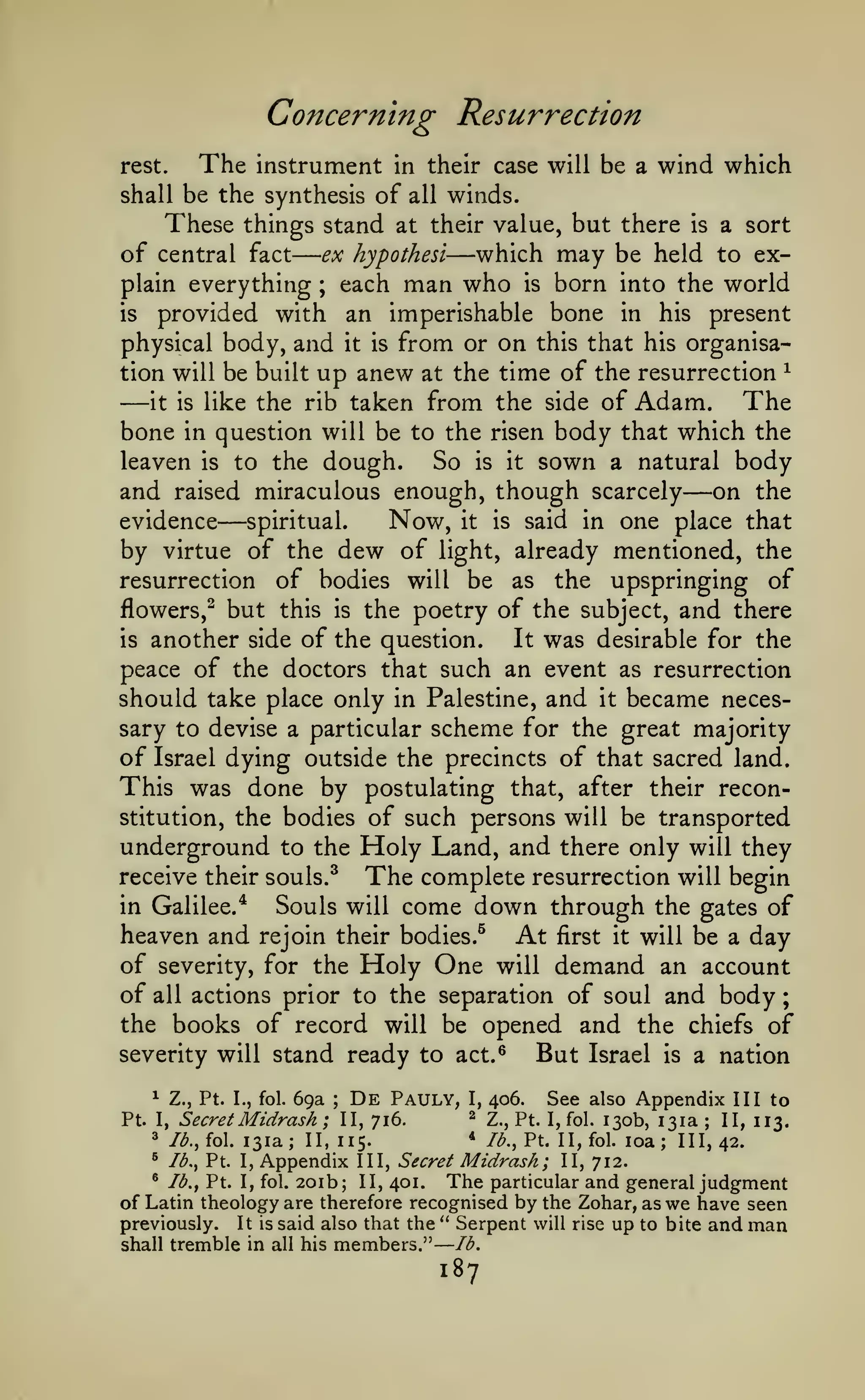 —

—

;

Concerning Resurrection
The

instrument in their case will be a wind which
shall be the synthesis of all winds.
These things stand at their value, but there is a sort
of central fact ex hypothesi which may be held to explain everything ; each man who is born into the world
is
provided with an imperishable bone in his present
physical body, and it is from or on this that his organisation will be built up anew at the time of the resurrection ^
The
it is like the rib taken from the side of Adam.
bone in question will be to the risen body that which the
leaven is to the dough.
So is it sown a natural body
and raised miraculous enough, though scarcely on the
evidence
spiritual.
Now, it is said in one place that
by virtue of the dew of light, already mentioned, the
resurrection of bodies will be as the upspringing of
flowers,^ but this is the poetry of the subject, and there
It was desirable for the
is another side of the question.
peace of the doctors that such an event as resurrection
should take place only in Palestine, and it became necessary to devise a particular scheme for the great majority
of Israel dying outside the precincts of that sacred land.
This was done by postulating that, after their reconstitution, the bodies of such persons will be transported
underground to the Holy Land, and there only will they
receive their souls.^ The complete resurrection will begin
in Galilee.*
Souls will come down through the gates of
heaven and rejoin their bodies.^ At first it will be a day
of severity, for the Holy One will demand an account
of all actions prior to the separation of soul and body
the books of record will be opened and the chiefs of
severity will stand ready to act.^
But Israel is a nation
rest.

—

—

—

—

^

Z., Pt.

I., fol.

69a

Secret Midrash

;

De

Pauly,

I,

406.

See also Appendix III to

130b, 131a ; II, 113.
loa; 111,42.
^ Ib.y Pt. I, Appendix III, Secret Midrash; II, 712.
^ lb. J Pt. I, fol. 20ib; II, 401.
The particular and general judgment
of Latin theology are therefore recognised by the Zohar, as we have seen
previously. It is said also that the " Serpent will rise up to bite and man
Pt.

I,

^

Ib.,io.

131a;

;

II, 716.

II, 115.

shall tremble in all his

members."

^

Z., Pt. I, fol.

*

lb., Pt. II, fol.

lb.

187

 